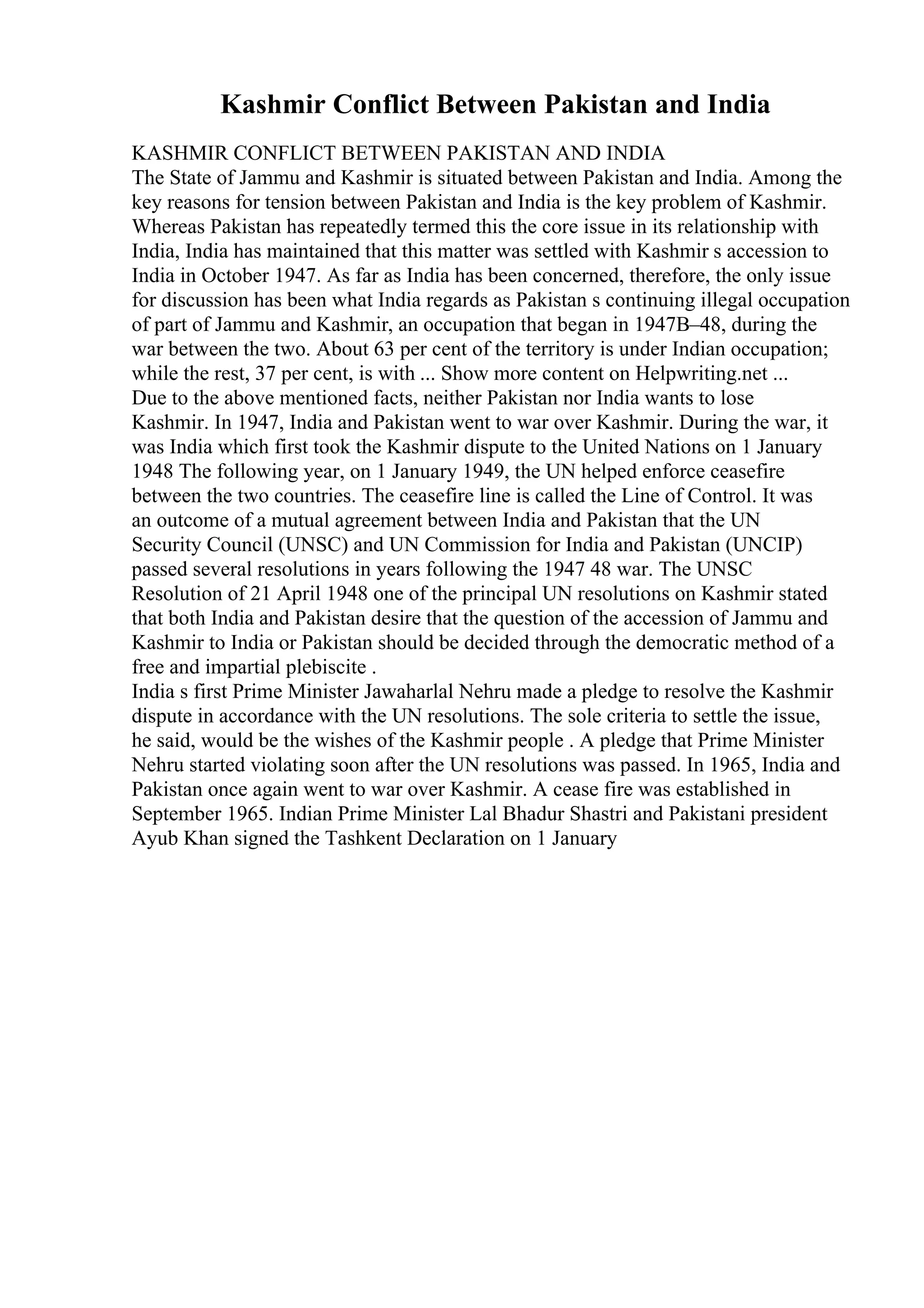 Kashmir Conflict Between Pakistan and India
KASHMIR CONFLICT BETWEEN PAKISTAN AND INDIA
The State of Jammu and Kashmir is situated between Pakistan and India. Among the
key reasons for tension between Pakistan and India is the key problem of Kashmir.
Whereas Pakistan has repeatedly termed this the core issue in its relationship with
India, India has maintained that this matter was settled with Kashmir s accession to
India in October 1947. As far as India has been concerned, therefore, the only issue
for discussion has been what India regards as Pakistan s continuing illegal occupation
of part of Jammu and Kashmir, an occupation that began in 1947В–48, during the
war between the two. About 63 per cent of the territory is under Indian occupation;
while the rest, 37 per cent, is with ... Show more content on Helpwriting.net ...
Due to the above mentioned facts, neither Pakistan nor India wants to lose
Kashmir. In 1947, India and Pakistan went to war over Kashmir. During the war, it
was India which first took the Kashmir dispute to the United Nations on 1 January
1948 The following year, on 1 January 1949, the UN helped enforce ceasefire
between the two countries. The ceasefire line is called the Line of Control. It was
an outcome of a mutual agreement between India and Pakistan that the UN
Security Council (UNSC) and UN Commission for India and Pakistan (UNCIP)
passed several resolutions in years following the 1947 48 war. The UNSC
Resolution of 21 April 1948 one of the principal UN resolutions on Kashmir stated
that both India and Pakistan desire that the question of the accession of Jammu and
Kashmir to India or Pakistan should be decided through the democratic method of a
free and impartial plebiscite .
India s first Prime Minister Jawaharlal Nehru made a pledge to resolve the Kashmir
dispute in accordance with the UN resolutions. The sole criteria to settle the issue,
he said, would be the wishes of the Kashmir people . A pledge that Prime Minister
Nehru started violating soon after the UN resolutions was passed. In 1965, India and
Pakistan once again went to war over Kashmir. A cease fire was established in
September 1965. Indian Prime Minister Lal Bhadur Shastri and Pakistani president
Ayub Khan signed the Tashkent Declaration on 1 January
 