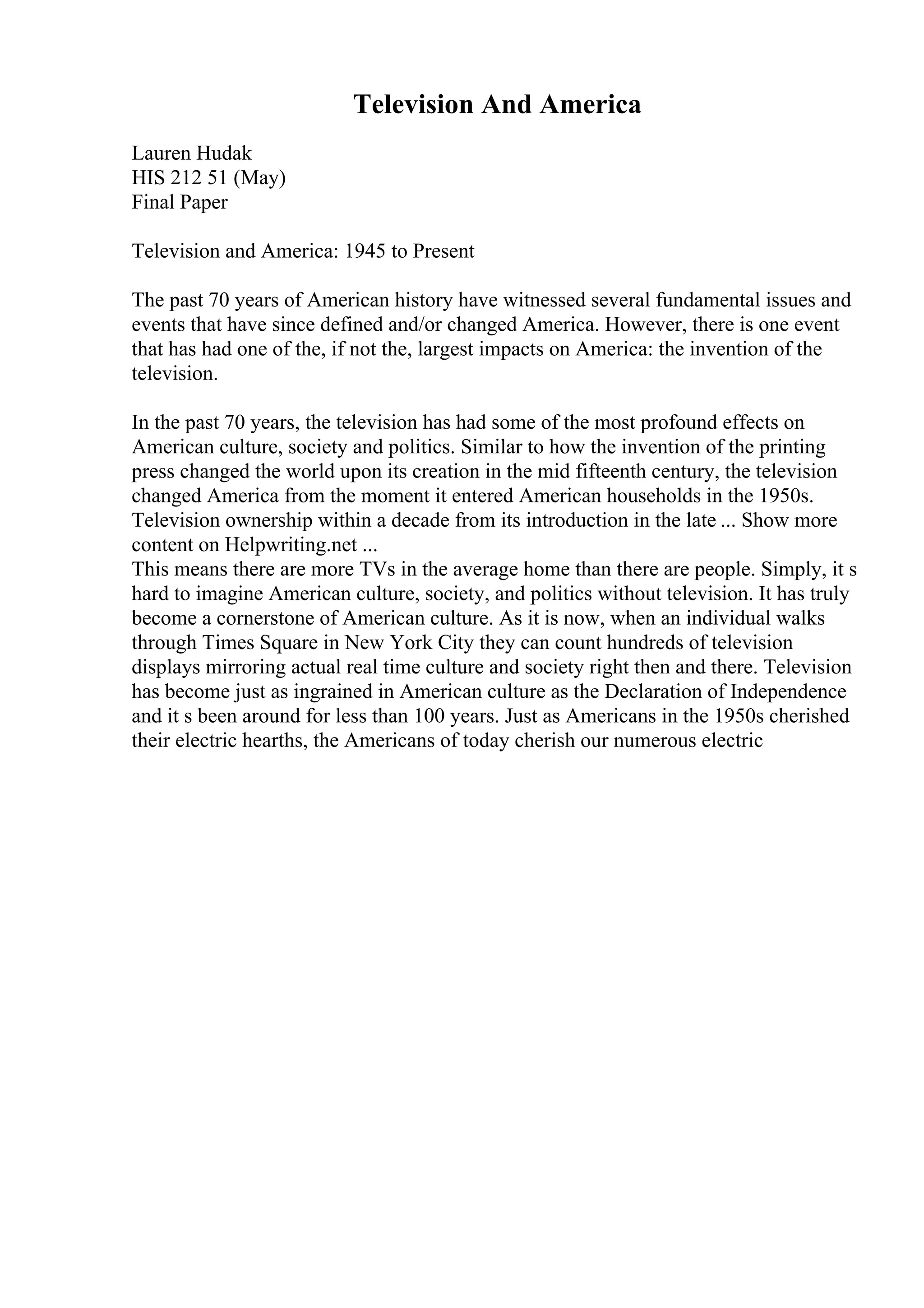 Television And America
Lauren Hudak
HIS 212 51 (May)
Final Paper
Television and America: 1945 to Present
The past 70 years of American history have witnessed several fundamental issues and
events that have since defined and/or changed America. However, there is one event
that has had one of the, if not the, largest impacts on America: the invention of the
television.
In the past 70 years, the television has had some of the most profound effects on
American culture, society and politics. Similar to how the invention of the printing
press changed the world upon its creation in the mid fifteenth century, the television
changed America from the moment it entered American households in the 1950s.
Television ownership within a decade from its introduction in the late ... Show more
content on Helpwriting.net ...
This means there are more TVs in the average home than there are people. Simply, it s
hard to imagine American culture, society, and politics without television. It has truly
become a cornerstone of American culture. As it is now, when an individual walks
through Times Square in New York City they can count hundreds of television
displays mirroring actual real time culture and society right then and there. Television
has become just as ingrained in American culture as the Declaration of Independence
and it s been around for less than 100 years. Just as Americans in the 1950s cherished
their electric hearths, the Americans of today cherish our numerous electric
 