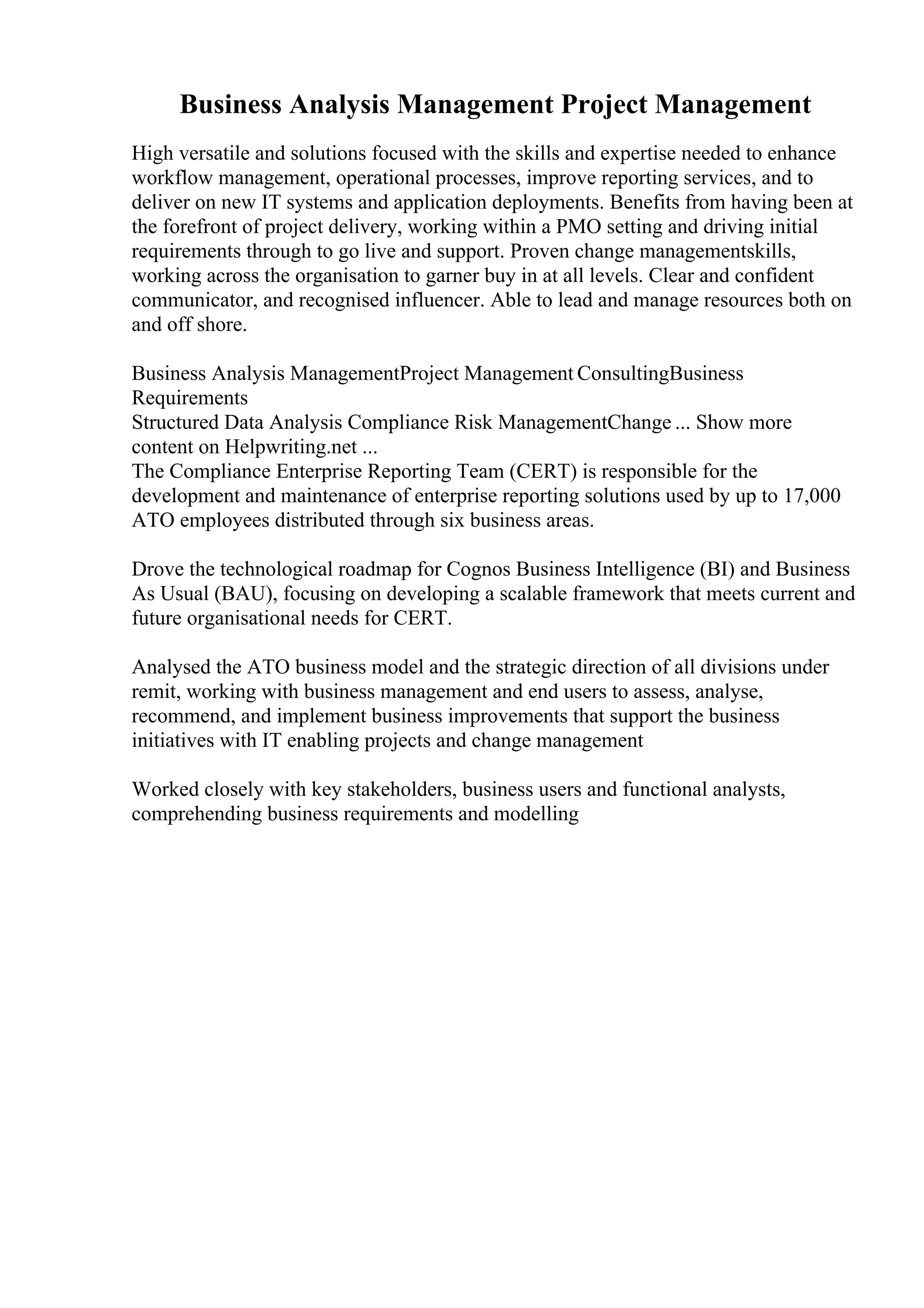 Business Analysis Management Project Management
High versatile and solutions focused with the skills and expertise needed to enhance
workflow management, operational processes, improve reporting services, and to
deliver on new IT systems and application deployments. Benefits from having been at
the forefront of project delivery, working within a PMO setting and driving initial
requirements through to go live and support. Proven change managementskills,
working across the organisation to garner buy in at all levels. Clear and confident
communicator, and recognised influencer. Able to lead and manage resources both on
and off shore.
Business Analysis ManagementProject Management ConsultingBusiness
Requirements
Structured Data Analysis Compliance Risk ManagementChange ... Show more
content on Helpwriting.net ...
The Compliance Enterprise Reporting Team (CERT) is responsible for the
development and maintenance of enterprise reporting solutions used by up to 17,000
ATO employees distributed through six business areas.
Drove the technological roadmap for Cognos Business Intelligence (BI) and Business
As Usual (BAU), focusing on developing a scalable framework that meets current and
future organisational needs for CERT.
Analysed the ATO business model and the strategic direction of all divisions under
remit, working with business management and end users to assess, analyse,
recommend, and implement business improvements that support the business
initiatives with IT enabling projects and change management
Worked closely with key stakeholders, business users and functional analysts,
comprehending business requirements and modelling
 