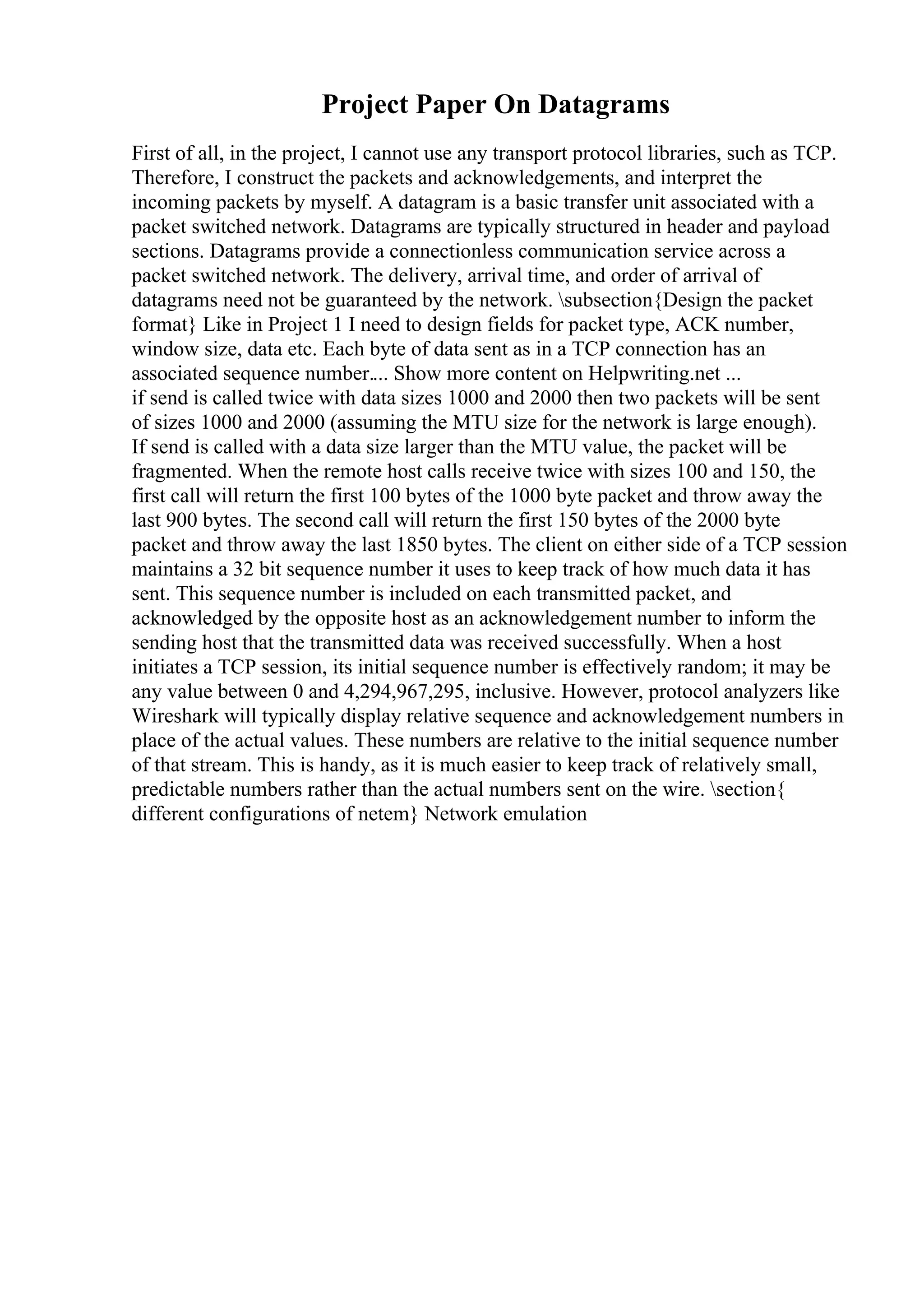 Project Paper On Datagrams
First of all, in the project, I cannot use any transport protocol libraries, such as TCP.
Therefore, I construct the packets and acknowledgements, and interpret the
incoming packets by myself. A datagram is a basic transfer unit associated with a
packet switched network. Datagrams are typically structured in header and payload
sections. Datagrams provide a connectionless communication service across a
packet switched network. The delivery, arrival time, and order of arrival of
datagrams need not be guaranteed by the network. subsection{Design the packet
format} Like in Project 1 I need to design fields for packet type, ACK number,
window size, data etc. Each byte of data sent as in a TCP connection has an
associated sequence number.... Show more content on Helpwriting.net ...
if send is called twice with data sizes 1000 and 2000 then two packets will be sent
of sizes 1000 and 2000 (assuming the MTU size for the network is large enough).
If send is called with a data size larger than the MTU value, the packet will be
fragmented. When the remote host calls receive twice with sizes 100 and 150, the
first call will return the first 100 bytes of the 1000 byte packet and throw away the
last 900 bytes. The second call will return the first 150 bytes of the 2000 byte
packet and throw away the last 1850 bytes. The client on either side of a TCP session
maintains a 32 bit sequence number it uses to keep track of how much data it has
sent. This sequence number is included on each transmitted packet, and
acknowledged by the opposite host as an acknowledgement number to inform the
sending host that the transmitted data was received successfully. When a host
initiates a TCP session, its initial sequence number is effectively random; it may be
any value between 0 and 4,294,967,295, inclusive. However, protocol analyzers like
Wireshark will typically display relative sequence and acknowledgement numbers in
place of the actual values. These numbers are relative to the initial sequence number
of that stream. This is handy, as it is much easier to keep track of relatively small,
predictable numbers rather than the actual numbers sent on the wire. section{
different configurations of netem} Network emulation
 