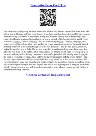 Descriptive Essay On A Trip
The art studies–at–large trip has been a once in a lifetime trip. From a twenty–four hour plane trip
with a stop in Chicago and time zone change, it has been an exhausting yet enjoyable time running
around with my classmates in the airport. Being in a different country and experiencing a new
culture first hand was astonishing and gave me a new outlook of the beauties in the world. From
Montone, Florence, Venice, andRome I had the ultimate trip in Italy. The food, language, and
culture were different from what I was used to but it was worth the experience. I was not fond of
drinking wine with every dinner though the wine was delicious. I had the best pastas, tiramisus,
and coffees while I was in Italy. The art was beautiful; it was breathtaking to see how many free
artworks was there for the public. After being in Italy for about a month I can see why people are
attracted and want to live in Italy. Montone is a beautiful, peaceful, and friendly town. I enjoyed
the walk to town, the covenant, Aries CafГ©, the tavern restaurant, and the town's people. I had
the best cappuccino and coffee at Aries and I loved every dish I ate at the tavern restaurant. The
view from the covenant was beautiful and works perfectly for a painting. Getting around town was
easy with everyone being so nice and helpful. The piazza was a great place to hang out because of
friendly the environment was and it was the main spot in town where everyone stayed. Getting a
chance to draw Italy's million
Get more content on HelpWriting.net
 