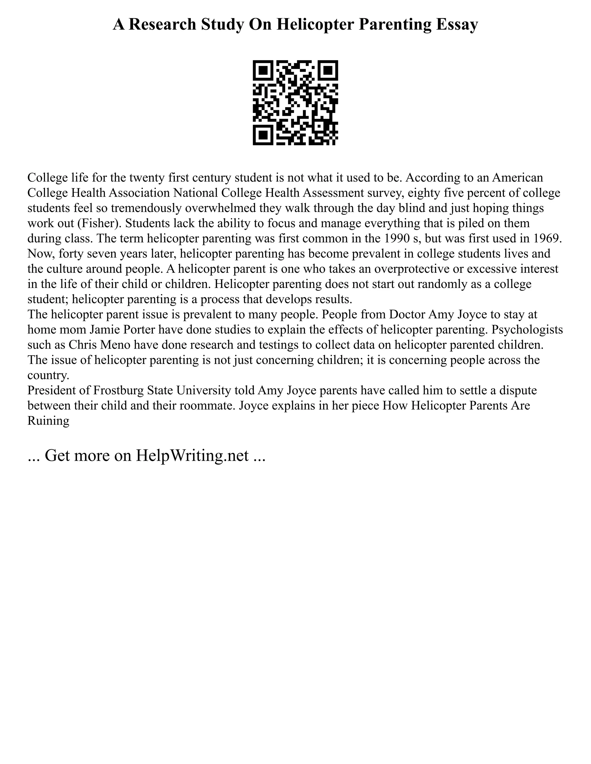 A Research Study On Helicopter Parenting Essay
College life for the twenty first century student is not what it used to be. According to an American
College Health Association National College Health Assessment survey, eighty five percent of college
students feel so tremendously overwhelmed they walk through the day blind and just hoping things
work out (Fisher). Students lack the ability to focus and manage everything that is piled on them
during class. The term helicopter parenting was first common in the 1990 s, but was first used in 1969.
Now, forty seven years later, helicopter parenting has become prevalent in college students lives and
the culture around people. A helicopter parent is one who takes an overprotective or excessive interest
in the life of their child or children. Helicopter parenting does not start out randomly as a college
student; helicopter parenting is a process that develops results.
The helicopter parent issue is prevalent to many people. People from Doctor Amy Joyce to stay at
home mom Jamie Porter have done studies to explain the effects of helicopter parenting. Psychologists
such as Chris Meno have done research and testings to collect data on helicopter parented children.
The issue of helicopter parenting is not just concerning children; it is concerning people across the
country.
President of Frostburg State University told Amy Joyce parents have called him to settle a dispute
between their child and their roommate. Joyce explains in her piece How Helicopter Parents Are
Ruining
... Get more on HelpWriting.net ...
 