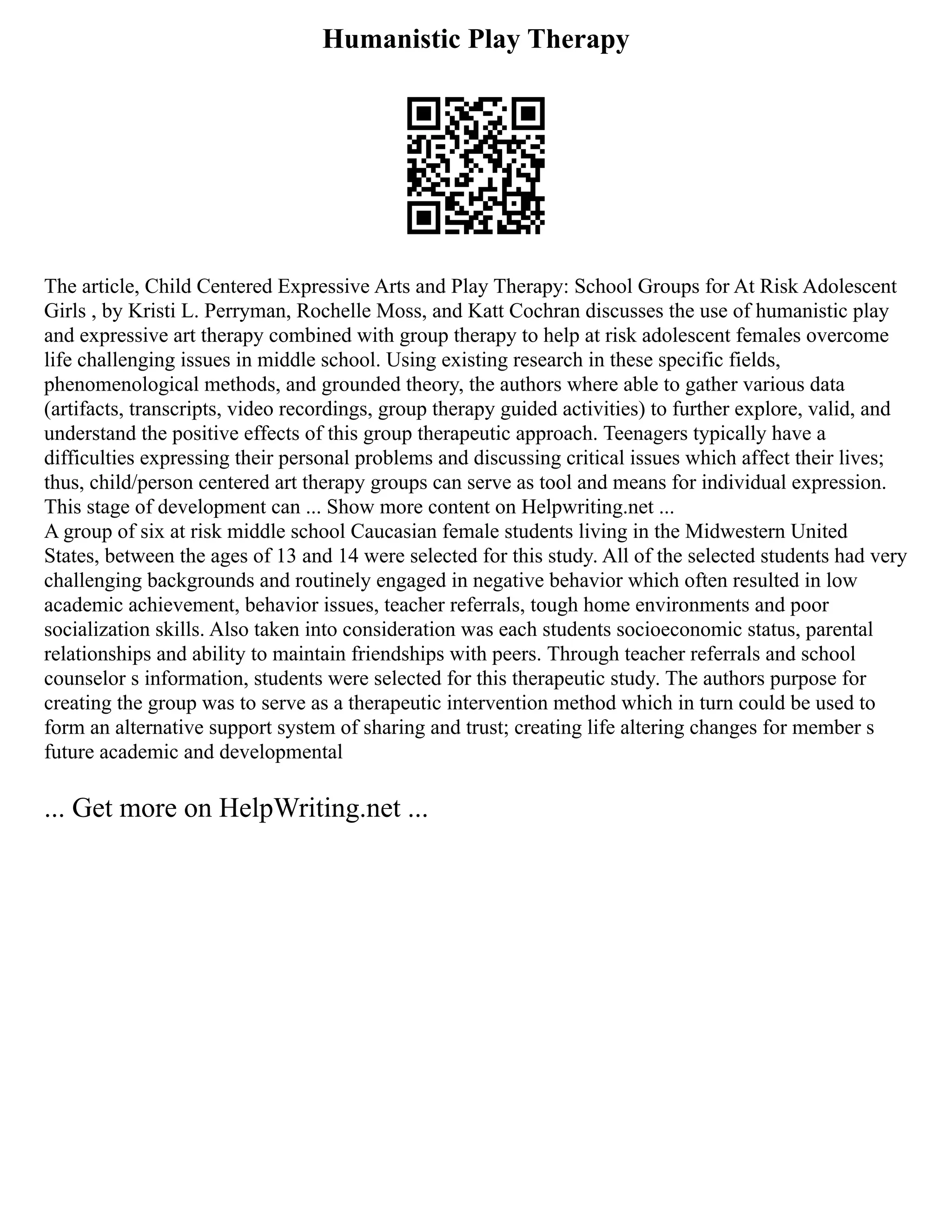 Humanistic Play Therapy
The article, Child Centered Expressive Arts and Play Therapy: School Groups for At Risk Adolescent
Girls , by Kristi L. Perryman, Rochelle Moss, and Katt Cochran discusses the use of humanistic play
and expressive art therapy combined with group therapy to help at risk adolescent females overcome
life challenging issues in middle school. Using existing research in these specific fields,
phenomenological methods, and grounded theory, the authors where able to gather various data
(artifacts, transcripts, video recordings, group therapy guided activities) to further explore, valid, and
understand the positive effects of this group therapeutic approach. Teenagers typically have a
difficulties expressing their personal problems and discussing critical issues which affect their lives;
thus, child/person centered art therapy groups can serve as tool and means for individual expression.
This stage of development can ... Show more content on Helpwriting.net ...
A group of six at risk middle school Caucasian female students living in the Midwestern United
States, between the ages of 13 and 14 were selected for this study. All of the selected students had very
challenging backgrounds and routinely engaged in negative behavior which often resulted in low
academic achievement, behavior issues, teacher referrals, tough home environments and poor
socialization skills. Also taken into consideration was each students socioeconomic status, parental
relationships and ability to maintain friendships with peers. Through teacher referrals and school
counselor s information, students were selected for this therapeutic study. The authors purpose for
creating the group was to serve as a therapeutic intervention method which in turn could be used to
form an alternative support system of sharing and trust; creating life altering changes for member s
future academic and developmental
... Get more on HelpWriting.net ...
 