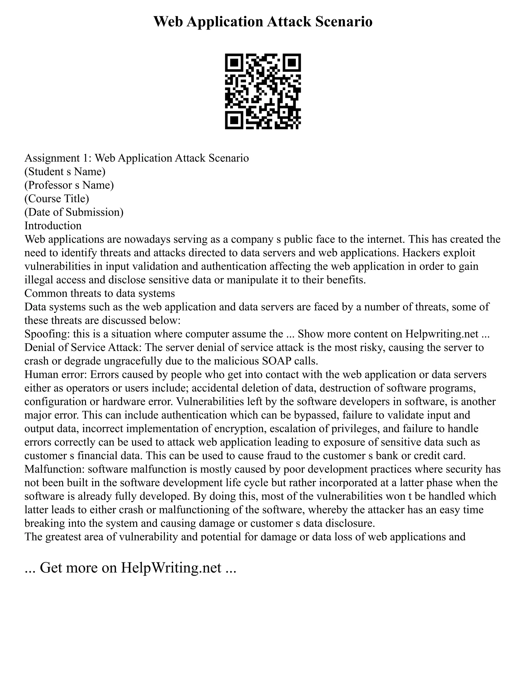 Web Application Attack Scenario
Assignment 1: Web Application Attack Scenario
(Student s Name)
(Professor s Name)
(Course Title)
(Date of Submission)
Introduction
Web applications are nowadays serving as a company s public face to the internet. This has created the
need to identify threats and attacks directed to data servers and web applications. Hackers exploit
vulnerabilities in input validation and authentication affecting the web application in order to gain
illegal access and disclose sensitive data or manipulate it to their benefits.
Common threats to data systems
Data systems such as the web application and data servers are faced by a number of threats, some of
these threats are discussed below:
Spoofing: this is a situation where computer assume the ... Show more content on Helpwriting.net ...
Denial of Service Attack: The server denial of service attack is the most risky, causing the server to
crash or degrade ungracefully due to the malicious SOAP calls.
Human error: Errors caused by people who get into contact with the web application or data servers
either as operators or users include; accidental deletion of data, destruction of software programs,
configuration or hardware error. Vulnerabilities left by the software developers in software, is another
major error. This can include authentication which can be bypassed, failure to validate input and
output data, incorrect implementation of encryption, escalation of privileges, and failure to handle
errors correctly can be used to attack web application leading to exposure of sensitive data such as
customer s financial data. This can be used to cause fraud to the customer s bank or credit card.
Malfunction: software malfunction is mostly caused by poor development practices where security has
not been built in the software development life cycle but rather incorporated at a latter phase when the
software is already fully developed. By doing this, most of the vulnerabilities won t be handled which
latter leads to either crash or malfunctioning of the software, whereby the attacker has an easy time
breaking into the system and causing damage or customer s data disclosure.
The greatest area of vulnerability and potential for damage or data loss of web applications and
... Get more on HelpWriting.net ...
 