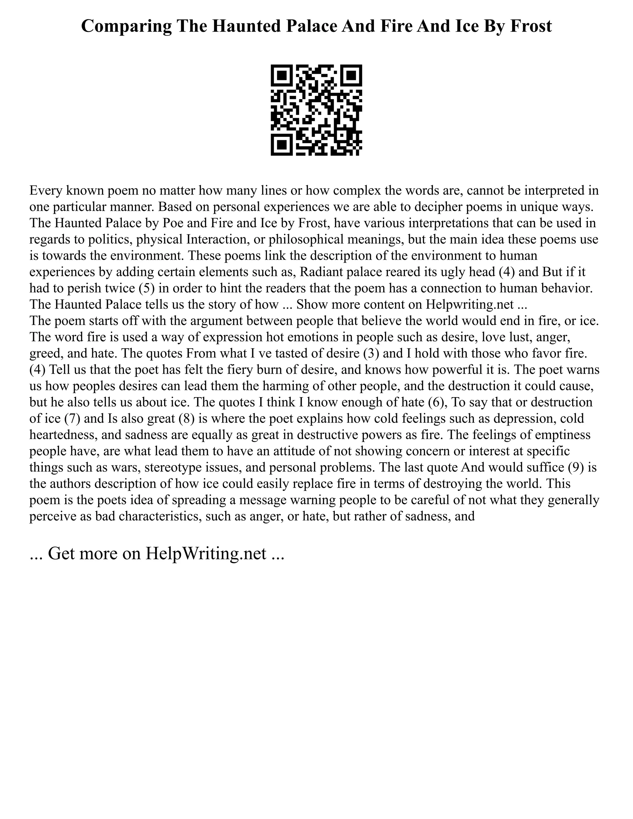 Comparing The Haunted Palace And Fire And Ice By Frost
Every known poem no matter how many lines or how complex the words are, cannot be interpreted in
one particular manner. Based on personal experiences we are able to decipher poems in unique ways.
The Haunted Palace by Poe and Fire and Ice by Frost, have various interpretations that can be used in
regards to politics, physical Interaction, or philosophical meanings, but the main idea these poems use
is towards the environment. These poems link the description of the environment to human
experiences by adding certain elements such as, Radiant palace reared its ugly head (4) and But if it
had to perish twice (5) in order to hint the readers that the poem has a connection to human behavior.
The Haunted Palace tells us the story of how ... Show more content on Helpwriting.net ...
The poem starts off with the argument between people that believe the world would end in fire, or ice.
The word fire is used a way of expression hot emotions in people such as desire, love lust, anger,
greed, and hate. The quotes From what I ve tasted of desire (3) and I hold with those who favor fire.
(4) Tell us that the poet has felt the fiery burn of desire, and knows how powerful it is. The poet warns
us how peoples desires can lead them the harming of other people, and the destruction it could cause,
but he also tells us about ice. The quotes I think I know enough of hate (6), To say that or destruction
of ice (7) and Is also great (8) is where the poet explains how cold feelings such as depression, cold
heartedness, and sadness are equally as great in destructive powers as fire. The feelings of emptiness
people have, are what lead them to have an attitude of not showing concern or interest at specific
things such as wars, stereotype issues, and personal problems. The last quote And would suffice (9) is
the authors description of how ice could easily replace fire in terms of destroying the world. This
poem is the poets idea of spreading a message warning people to be careful of not what they generally
perceive as bad characteristics, such as anger, or hate, but rather of sadness, and
... Get more on HelpWriting.net ...
 