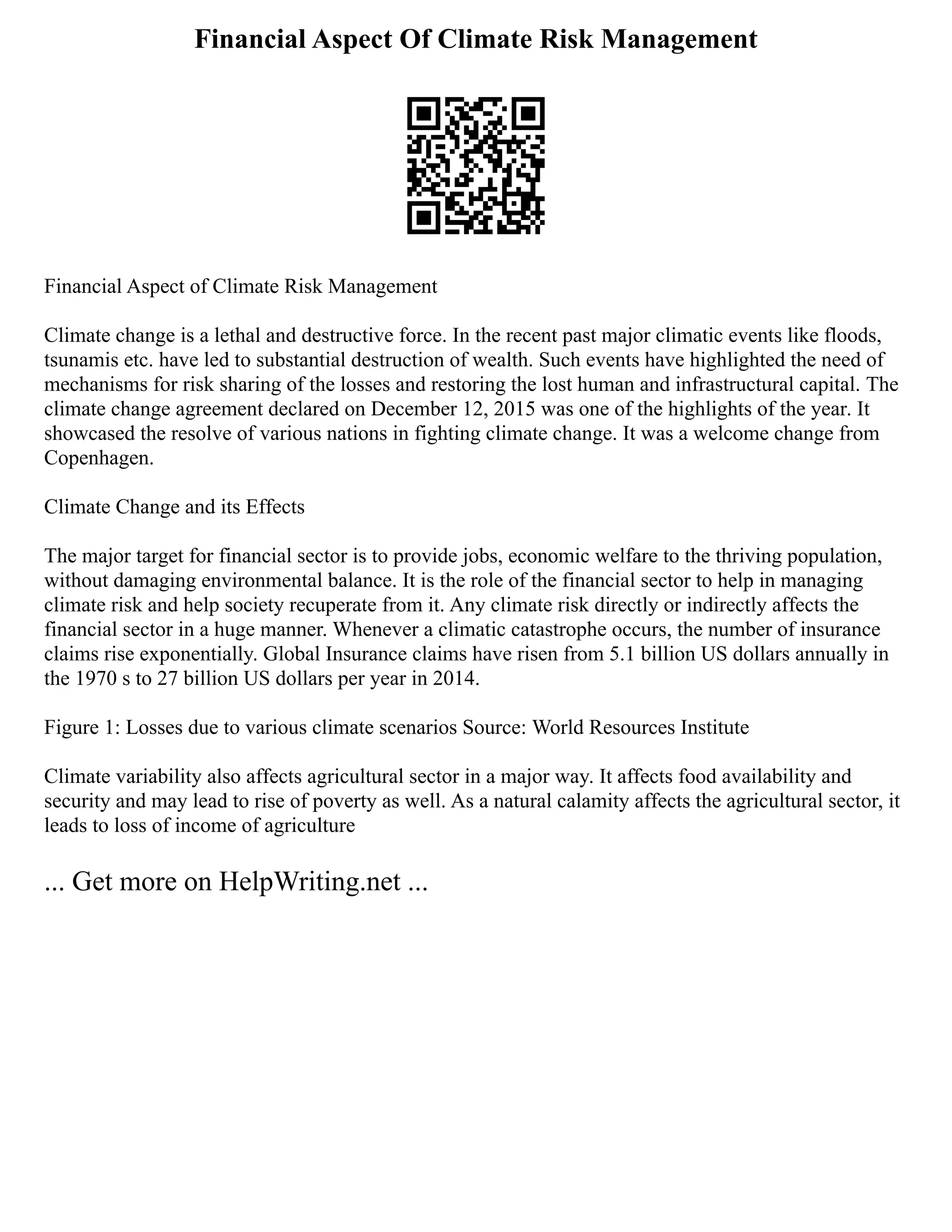 Financial Aspect Of Climate Risk Management
Financial Aspect of Climate Risk Management
Climate change is a lethal and destructive force. In the recent past major climatic events like floods,
tsunamis etc. have led to substantial destruction of wealth. Such events have highlighted the need of
mechanisms for risk sharing of the losses and restoring the lost human and infrastructural capital. The
climate change agreement declared on December 12, 2015 was one of the highlights of the year. It
showcased the resolve of various nations in fighting climate change. It was a welcome change from
Copenhagen.
Climate Change and its Effects
The major target for financial sector is to provide jobs, economic welfare to the thriving population,
without damaging environmental balance. It is the role of the financial sector to help in managing
climate risk and help society recuperate from it. Any climate risk directly or indirectly affects the
financial sector in a huge manner. Whenever a climatic catastrophe occurs, the number of insurance
claims rise exponentially. Global Insurance claims have risen from 5.1 billion US dollars annually in
the 1970 s to 27 billion US dollars per year in 2014.
Figure 1: Losses due to various climate scenarios Source: World Resources Institute
Climate variability also affects agricultural sector in a major way. It affects food availability and
security and may lead to rise of poverty as well. As a natural calamity affects the agricultural sector, it
leads to loss of income of agriculture
... Get more on HelpWriting.net ...
 