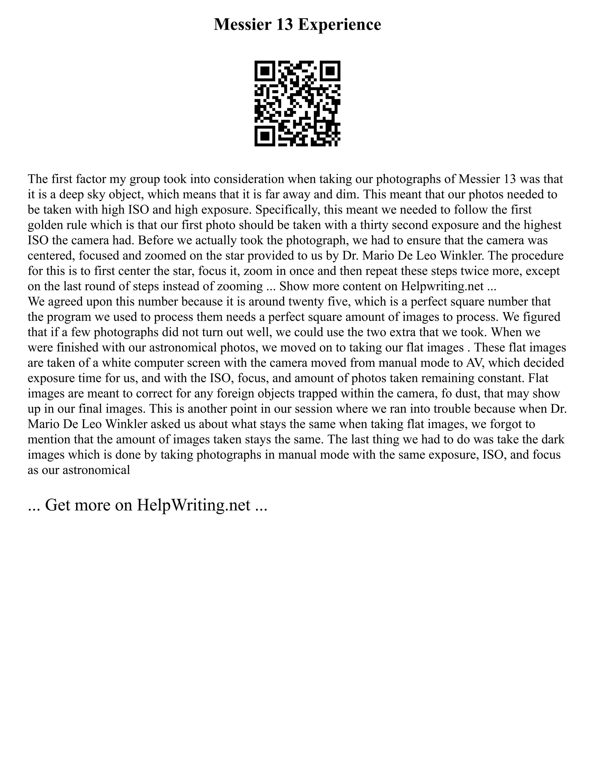 Messier 13 Experience
The first factor my group took into consideration when taking our photographs of Messier 13 was that
it is a deep sky object, which means that it is far away and dim. This meant that our photos needed to
be taken with high ISO and high exposure. Specifically, this meant we needed to follow the first
golden rule which is that our first photo should be taken with a thirty second exposure and the highest
ISO the camera had. Before we actually took the photograph, we had to ensure that the camera was
centered, focused and zoomed on the star provided to us by Dr. Mario De Leo Winkler. The procedure
for this is to first center the star, focus it, zoom in once and then repeat these steps twice more, except
on the last round of steps instead of zooming ... Show more content on Helpwriting.net ...
We agreed upon this number because it is around twenty five, which is a perfect square number that
the program we used to process them needs a perfect square amount of images to process. We figured
that if a few photographs did not turn out well, we could use the two extra that we took. When we
were finished with our astronomical photos, we moved on to taking our flat images . These flat images
are taken of a white computer screen with the camera moved from manual mode to AV, which decided
exposure time for us, and with the ISO, focus, and amount of photos taken remaining constant. Flat
images are meant to correct for any foreign objects trapped within the camera, fo dust, that may show
up in our final images. This is another point in our session where we ran into trouble because when Dr.
Mario De Leo Winkler asked us about what stays the same when taking flat images, we forgot to
mention that the amount of images taken stays the same. The last thing we had to do was take the dark
images which is done by taking photographs in manual mode with the same exposure, ISO, and focus
as our astronomical
... Get more on HelpWriting.net ...
 