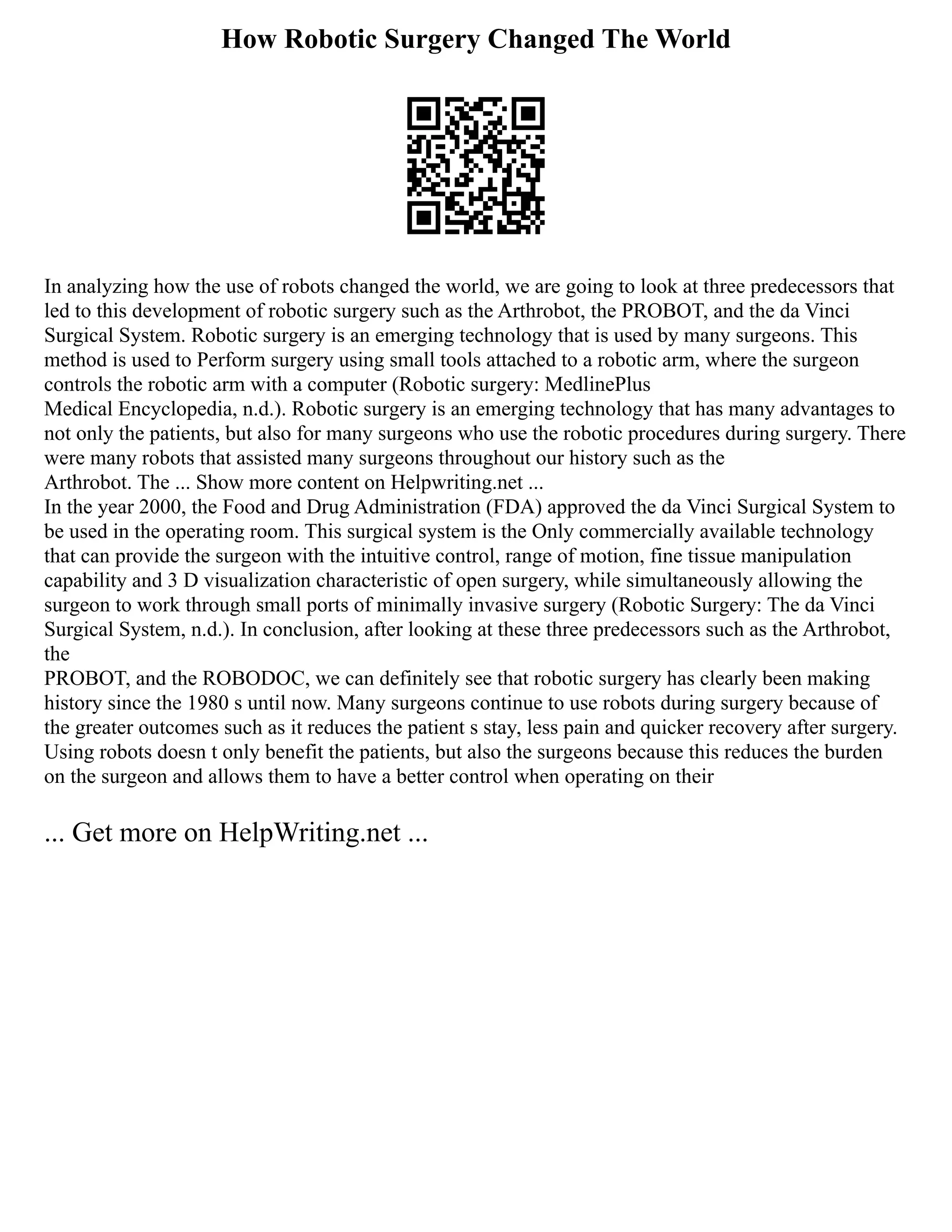 How Robotic Surgery Changed The World
In analyzing how the use of robots changed the world, we are going to look at three predecessors that
led to this development of robotic surgery such as the Arthrobot, the PROBOT, and the da Vinci
Surgical System. Robotic surgery is an emerging technology that is used by many surgeons. This
method is used to Perform surgery using small tools attached to a robotic arm, where the surgeon
controls the robotic arm with a computer (Robotic surgery: MedlinePlus
Medical Encyclopedia, n.d.). Robotic surgery is an emerging technology that has many advantages to
not only the patients, but also for many surgeons who use the robotic procedures during surgery. There
were many robots that assisted many surgeons throughout our history such as the
Arthrobot. The ... Show more content on Helpwriting.net ...
In the year 2000, the Food and Drug Administration (FDA) approved the da Vinci Surgical System to
be used in the operating room. This surgical system is the Only commercially available technology
that can provide the surgeon with the intuitive control, range of motion, fine tissue manipulation
capability and 3 D visualization characteristic of open surgery, while simultaneously allowing the
surgeon to work through small ports of minimally invasive surgery (Robotic Surgery: The da Vinci
Surgical System, n.d.). In conclusion, after looking at these three predecessors such as the Arthrobot,
the
PROBOT, and the ROBODOC, we can definitely see that robotic surgery has clearly been making
history since the 1980 s until now. Many surgeons continue to use robots during surgery because of
the greater outcomes such as it reduces the patient s stay, less pain and quicker recovery after surgery.
Using robots doesn t only benefit the patients, but also the surgeons because this reduces the burden
on the surgeon and allows them to have a better control when operating on their
... Get more on HelpWriting.net ...
 