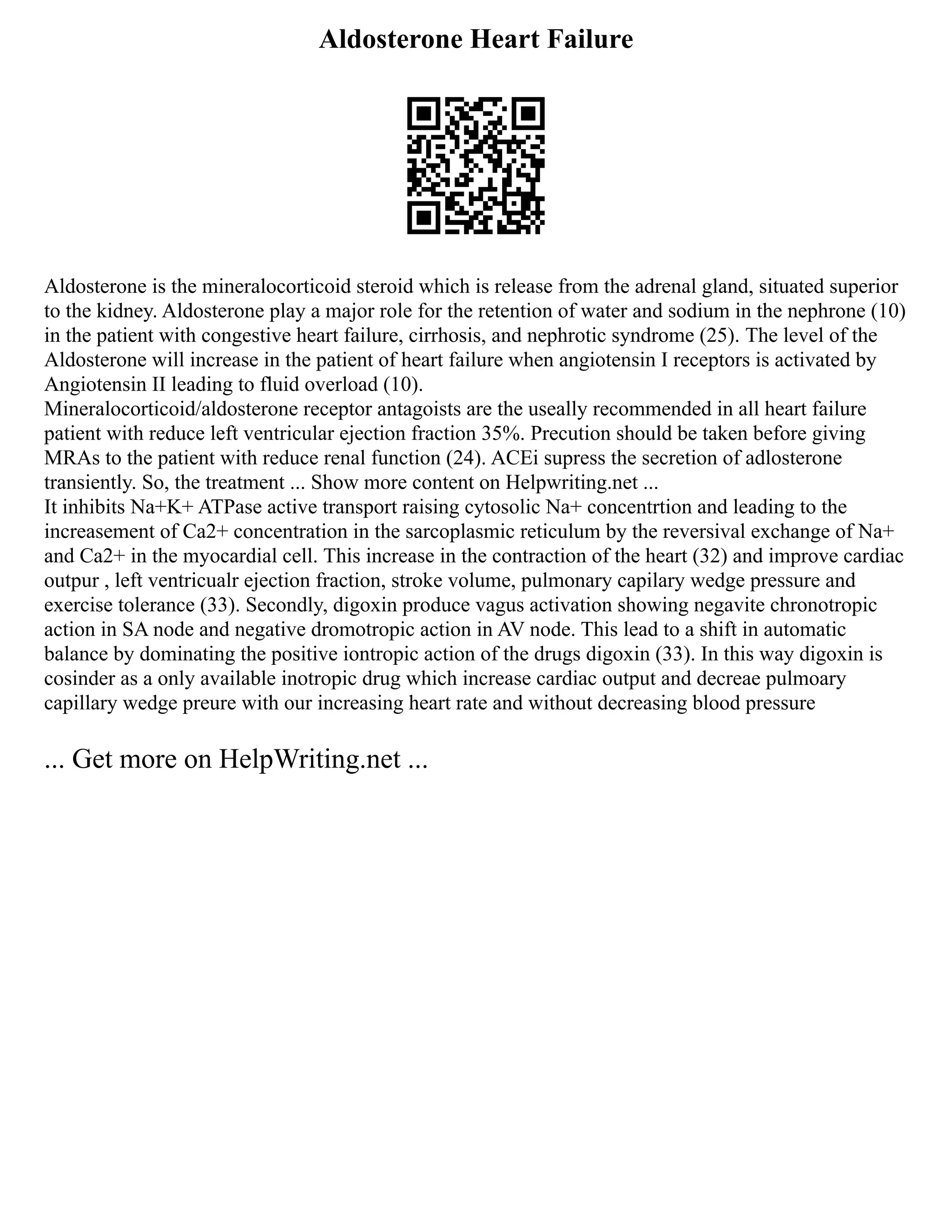 Aldosterone Heart Failure
Aldosterone is the mineralocorticoid steroid which is release from the adrenal gland, situated superior
to the kidney. Aldosterone play a major role for the retention of water and sodium in the nephrone (10)
in the patient with congestive heart failure, cirrhosis, and nephrotic syndrome (25). The level of the
Aldosterone will increase in the patient of heart failure when angiotensin I receptors is activated by
Angiotensin II leading to fluid overload (10).
Mineralocorticoid/aldosterone receptor antagoists are the useally recommended in all heart failure
patient with reduce left ventricular ejection fraction 35%. Precution should be taken before giving
MRAs to the patient with reduce renal function (24). ACEi supress the secretion of adlosterone
transiently. So, the treatment ... Show more content on Helpwriting.net ...
It inhibits Na+K+ ATPase active transport raising cytosolic Na+ concentrtion and leading to the
increasement of Ca2+ concentration in the sarcoplasmic reticulum by the reversival exchange of Na+
and Ca2+ in the myocardial cell. This increase in the contraction of the heart (32) and improve cardiac
outpur , left ventricualr ejection fraction, stroke volume, pulmonary capilary wedge pressure and
exercise tolerance (33). Secondly, digoxin produce vagus activation showing negavite chronotropic
action in SA node and negative dromotropic action in AV node. This lead to a shift in automatic
balance by dominating the positive iontropic action of the drugs digoxin (33). In this way digoxin is
cosinder as a only available inotropic drug which increase cardiac output and decreae pulmoary
capillary wedge preure with our increasing heart rate and without decreasing blood pressure
... Get more on HelpWriting.net ...
 