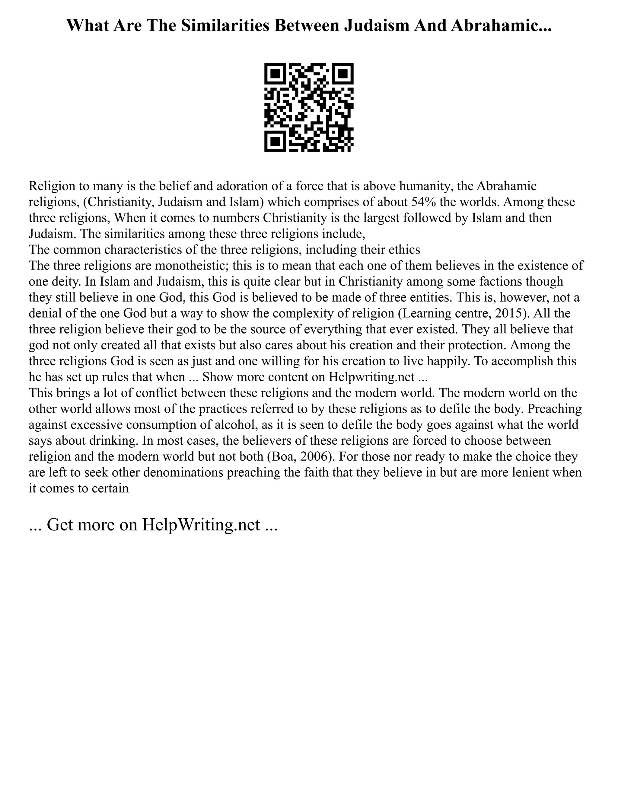 What Are The Similarities Between Judaism And Abrahamic...
Religion to many is the belief and adoration of a force that is above humanity, the Abrahamic
religions, (Christianity, Judaism and Islam) which comprises of about 54% the worlds. Among these
three religions, When it comes to numbers Christianity is the largest followed by Islam and then
Judaism. The similarities among these three religions include,
The common characteristics of the three religions, including their ethics
The three religions are monotheistic; this is to mean that each one of them believes in the existence of
one deity. In Islam and Judaism, this is quite clear but in Christianity among some factions though
they still believe in one God, this God is believed to be made of three entities. This is, however, not a
denial of the one God but a way to show the complexity of religion (Learning centre, 2015). All the
three religion believe their god to be the source of everything that ever existed. They all believe that
god not only created all that exists but also cares about his creation and their protection. Among the
three religions God is seen as just and one willing for his creation to live happily. To accomplish this
he has set up rules that when ... Show more content on Helpwriting.net ...
This brings a lot of conflict between these religions and the modern world. The modern world on the
other world allows most of the practices referred to by these religions as to defile the body. Preaching
against excessive consumption of alcohol, as it is seen to defile the body goes against what the world
says about drinking. In most cases, the believers of these religions are forced to choose between
religion and the modern world but not both (Boa, 2006). For those nor ready to make the choice they
are left to seek other denominations preaching the faith that they believe in but are more lenient when
it comes to certain
... Get more on HelpWriting.net ...
 