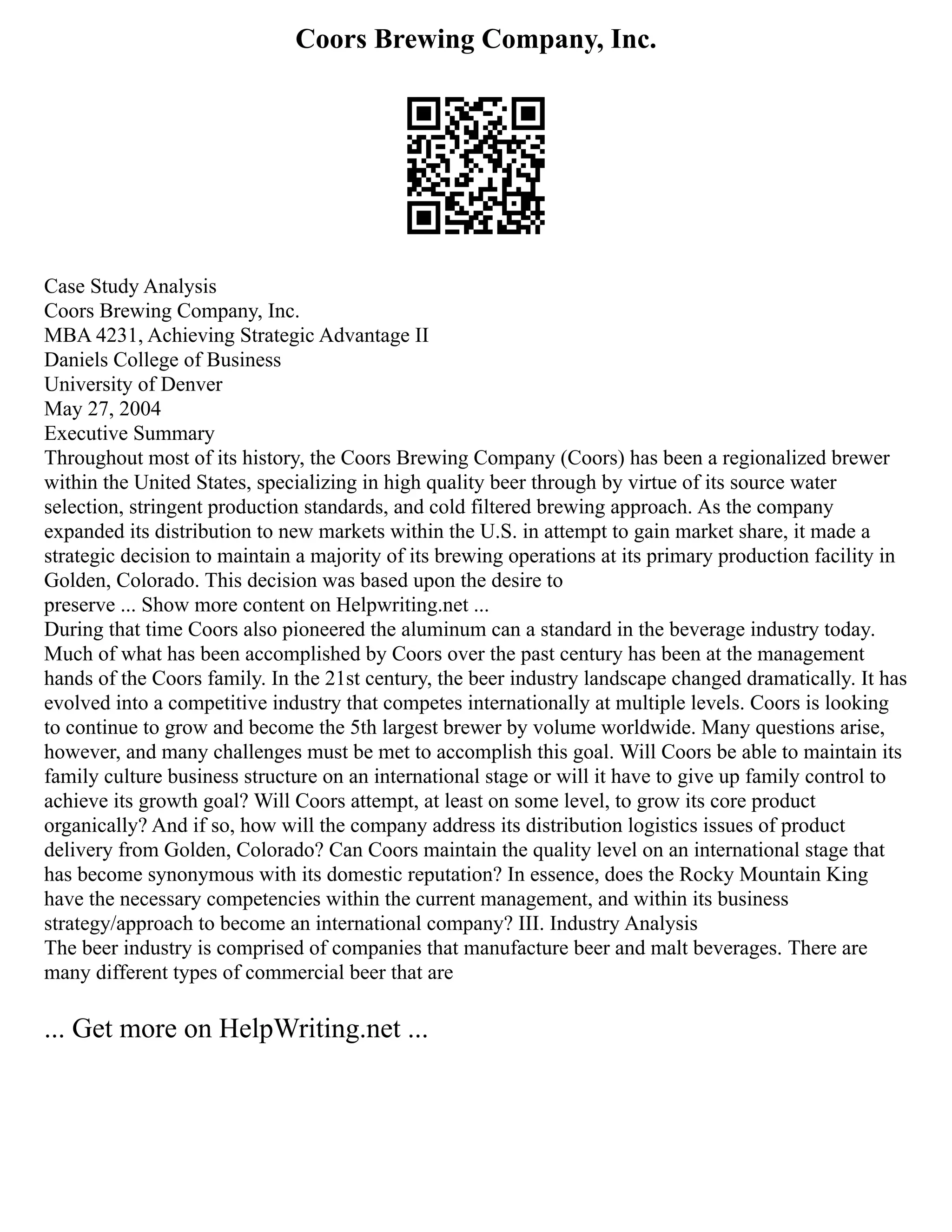 Coors Brewing Company, Inc.
Case Study Analysis
Coors Brewing Company, Inc.
MBA 4231, Achieving Strategic Advantage II
Daniels College of Business
University of Denver
May 27, 2004
Executive Summary
Throughout most of its history, the Coors Brewing Company (Coors) has been a regionalized brewer
within the United States, specializing in high quality beer through by virtue of its source water
selection, stringent production standards, and cold filtered brewing approach. As the company
expanded its distribution to new markets within the U.S. in attempt to gain market share, it made a
strategic decision to maintain a majority of its brewing operations at its primary production facility in
Golden, Colorado. This decision was based upon the desire to
preserve ... Show more content on Helpwriting.net ...
During that time Coors also pioneered the aluminum can a standard in the beverage industry today.
Much of what has been accomplished by Coors over the past century has been at the management
hands of the Coors family. In the 21st century, the beer industry landscape changed dramatically. It has
evolved into a competitive industry that competes internationally at multiple levels. Coors is looking
to continue to grow and become the 5th largest brewer by volume worldwide. Many questions arise,
however, and many challenges must be met to accomplish this goal. Will Coors be able to maintain its
family culture business structure on an international stage or will it have to give up family control to
achieve its growth goal? Will Coors attempt, at least on some level, to grow its core product
organically? And if so, how will the company address its distribution logistics issues of product
delivery from Golden, Colorado? Can Coors maintain the quality level on an international stage that
has become synonymous with its domestic reputation? In essence, does the Rocky Mountain King
have the necessary competencies within the current management, and within its business
strategy/approach to become an international company? III. Industry Analysis
The beer industry is comprised of companies that manufacture beer and malt beverages. There are
many different types of commercial beer that are
... Get more on HelpWriting.net ...
 