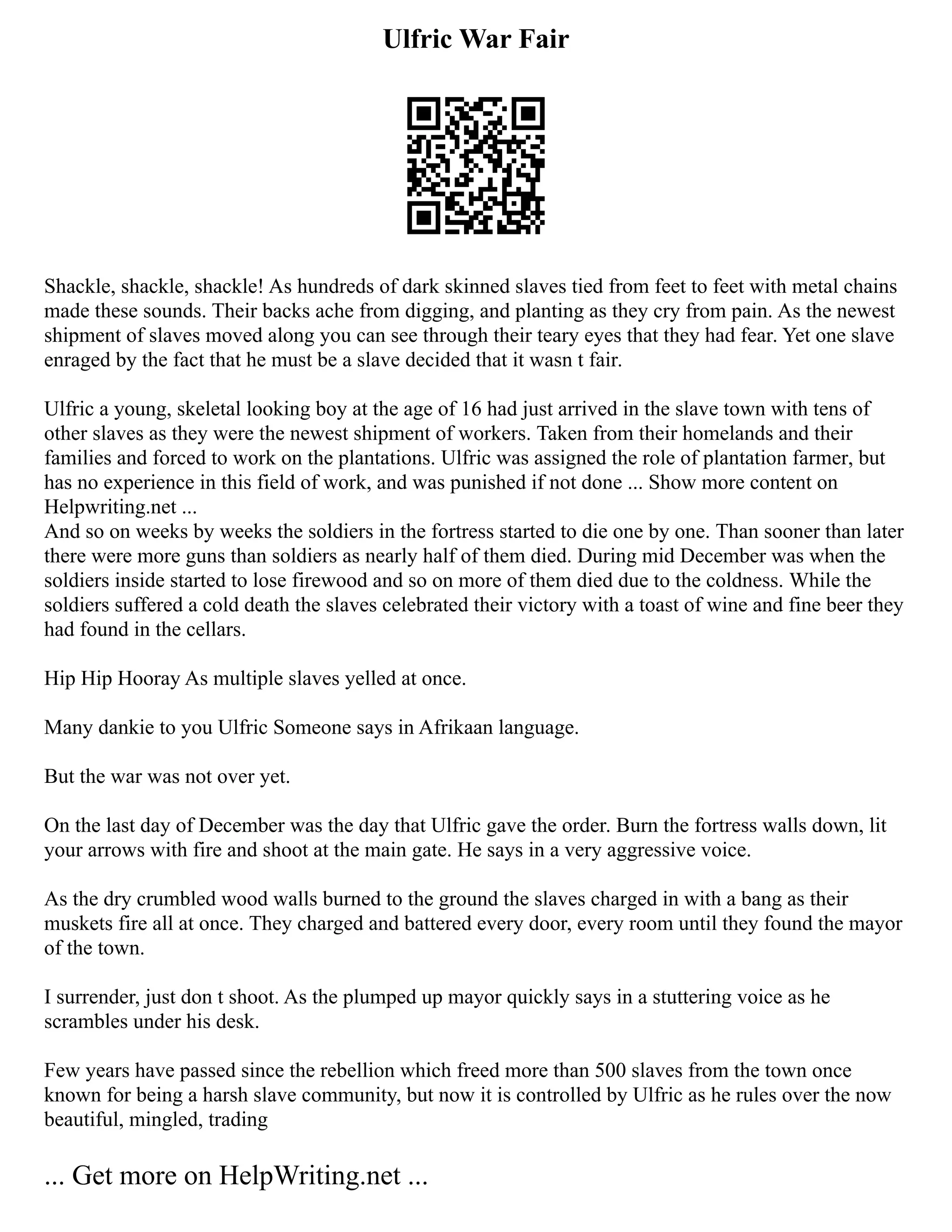 Ulfric War Fair
Shackle, shackle, shackle! As hundreds of dark skinned slaves tied from feet to feet with metal chains
made these sounds. Their backs ache from digging, and planting as they cry from pain. As the newest
shipment of slaves moved along you can see through their teary eyes that they had fear. Yet one slave
enraged by the fact that he must be a slave decided that it wasn t fair.
Ulfric a young, skeletal looking boy at the age of 16 had just arrived in the slave town with tens of
other slaves as they were the newest shipment of workers. Taken from their homelands and their
families and forced to work on the plantations. Ulfric was assigned the role of plantation farmer, but
has no experience in this field of work, and was punished if not done ... Show more content on
Helpwriting.net ...
And so on weeks by weeks the soldiers in the fortress started to die one by one. Than sooner than later
there were more guns than soldiers as nearly half of them died. During mid December was when the
soldiers inside started to lose firewood and so on more of them died due to the coldness. While the
soldiers suffered a cold death the slaves celebrated their victory with a toast of wine and fine beer they
had found in the cellars.
Hip Hip Hooray As multiple slaves yelled at once.
Many dankie to you Ulfric Someone says in Afrikaan language.
But the war was not over yet.
On the last day of December was the day that Ulfric gave the order. Burn the fortress walls down, lit
your arrows with fire and shoot at the main gate. He says in a very aggressive voice.
As the dry crumbled wood walls burned to the ground the slaves charged in with a bang as their
muskets fire all at once. They charged and battered every door, every room until they found the mayor
of the town.
I surrender, just don t shoot. As the plumped up mayor quickly says in a stuttering voice as he
scrambles under his desk.
Few years have passed since the rebellion which freed more than 500 slaves from the town once
known for being a harsh slave community, but now it is controlled by Ulfric as he rules over the now
beautiful, mingled, trading
... Get more on HelpWriting.net ...
 