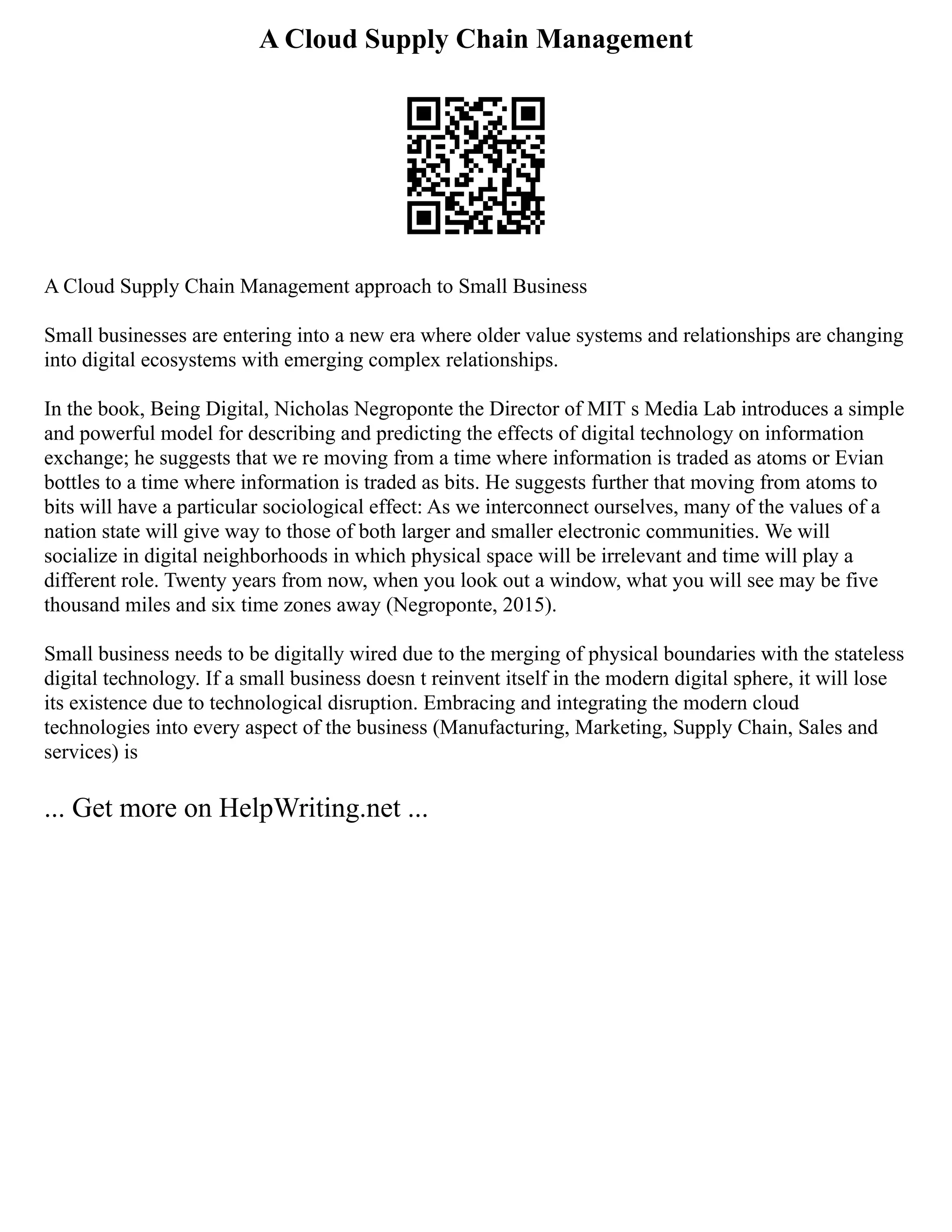 A Cloud Supply Chain Management
A Cloud Supply Chain Management approach to Small Business
Small businesses are entering into a new era where older value systems and relationships are changing
into digital ecosystems with emerging complex relationships.
In the book, Being Digital, Nicholas Negroponte the Director of MIT s Media Lab introduces a simple
and powerful model for describing and predicting the effects of digital technology on information
exchange; he suggests that we re moving from a time where information is traded as atoms or Evian
bottles to a time where information is traded as bits. He suggests further that moving from atoms to
bits will have a particular sociological effect: As we interconnect ourselves, many of the values of a
nation state will give way to those of both larger and smaller electronic communities. We will
socialize in digital neighborhoods in which physical space will be irrelevant and time will play a
different role. Twenty years from now, when you look out a window, what you will see may be five
thousand miles and six time zones away (Negroponte, 2015).
Small business needs to be digitally wired due to the merging of physical boundaries with the stateless
digital technology. If a small business doesn t reinvent itself in the modern digital sphere, it will lose
its existence due to technological disruption. Embracing and integrating the modern cloud
technologies into every aspect of the business (Manufacturing, Marketing, Supply Chain, Sales and
services) is
... Get more on HelpWriting.net ...
 
