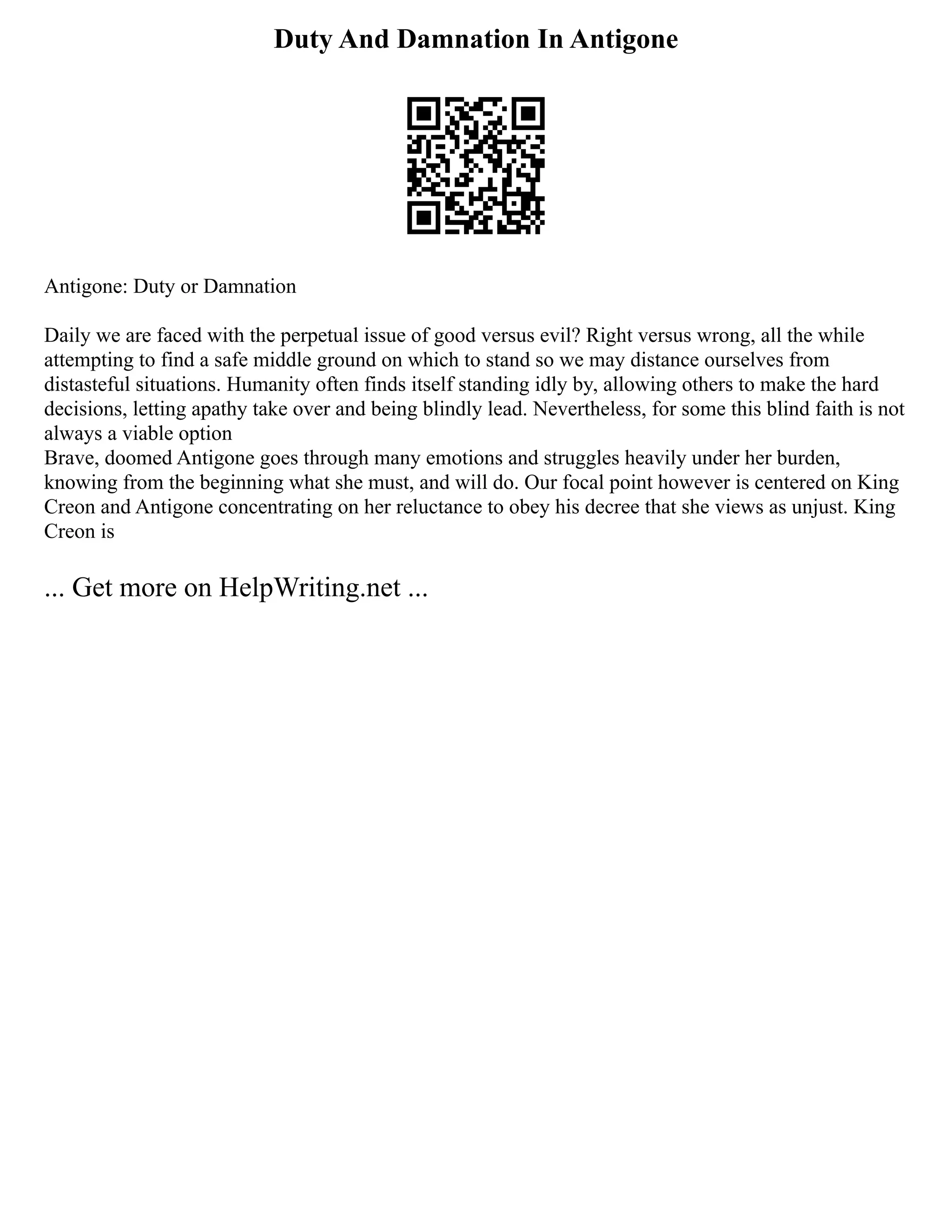 Duty And Damnation In Antigone
Antigone: Duty or Damnation
Daily we are faced with the perpetual issue of good versus evil? Right versus wrong, all the while
attempting to find a safe middle ground on which to stand so we may distance ourselves from
distasteful situations. Humanity often finds itself standing idly by, allowing others to make the hard
decisions, letting apathy take over and being blindly lead. Nevertheless, for some this blind faith is not
always a viable option
Brave, doomed Antigone goes through many emotions and struggles heavily under her burden,
knowing from the beginning what she must, and will do. Our focal point however is centered on King
Creon and Antigone concentrating on her reluctance to obey his decree that she views as unjust. King
Creon is
... Get more on HelpWriting.net ...
 
