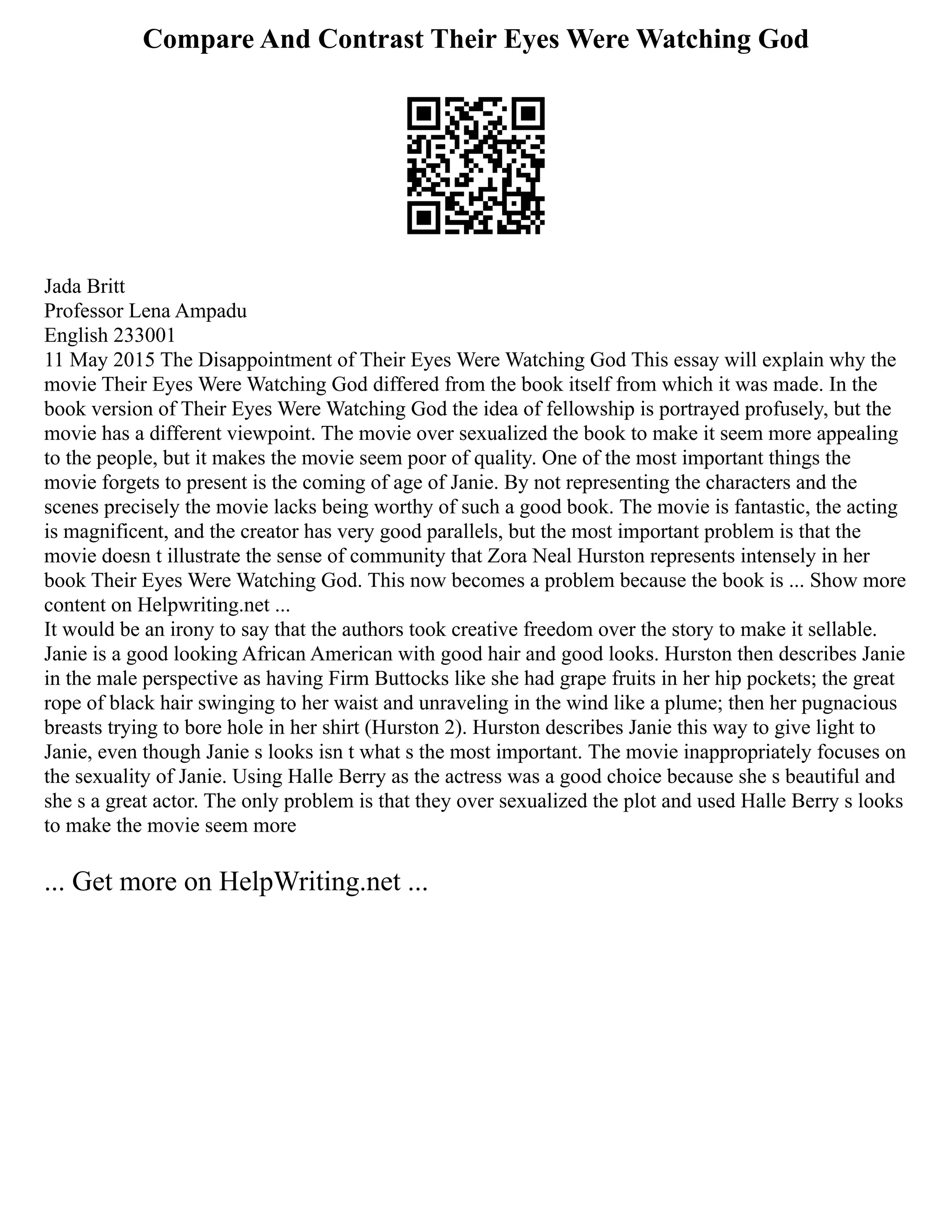 Compare And Contrast Their Eyes Were Watching God
Jada Britt
Professor Lena Ampadu
English 233001
11 May 2015 The Disappointment of Their Eyes Were Watching God This essay will explain why the
movie Their Eyes Were Watching God differed from the book itself from which it was made. In the
book version of Their Eyes Were Watching God the idea of fellowship is portrayed profusely, but the
movie has a different viewpoint. The movie over sexualized the book to make it seem more appealing
to the people, but it makes the movie seem poor of quality. One of the most important things the
movie forgets to present is the coming of age of Janie. By not representing the characters and the
scenes precisely the movie lacks being worthy of such a good book. The movie is fantastic, the acting
is magnificent, and the creator has very good parallels, but the most important problem is that the
movie doesn t illustrate the sense of community that Zora Neal Hurston represents intensely in her
book Their Eyes Were Watching God. This now becomes a problem because the book is ... Show more
content on Helpwriting.net ...
It would be an irony to say that the authors took creative freedom over the story to make it sellable.
Janie is a good looking African American with good hair and good looks. Hurston then describes Janie
in the male perspective as having Firm Buttocks like she had grape fruits in her hip pockets; the great
rope of black hair swinging to her waist and unraveling in the wind like a plume; then her pugnacious
breasts trying to bore hole in her shirt (Hurston 2). Hurston describes Janie this way to give light to
Janie, even though Janie s looks isn t what s the most important. The movie inappropriately focuses on
the sexuality of Janie. Using Halle Berry as the actress was a good choice because she s beautiful and
she s a great actor. The only problem is that they over sexualized the plot and used Halle Berry s looks
to make the movie seem more
... Get more on HelpWriting.net ...
 