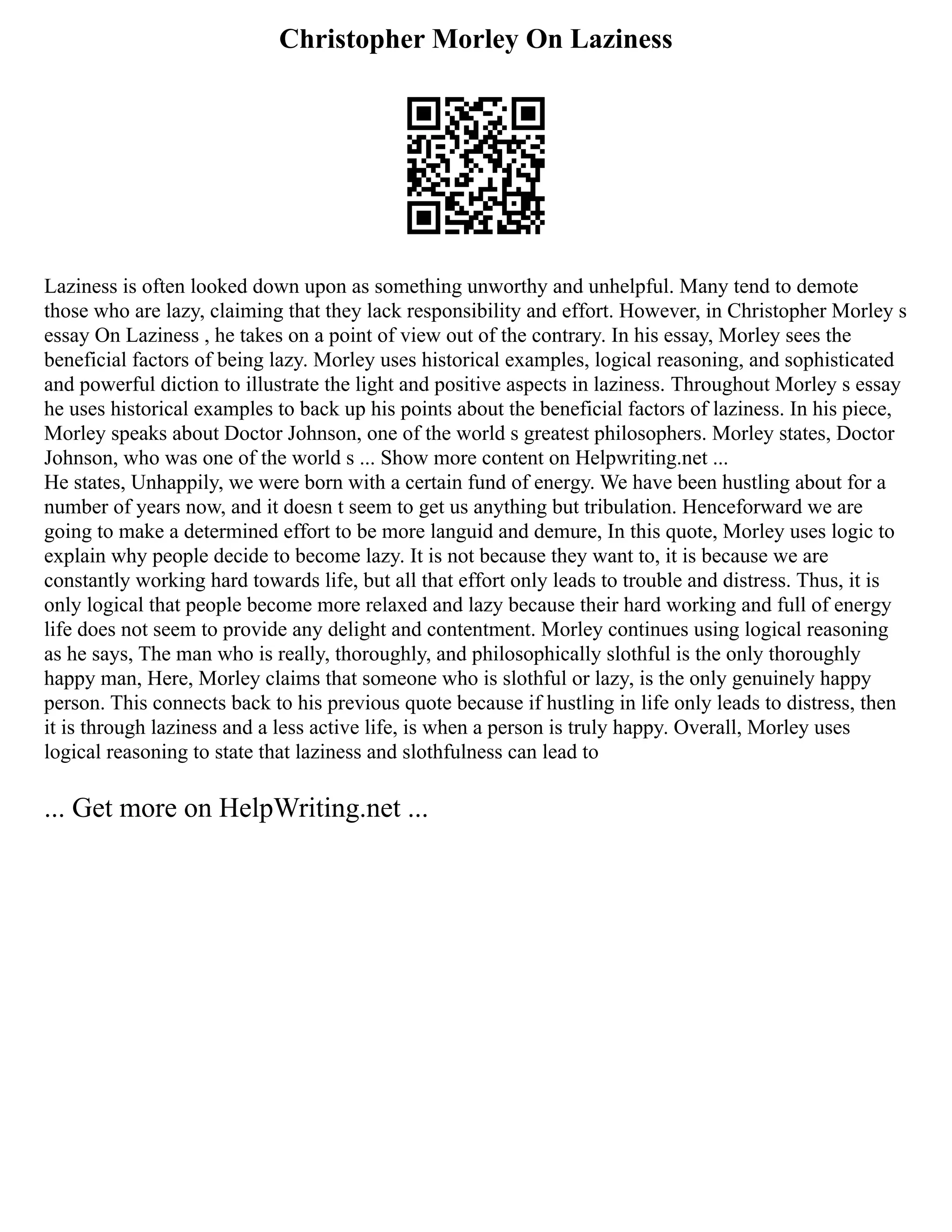 Christopher Morley On Laziness
Laziness is often looked down upon as something unworthy and unhelpful. Many tend to demote
those who are lazy, claiming that they lack responsibility and effort. However, in Christopher Morley s
essay On Laziness , he takes on a point of view out of the contrary. In his essay, Morley sees the
beneficial factors of being lazy. Morley uses historical examples, logical reasoning, and sophisticated
and powerful diction to illustrate the light and positive aspects in laziness. Throughout Morley s essay
he uses historical examples to back up his points about the beneficial factors of laziness. In his piece,
Morley speaks about Doctor Johnson, one of the world s greatest philosophers. Morley states, Doctor
Johnson, who was one of the world s ... Show more content on Helpwriting.net ...
He states, Unhappily, we were born with a certain fund of energy. We have been hustling about for a
number of years now, and it doesn t seem to get us anything but tribulation. Henceforward we are
going to make a determined effort to be more languid and demure, In this quote, Morley uses logic to
explain why people decide to become lazy. It is not because they want to, it is because we are
constantly working hard towards life, but all that effort only leads to trouble and distress. Thus, it is
only logical that people become more relaxed and lazy because their hard working and full of energy
life does not seem to provide any delight and contentment. Morley continues using logical reasoning
as he says, The man who is really, thoroughly, and philosophically slothful is the only thoroughly
happy man, Here, Morley claims that someone who is slothful or lazy, is the only genuinely happy
person. This connects back to his previous quote because if hustling in life only leads to distress, then
it is through laziness and a less active life, is when a person is truly happy. Overall, Morley uses
logical reasoning to state that laziness and slothfulness can lead to
... Get more on HelpWriting.net ...
 