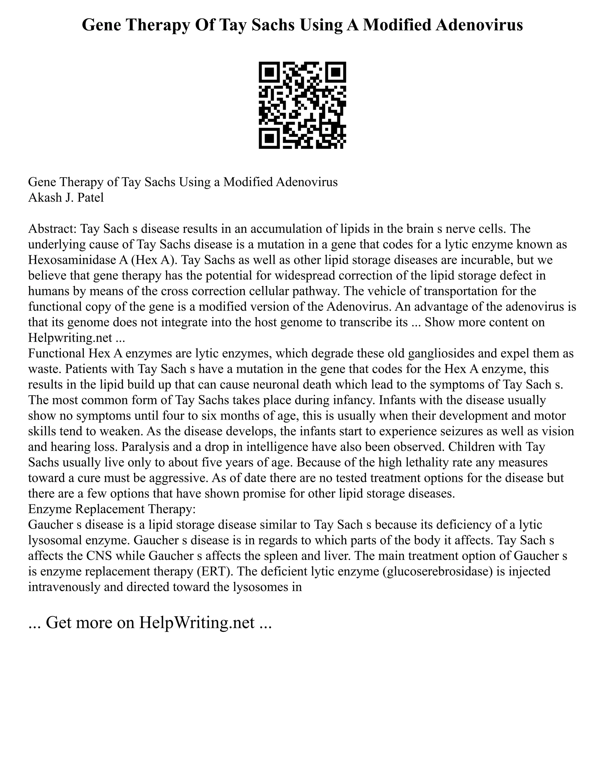 Gene Therapy Of Tay Sachs Using A Modified Adenovirus
Gene Therapy of Tay Sachs Using a Modified Adenovirus
Akash J. Patel
Abstract: Tay Sach s disease results in an accumulation of lipids in the brain s nerve cells. The
underlying cause of Tay Sachs disease is a mutation in a gene that codes for a lytic enzyme known as
Hexosaminidase A (Hex A). Tay Sachs as well as other lipid storage diseases are incurable, but we
believe that gene therapy has the potential for widespread correction of the lipid storage defect in
humans by means of the cross correction cellular pathway. The vehicle of transportation for the
functional copy of the gene is a modified version of the Adenovirus. An advantage of the adenovirus is
that its genome does not integrate into the host genome to transcribe its ... Show more content on
Helpwriting.net ...
Functional Hex A enzymes are lytic enzymes, which degrade these old gangliosides and expel them as
waste. Patients with Tay Sach s have a mutation in the gene that codes for the Hex A enzyme, this
results in the lipid build up that can cause neuronal death which lead to the symptoms of Tay Sach s.
The most common form of Tay Sachs takes place during infancy. Infants with the disease usually
show no symptoms until four to six months of age, this is usually when their development and motor
skills tend to weaken. As the disease develops, the infants start to experience seizures as well as vision
and hearing loss. Paralysis and a drop in intelligence have also been observed. Children with Tay
Sachs usually live only to about five years of age. Because of the high lethality rate any measures
toward a cure must be aggressive. As of date there are no tested treatment options for the disease but
there are a few options that have shown promise for other lipid storage diseases.
Enzyme Replacement Therapy:
Gaucher s disease is a lipid storage disease similar to Tay Sach s because its deficiency of a lytic
lysosomal enzyme. Gaucher s disease is in regards to which parts of the body it affects. Tay Sach s
affects the CNS while Gaucher s affects the spleen and liver. The main treatment option of Gaucher s
is enzyme replacement therapy (ERT). The deficient lytic enzyme (glucoserebrosidase) is injected
intravenously and directed toward the lysosomes in
... Get more on HelpWriting.net ...
 