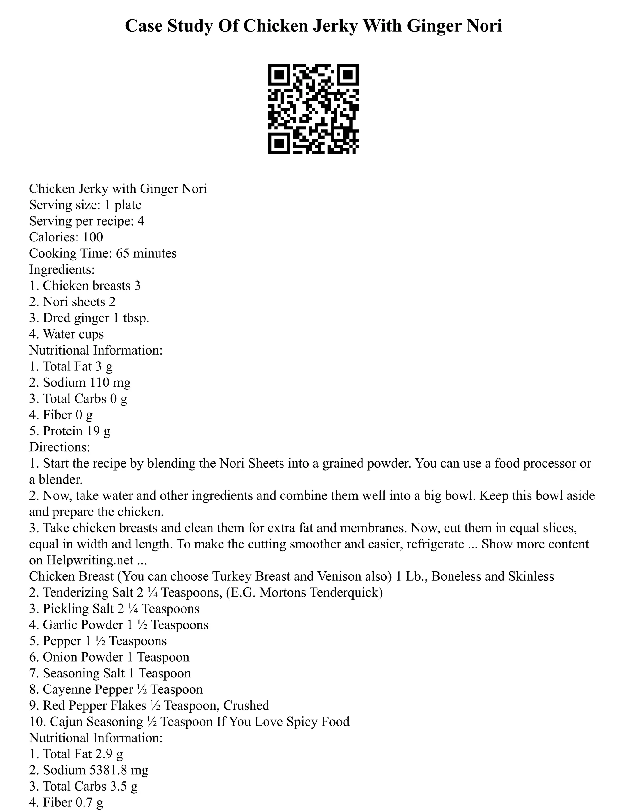 Case Study Of Chicken Jerky With Ginger Nori
Chicken Jerky with Ginger Nori
Serving size: 1 plate
Serving per recipe: 4
Calories: 100
Cooking Time: 65 minutes
Ingredients:
1. Chicken breasts 3
2. Nori sheets 2
3. Dred ginger 1 tbsp.
4. Water cups
Nutritional Information:
1. Total Fat 3 g
2. Sodium 110 mg
3. Total Carbs 0 g
4. Fiber 0 g
5. Protein 19 g
Directions:
1. Start the recipe by blending the Nori Sheets into a grained powder. You can use a food processor or
a blender.
2. Now, take water and other ingredients and combine them well into a big bowl. Keep this bowl aside
and prepare the chicken.
3. Take chicken breasts and clean them for extra fat and membranes. Now, cut them in equal slices,
equal in width and length. To make the cutting smoother and easier, refrigerate ... Show more content
on Helpwriting.net ...
Chicken Breast (You can choose Turkey Breast and Venison also) 1 Lb., Boneless and Skinless
2. Tenderizing Salt 2 1⁄4 Teaspoons, (E.G. Mortons Tenderquick)
3. Pickling Salt 2 1⁄4 Teaspoons
4. Garlic Powder 1 1⁄2 Teaspoons
5. Pepper 1 1⁄2 Teaspoons
6. Onion Powder 1 Teaspoon
7. Seasoning Salt 1 Teaspoon
8. Cayenne Pepper 1⁄2 Teaspoon
9. Red Pepper Flakes 1⁄2 Teaspoon, Crushed
10. Cajun Seasoning 1⁄2 Teaspoon If You Love Spicy Food
Nutritional Information:
1. Total Fat 2.9 g
2. Sodium 5381.8 mg
3. Total Carbs 3.5 g
4. Fiber 0.7 g
 
