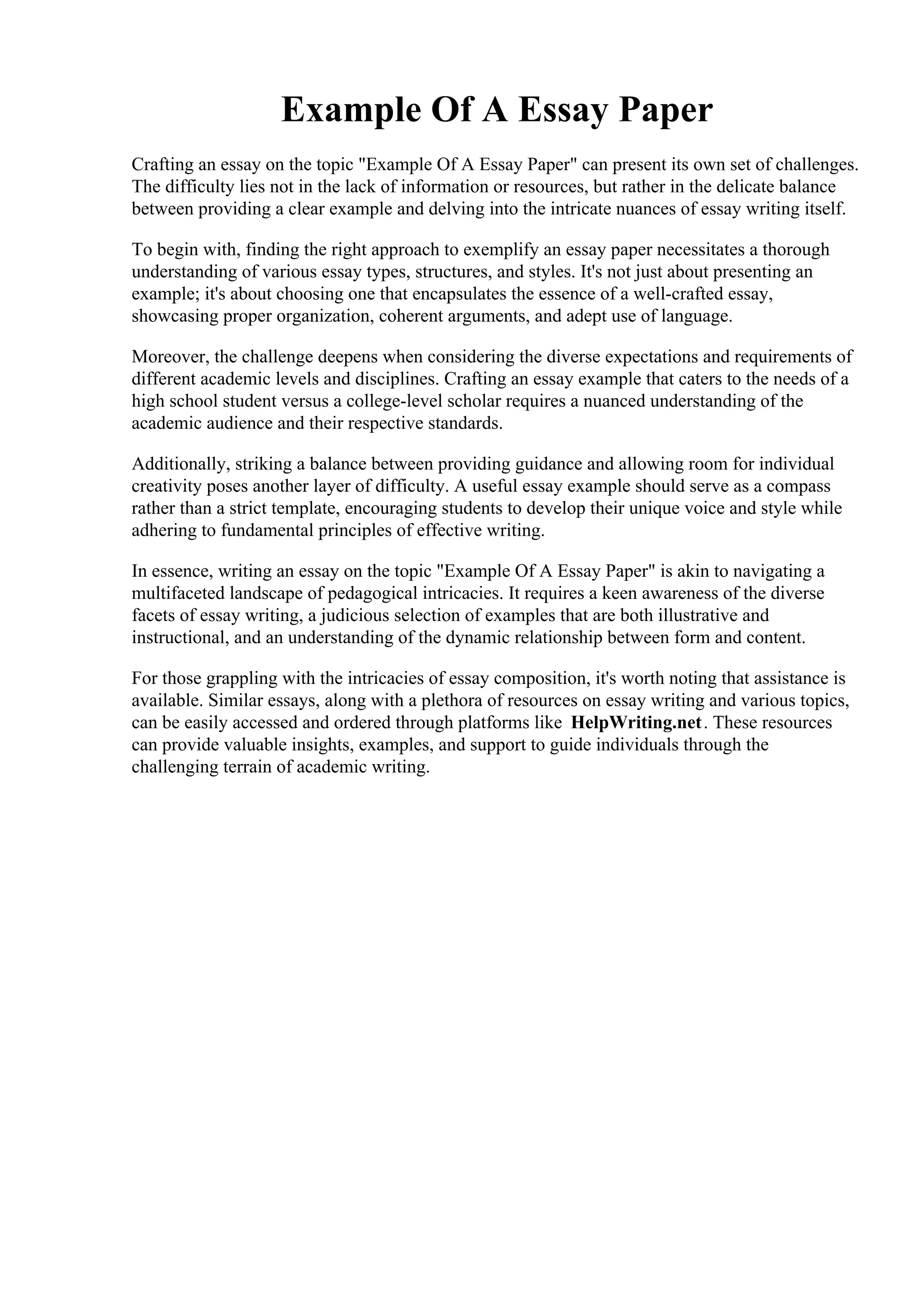Example Of A Essay Paper
Crafting an essay on the topic "Example Of A Essay Paper" can present its own set of challenges.
The difficulty lies not in the lack of information or resources, but rather in the delicate balance
between providing a clear example and delving into the intricate nuances of essay writing itself.
To begin with, finding the right approach to exemplify an essay paper necessitates a thorough
understanding of various essay types, structures, and styles. It's not just about presenting an
example; it's about choosing one that encapsulates the essence of a well-crafted essay,
showcasing proper organization, coherent arguments, and adept use of language.
Moreover, the challenge deepens when considering the diverse expectations and requirements of
different academic levels and disciplines. Crafting an essay example that caters to the needs of a
high school student versus a college-level scholar requires a nuanced understanding of the
academic audience and their respective standards.
Additionally, striking a balance between providing guidance and allowing room for individual
creativity poses another layer of difficulty. A useful essay example should serve as a compass
rather than a strict template, encouraging students to develop their unique voice and style while
adhering to fundamental principles of effective writing.
In essence, writing an essay on the topic "Example Of A Essay Paper" is akin to navigating a
multifaceted landscape of pedagogical intricacies. It requires a keen awareness of the diverse
facets of essay writing, a judicious selection of examples that are both illustrative and
instructional, and an understanding of the dynamic relationship between form and content.
For those grappling with the intricacies of essay composition, it's worth noting that assistance is
available. Similar essays, along with a plethora of resources on essay writing and various topics,
can be easily accessed and ordered through platforms like HelpWriting.net. These resources
can provide valuable insights, examples, and support to guide individuals through the
challenging terrain of academic writing.
Example Of A Essay PaperExample Of A Essay Paper
 