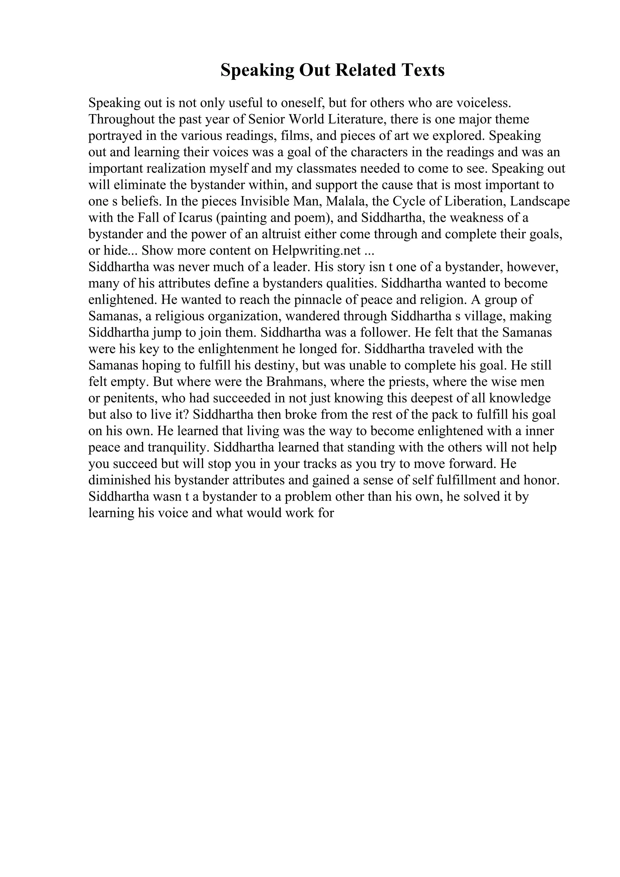 Speaking Out Related Texts
Speaking out is not only useful to oneself, but for others who are voiceless.
Throughout the past year of Senior World Literature, there is one major theme
portrayed in the various readings, films, and pieces of art we explored. Speaking
out and learning their voices was a goal of the characters in the readings and was an
important realization myself and my classmates needed to come to see. Speaking out
will eliminate the bystander within, and support the cause that is most important to
one s beliefs. In the pieces Invisible Man, Malala, the Cycle of Liberation, Landscape
with the Fall of Icarus (painting and poem), and Siddhartha, the weakness of a
bystander and the power of an altruist either come through and complete their goals,
or hide... Show more content on Helpwriting.net ...
Siddhartha was never much of a leader. His story isn t one of a bystander, however,
many of his attributes define a bystanders qualities. Siddhartha wanted to become
enlightened. He wanted to reach the pinnacle of peace and religion. A group of
Samanas, a religious organization, wandered through Siddhartha s village, making
Siddhartha jump to join them. Siddhartha was a follower. He felt that the Samanas
were his key to the enlightenment he longed for. Siddhartha traveled with the
Samanas hoping to fulfill his destiny, but was unable to complete his goal. He still
felt empty. But where were the Brahmans, where the priests, where the wise men
or penitents, who had succeeded in not just knowing this deepest of all knowledge
but also to live it? Siddhartha then broke from the rest of the pack to fulfill his goal
on his own. He learned that living was the way to become enlightened with a inner
peace and tranquility. Siddhartha learned that standing with the others will not help
you succeed but will stop you in your tracks as you try to move forward. He
diminished his bystander attributes and gained a sense of self fulfillment and honor.
Siddhartha wasn t a bystander to a problem other than his own, he solved it by
learning his voice and what would work for
 