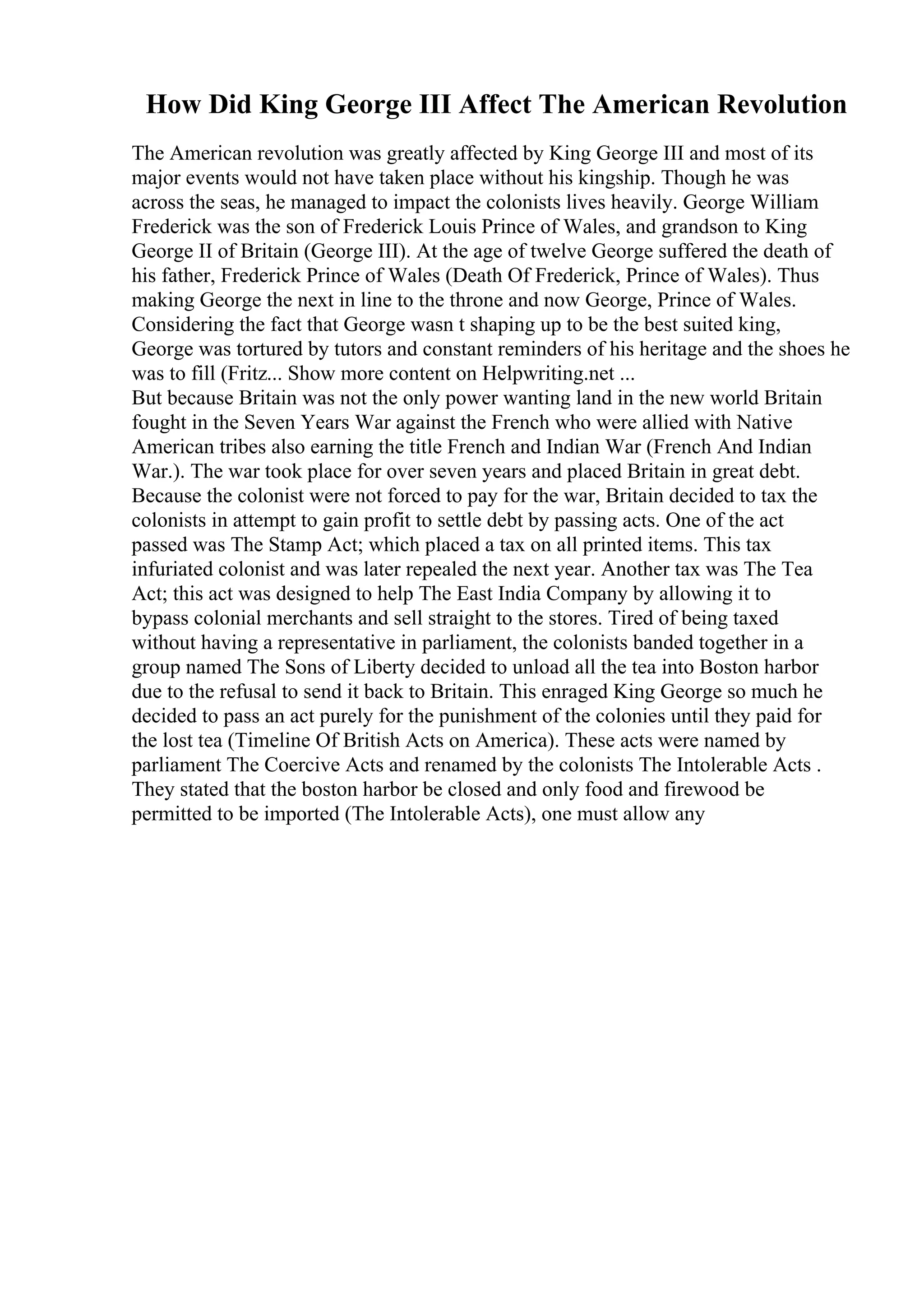 How Did King George III Affect The American Revolution
The American revolution was greatly affected by King George III and most of its
major events would not have taken place without his kingship. Though he was
across the seas, he managed to impact the colonists lives heavily. George William
Frederick was the son of Frederick Louis Prince of Wales, and grandson to King
George II of Britain (George III). At the age of twelve George suffered the death of
his father, Frederick Prince of Wales (Death Of Frederick, Prince of Wales). Thus
making George the next in line to the throne and now George, Prince of Wales.
Considering the fact that George wasn t shaping up to be the best suited king,
George was tortured by tutors and constant reminders of his heritage and the shoes he
was to fill (Fritz... Show more content on Helpwriting.net ...
But because Britain was not the only power wanting land in the new world Britain
fought in the Seven Years War against the French who were allied with Native
American tribes also earning the title French and Indian War (French And Indian
War.). The war took place for over seven years and placed Britain in great debt.
Because the colonist were not forced to pay for the war, Britain decided to tax the
colonists in attempt to gain profit to settle debt by passing acts. One of the act
passed was The Stamp Act; which placed a tax on all printed items. This tax
infuriated colonist and was later repealed the next year. Another tax was The Tea
Act; this act was designed to help The East India Company by allowing it to
bypass colonial merchants and sell straight to the stores. Tired of being taxed
without having a representative in parliament, the colonists banded together in a
group named The Sons of Liberty decided to unload all the tea into Boston harbor
due to the refusal to send it back to Britain. This enraged King George so much he
decided to pass an act purely for the punishment of the colonies until they paid for
the lost tea (Timeline Of British Acts on America). These acts were named by
parliament The Coercive Acts and renamed by the colonists The Intolerable Acts .
They stated that the boston harbor be closed and only food and firewood be
permitted to be imported (The Intolerable Acts), one must allow any
 