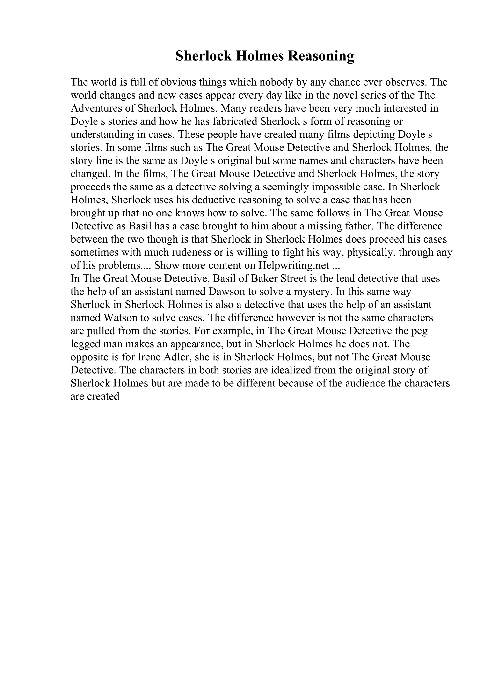 Sherlock Holmes Reasoning
The world is full of obvious things which nobody by any chance ever observes. The
world changes and new cases appear every day like in the novel series of the The
Adventures of Sherlock Holmes. Many readers have been very much interested in
Doyle s stories and how he has fabricated Sherlock s form of reasoning or
understanding in cases. These people have created many films depicting Doyle s
stories. In some films such as The Great Mouse Detective and Sherlock Holmes, the
story line is the same as Doyle s original but some names and characters have been
changed. In the films, The Great Mouse Detective and Sherlock Holmes, the story
proceeds the same as a detective solving a seemingly impossible case. In Sherlock
Holmes, Sherlock uses his deductive reasoning to solve a case that has been
brought up that no one knows how to solve. The same follows in The Great Mouse
Detective as Basil has a case brought to him about a missing father. The difference
between the two though is that Sherlock in Sherlock Holmes does proceed his cases
sometimes with much rudeness or is willing to fight his way, physically, through any
of his problems.... Show more content on Helpwriting.net ...
In The Great Mouse Detective, Basil of Baker Street is the lead detective that uses
the help of an assistant named Dawson to solve a mystery. In this same way
Sherlock in Sherlock Holmes is also a detective that uses the help of an assistant
named Watson to solve cases. The difference however is not the same characters
are pulled from the stories. For example, in The Great Mouse Detective the peg
legged man makes an appearance, but in Sherlock Holmes he does not. The
opposite is for Irene Adler, she is in Sherlock Holmes, but not The Great Mouse
Detective. The characters in both stories are idealized from the original story of
Sherlock Holmes but are made to be different because of the audience the characters
are created
 