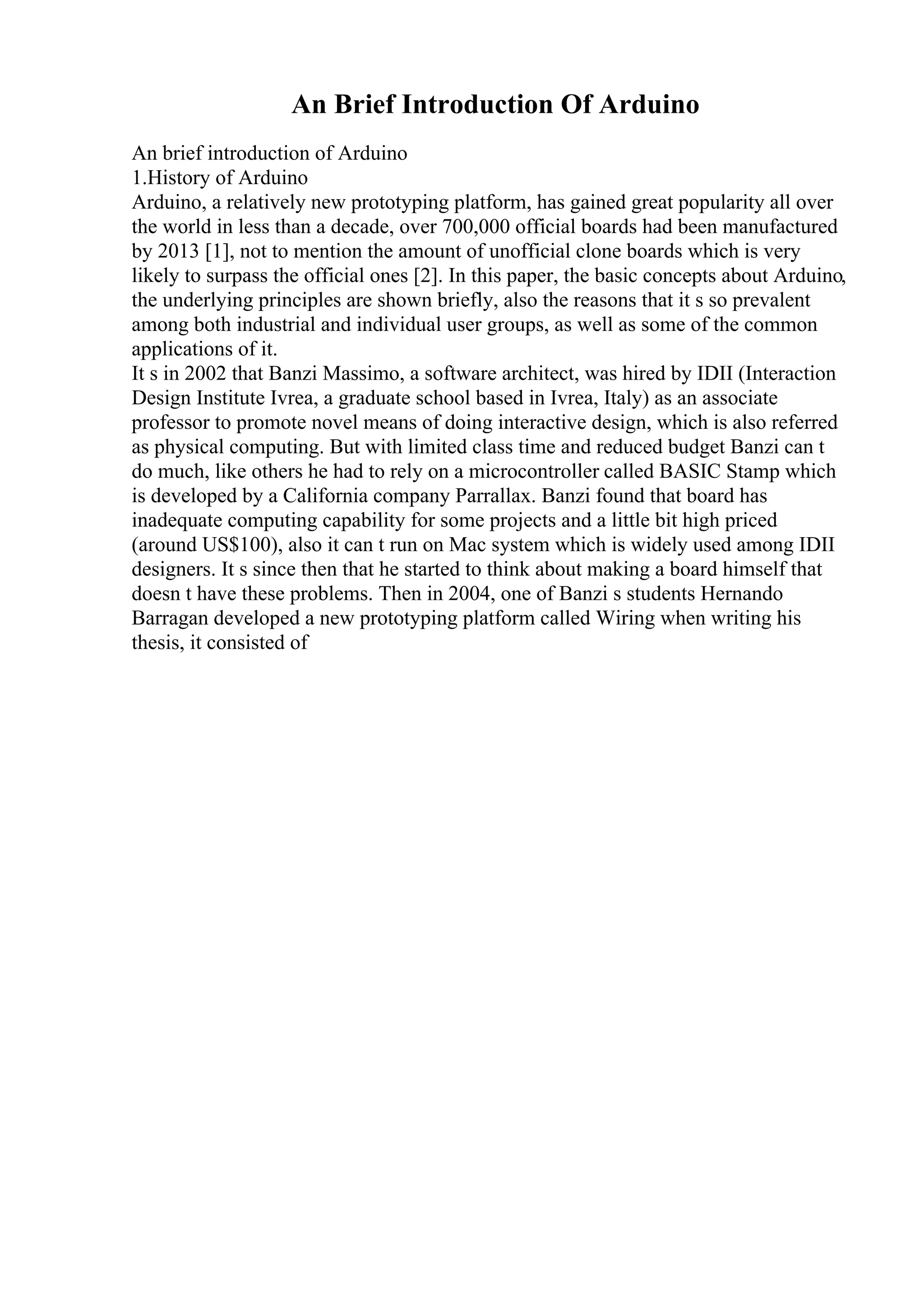 An Brief Introduction Of Arduino
An brief introduction of Arduino
1.History of Arduino
Arduino, a relatively new prototyping platform, has gained great popularity all over
the world in less than a decade, over 700,000 official boards had been manufactured
by 2013 [1], not to mention the amount of unofficial clone boards which is very
likely to surpass the official ones [2]. In this paper, the basic concepts about Arduino,
the underlying principles are shown briefly, also the reasons that it s so prevalent
among both industrial and individual user groups, as well as some of the common
applications of it.
It s in 2002 that Banzi Massimo, a software architect, was hired by IDII (Interaction
Design Institute Ivrea, a graduate school based in Ivrea, Italy) as an associate
professor to promote novel means of doing interactive design, which is also referred
as physical computing. But with limited class time and reduced budget Banzi can t
do much, like others he had to rely on a microcontroller called BASIC Stamp which
is developed by a California company Parrallax. Banzi found that board has
inadequate computing capability for some projects and a little bit high priced
(around US$100), also it can t run on Mac system which is widely used among IDII
designers. It s since then that he started to think about making a board himself that
doesn t have these problems. Then in 2004, one of Banzi s students Hernando
Barragan developed a new prototyping platform called Wiring when writing his
thesis, it consisted of
 