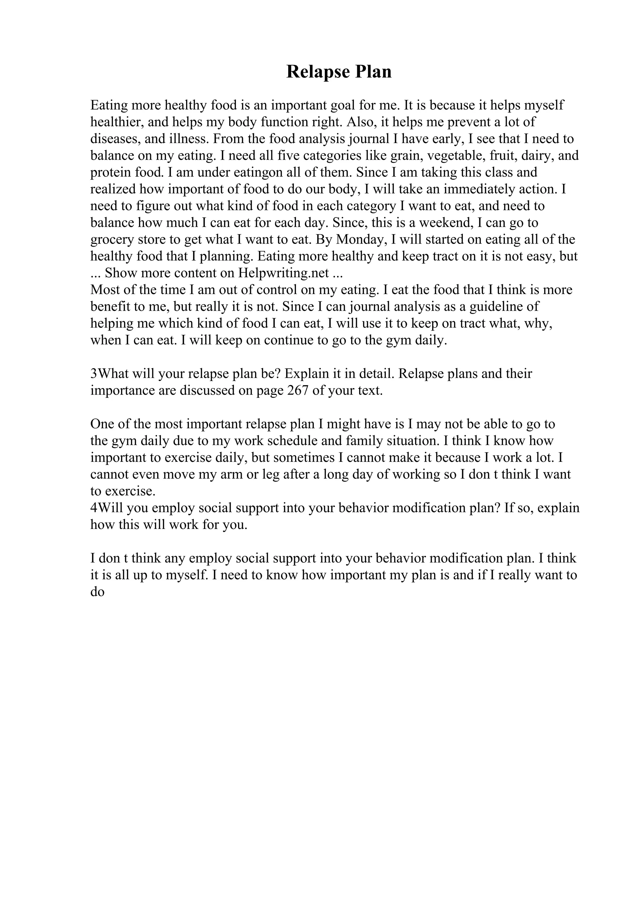 Relapse Plan
Eating more healthy food is an important goal for me. It is because it helps myself
healthier, and helps my body function right. Also, it helps me prevent a lot of
diseases, and illness. From the food analysis journal I have early, I see that I need to
balance on my eating. I need all five categories like grain, vegetable, fruit, dairy, and
protein food. I am under eatingon all of them. Since I am taking this class and
realized how important of food to do our body, I will take an immediately action. I
need to figure out what kind of food in each category I want to eat, and need to
balance how much I can eat for each day. Since, this is a weekend, I can go to
grocery store to get what I want to eat. By Monday, I will started on eating all of the
healthy food that I planning. Eating more healthy and keep tract on it is not easy, but
... Show more content on Helpwriting.net ...
Most of the time I am out of control on my eating. I eat the food that I think is more
benefit to me, but really it is not. Since I can journal analysis as a guideline of
helping me which kind of food I can eat, I will use it to keep on tract what, why,
when I can eat. I will keep on continue to go to the gym daily.
3What will your relapse plan be? Explain it in detail. Relapse plans and their
importance are discussed on page 267 of your text.
One of the most important relapse plan I might have is I may not be able to go to
the gym daily due to my work schedule and family situation. I think I know how
important to exercise daily, but sometimes I cannot make it because I work a lot. I
cannot even move my arm or leg after a long day of working so I don t think I want
to exercise.
4Will you employ social support into your behavior modification plan? If so, explain
how this will work for you.
I don t think any employ social support into your behavior modification plan. I think
it is all up to myself. I need to know how important my plan is and if I really want to
do
 