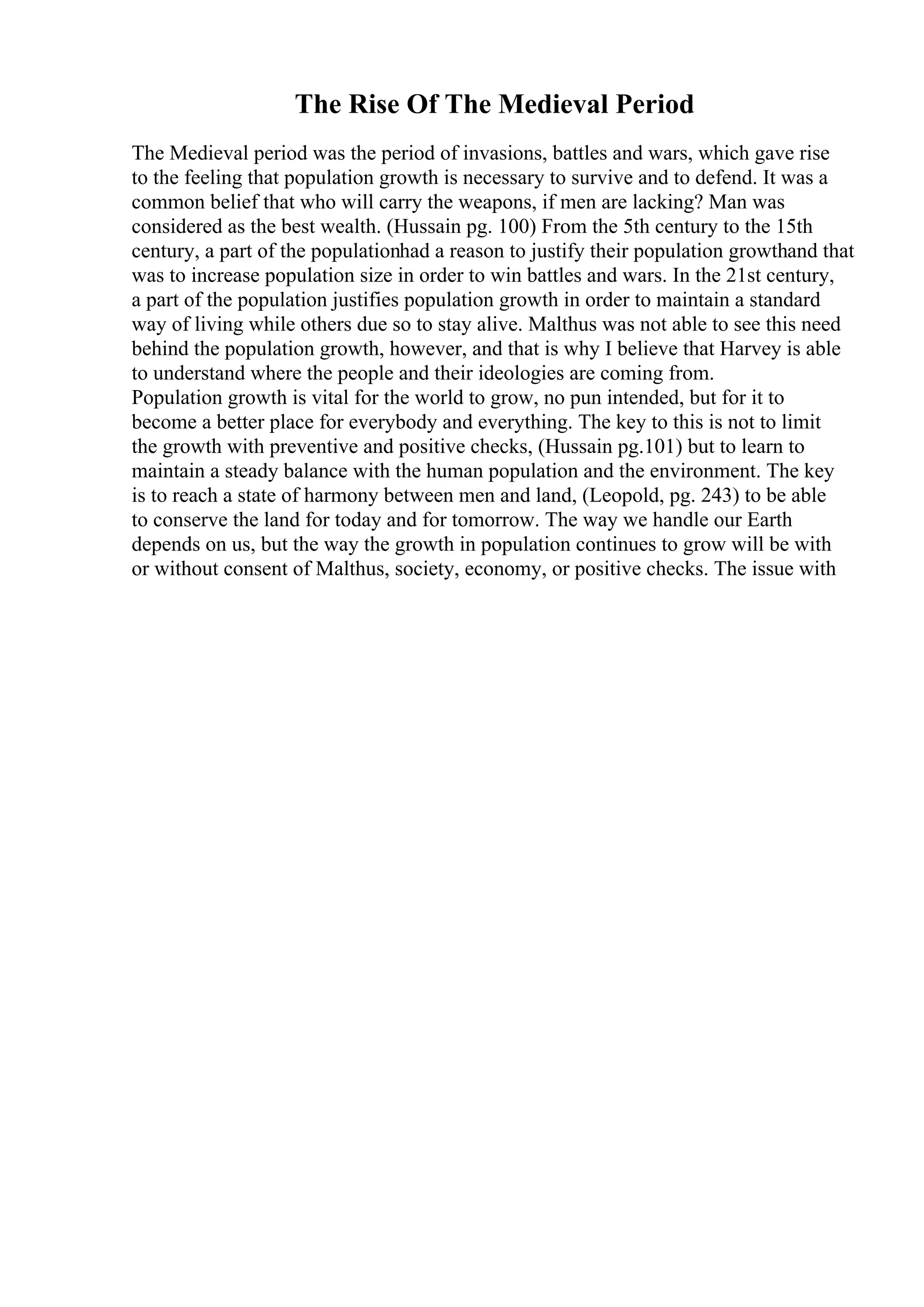 The Rise Of The Medieval Period
The Medieval period was the period of invasions, battles and wars, which gave rise
to the feeling that population growth is necessary to survive and to defend. It was a
common belief that who will carry the weapons, if men are lacking? Man was
considered as the best wealth. (Hussain pg. 100) From the 5th century to the 15th
century, a part of the populationhad a reason to justify their population growthand that
was to increase population size in order to win battles and wars. In the 21st century,
a part of the population justifies population growth in order to maintain a standard
way of living while others due so to stay alive. Malthus was not able to see this need
behind the population growth, however, and that is why I believe that Harvey is able
to understand where the people and their ideologies are coming from.
Population growth is vital for the world to grow, no pun intended, but for it to
become a better place for everybody and everything. The key to this is not to limit
the growth with preventive and positive checks, (Hussain pg.101) but to learn to
maintain a steady balance with the human population and the environment. The key
is to reach a state of harmony between men and land, (Leopold, pg. 243) to be able
to conserve the land for today and for tomorrow. The way we handle our Earth
depends on us, but the way the growth in population continues to grow will be with
or without consent of Malthus, society, economy, or positive checks. The issue with
 