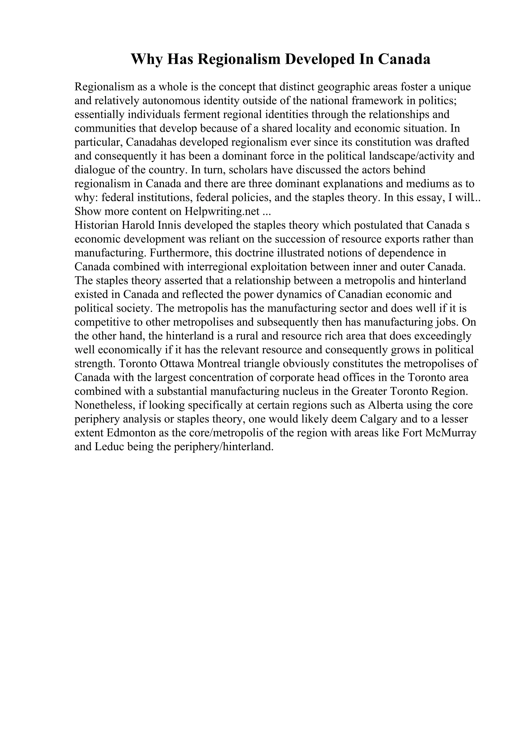 Why Has Regionalism Developed In Canada
Regionalism as a whole is the concept that distinct geographic areas foster a unique
and relatively autonomous identity outside of the national framework in politics;
essentially individuals ferment regional identities through the relationships and
communities that develop because of a shared locality and economic situation. In
particular, Canadahas developed regionalism ever since its constitution was drafted
and consequently it has been a dominant force in the political landscape/activity and
dialogue of the country. In turn, scholars have discussed the actors behind
regionalism in Canada and there are three dominant explanations and mediums as to
why: federal institutions, federal policies, and the staples theory. In this essay, I will...
Show more content on Helpwriting.net ...
Historian Harold Innis developed the staples theory which postulated that Canada s
economic development was reliant on the succession of resource exports rather than
manufacturing. Furthermore, this doctrine illustrated notions of dependence in
Canada combined with interregional exploitation between inner and outer Canada.
The staples theory asserted that a relationship between a metropolis and hinterland
existed in Canada and reflected the power dynamics of Canadian economic and
political society. The metropolis has the manufacturing sector and does well if it is
competitive to other metropolises and subsequently then has manufacturing jobs. On
the other hand, the hinterland is a rural and resource rich area that does exceedingly
well economically if it has the relevant resource and consequently grows in political
strength. Toronto Ottawa Montreal triangle obviously constitutes the metropolises of
Canada with the largest concentration of corporate head offices in the Toronto area
combined with a substantial manufacturing nucleus in the Greater Toronto Region.
Nonetheless, if looking specifically at certain regions such as Alberta using the core
periphery analysis or staples theory, one would likely deem Calgary and to a lesser
extent Edmonton as the core/metropolis of the region with areas like Fort McMurray
and Leduc being the periphery/hinterland.
 