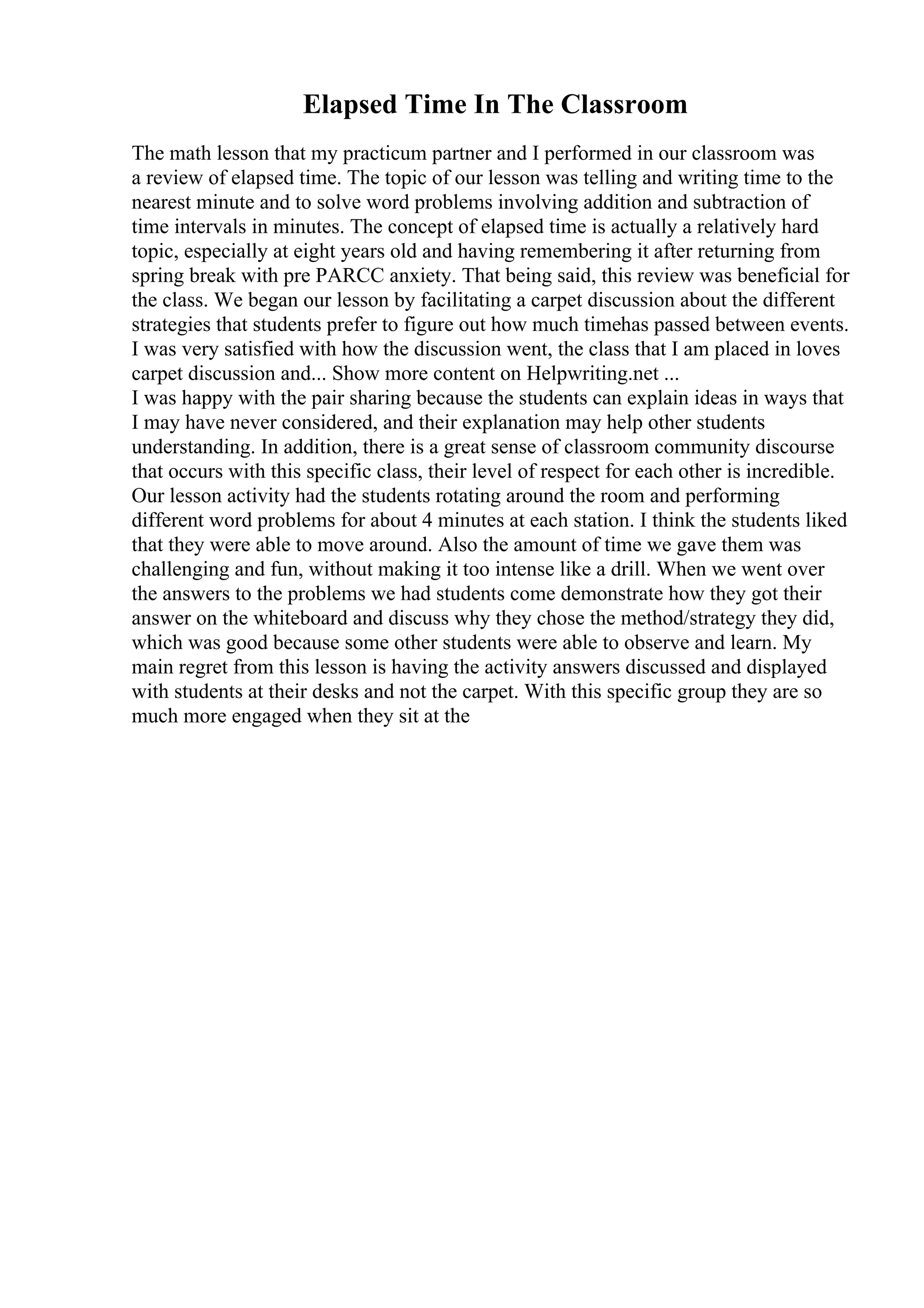 Elapsed Time In The Classroom
The math lesson that my practicum partner and I performed in our classroom was
a review of elapsed time. The topic of our lesson was telling and writing time to the
nearest minute and to solve word problems involving addition and subtraction of
time intervals in minutes. The concept of elapsed time is actually a relatively hard
topic, especially at eight years old and having remembering it after returning from
spring break with pre PARCC anxiety. That being said, this review was beneficial for
the class. We began our lesson by facilitating a carpet discussion about the different
strategies that students prefer to figure out how much timehas passed between events.
I was very satisfied with how the discussion went, the class that I am placed in loves
carpet discussion and... Show more content on Helpwriting.net ...
I was happy with the pair sharing because the students can explain ideas in ways that
I may have never considered, and their explanation may help other students
understanding. In addition, there is a great sense of classroom community discourse
that occurs with this specific class, their level of respect for each other is incredible.
Our lesson activity had the students rotating around the room and performing
different word problems for about 4 minutes at each station. I think the students liked
that they were able to move around. Also the amount of time we gave them was
challenging and fun, without making it too intense like a drill. When we went over
the answers to the problems we had students come demonstrate how they got their
answer on the whiteboard and discuss why they chose the method/strategy they did,
which was good because some other students were able to observe and learn. My
main regret from this lesson is having the activity answers discussed and displayed
with students at their desks and not the carpet. With this specific group they are so
much more engaged when they sit at the
 