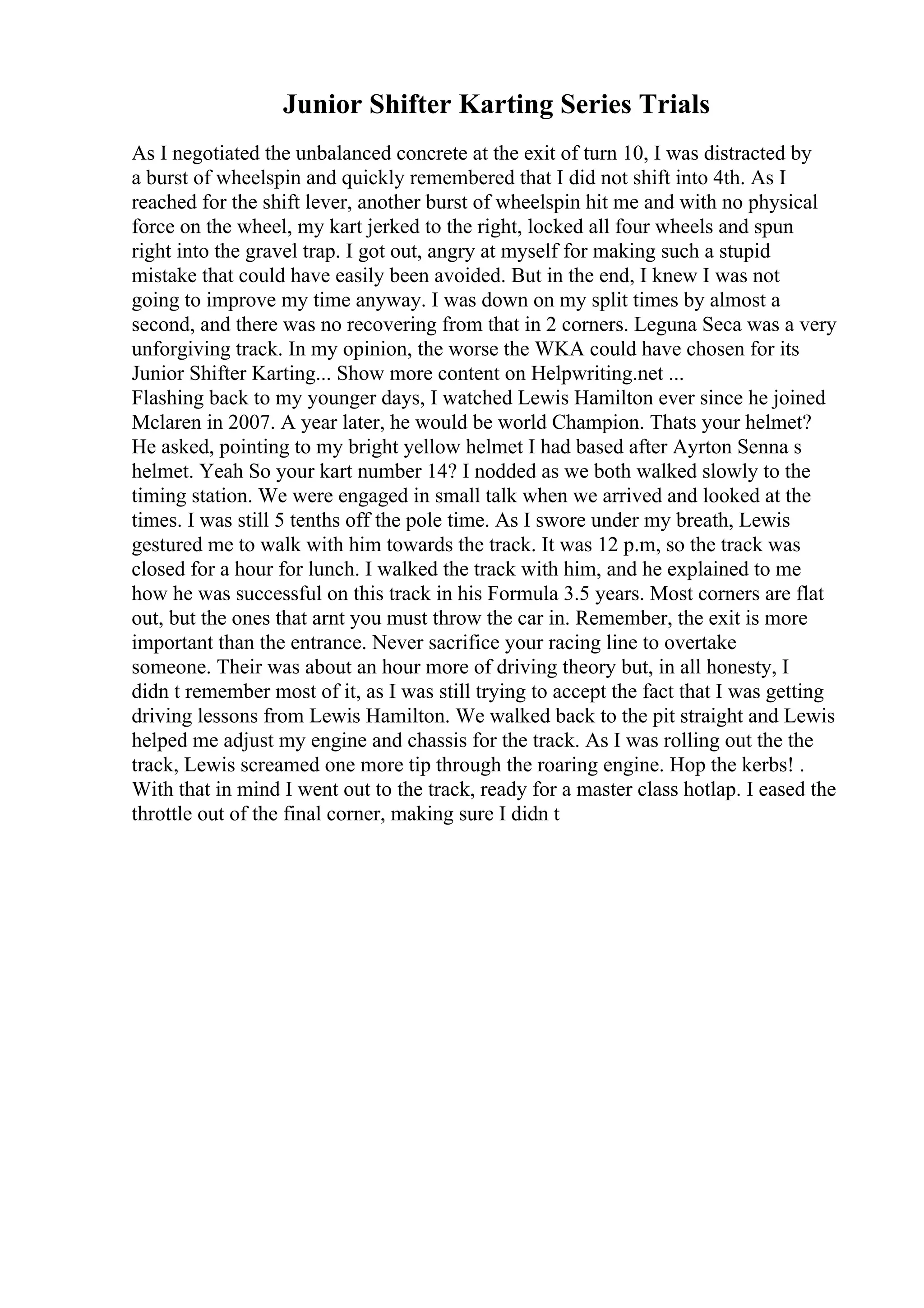 Junior Shifter Karting Series Trials
As I negotiated the unbalanced concrete at the exit of turn 10, I was distracted by
a burst of wheelspin and quickly remembered that I did not shift into 4th. As I
reached for the shift lever, another burst of wheelspin hit me and with no physical
force on the wheel, my kart jerked to the right, locked all four wheels and spun
right into the gravel trap. I got out, angry at myself for making such a stupid
mistake that could have easily been avoided. But in the end, I knew I was not
going to improve my time anyway. I was down on my split times by almost a
second, and there was no recovering from that in 2 corners. Leguna Seca was a very
unforgiving track. In my opinion, the worse the WKA could have chosen for its
Junior Shifter Karting... Show more content on Helpwriting.net ...
Flashing back to my younger days, I watched Lewis Hamilton ever since he joined
Mclaren in 2007. A year later, he would be world Champion. Thats your helmet?
He asked, pointing to my bright yellow helmet I had based after Ayrton Senna s
helmet. Yeah So your kart number 14? I nodded as we both walked slowly to the
timing station. We were engaged in small talk when we arrived and looked at the
times. I was still 5 tenths off the pole time. As I swore under my breath, Lewis
gestured me to walk with him towards the track. It was 12 p.m, so the track was
closed for a hour for lunch. I walked the track with him, and he explained to me
how he was successful on this track in his Formula 3.5 years. Most corners are flat
out, but the ones that arnt you must throw the car in. Remember, the exit is more
important than the entrance. Never sacrifice your racing line to overtake
someone. Their was about an hour more of driving theory but, in all honesty, I
didn t remember most of it, as I was still trying to accept the fact that I was getting
driving lessons from Lewis Hamilton. We walked back to the pit straight and Lewis
helped me adjust my engine and chassis for the track. As I was rolling out the the
track, Lewis screamed one more tip through the roaring engine. Hop the kerbs! .
With that in mind I went out to the track, ready for a master class hotlap. I eased the
throttle out of the final corner, making sure I didn t
 