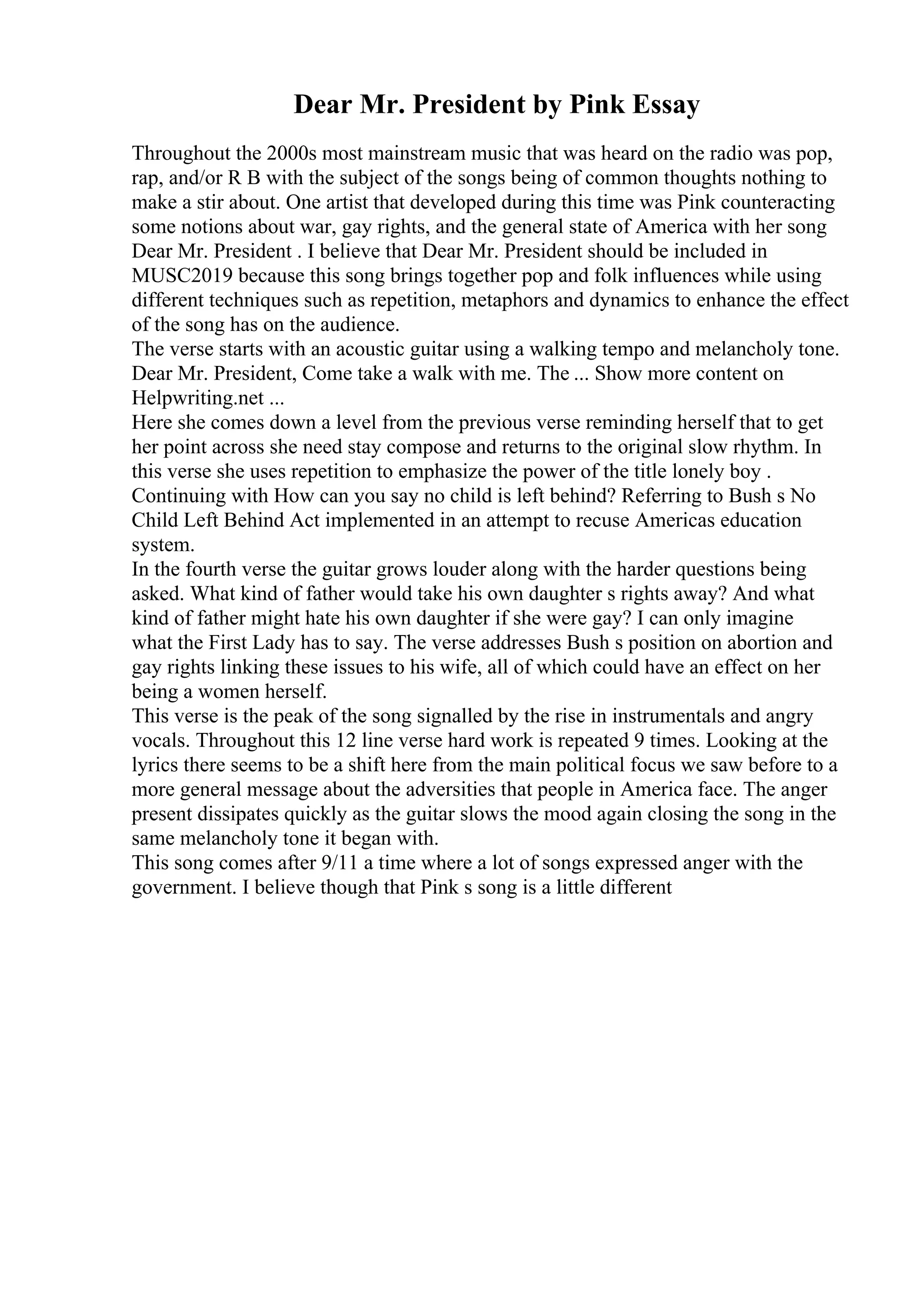 Dear Mr. President by Pink Essay
Throughout the 2000s most mainstream music that was heard on the radio was pop,
rap, and/or R B with the subject of the songs being of common thoughts nothing to
make a stir about. One artist that developed during this time was Pink counteracting
some notions about war, gay rights, and the general state of America with her song
Dear Mr. President . I believe that Dear Mr. President should be included in
MUSC2019 because this song brings together pop and folk influences while using
different techniques such as repetition, metaphors and dynamics to enhance the effect
of the song has on the audience.
The verse starts with an acoustic guitar using a walking tempo and melancholy tone.
Dear Mr. President, Come take a walk with me. The ... Show more content on
Helpwriting.net ...
Here she comes down a level from the previous verse reminding herself that to get
her point across she need stay compose and returns to the original slow rhythm. In
this verse she uses repetition to emphasize the power of the title lonely boy .
Continuing with How can you say no child is left behind? Referring to Bush s No
Child Left Behind Act implemented in an attempt to recuse Americas education
system.
In the fourth verse the guitar grows louder along with the harder questions being
asked. What kind of father would take his own daughter s rights away? And what
kind of father might hate his own daughter if she were gay? I can only imagine
what the First Lady has to say. The verse addresses Bush s position on abortion and
gay rights linking these issues to his wife, all of which could have an effect on her
being a women herself.
This verse is the peak of the song signalled by the rise in instrumentals and angry
vocals. Throughout this 12 line verse hard work is repeated 9 times. Looking at the
lyrics there seems to be a shift here from the main political focus we saw before to a
more general message about the adversities that people in America face. The anger
present dissipates quickly as the guitar slows the mood again closing the song in the
same melancholy tone it began with.
This song comes after 9/11 a time where a lot of songs expressed anger with the
government. I believe though that Pink s song is a little different
 
