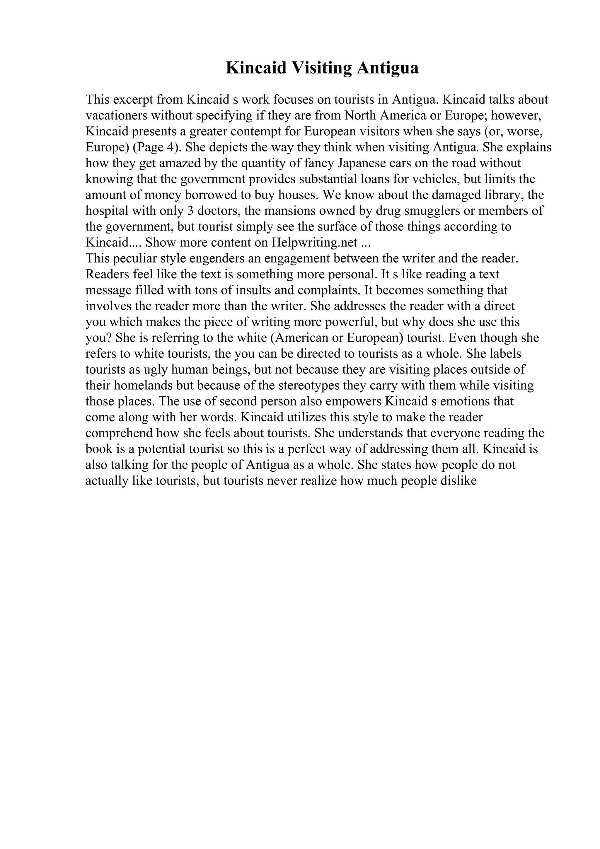 Kincaid Visiting Antigua
This excerpt from Kincaid s work focuses on tourists in Antigua. Kincaid talks about
vacationers without specifying if they are from North America or Europe; however,
Kincaid presents a greater contempt for European visitors when she says (or, worse,
Europe) (Page 4). She depicts the way they think when visiting Antigua. She explains
how they get amazed by the quantity of fancy Japanese cars on the road without
knowing that the government provides substantial loans for vehicles, but limits the
amount of money borrowed to buy houses. We know about the damaged library, the
hospital with only 3 doctors, the mansions owned by drug smugglers or members of
the government, but tourist simply see the surface of those things according to
Kincaid.... Show more content on Helpwriting.net ...
This peculiar style engenders an engagement between the writer and the reader.
Readers feel like the text is something more personal. It s like reading a text
message filled with tons of insults and complaints. It becomes something that
involves the reader more than the writer. She addresses the reader with a direct
you which makes the piece of writing more powerful, but why does she use this
you? She is referring to the white (American or European) tourist. Even though she
refers to white tourists, the you can be directed to tourists as a whole. She labels
tourists as ugly human beings, but not because they are visiting places outside of
their homelands but because of the stereotypes they carry with them while visiting
those places. The use of second person also empowers Kincaid s emotions that
come along with her words. Kincaid utilizes this style to make the reader
comprehend how she feels about tourists. She understands that everyone reading the
book is a potential tourist so this is a perfect way of addressing them all. Kincaid is
also talking for the people of Antigua as a whole. She states how people do not
actually like tourists, but tourists never realize how much people dislike
 