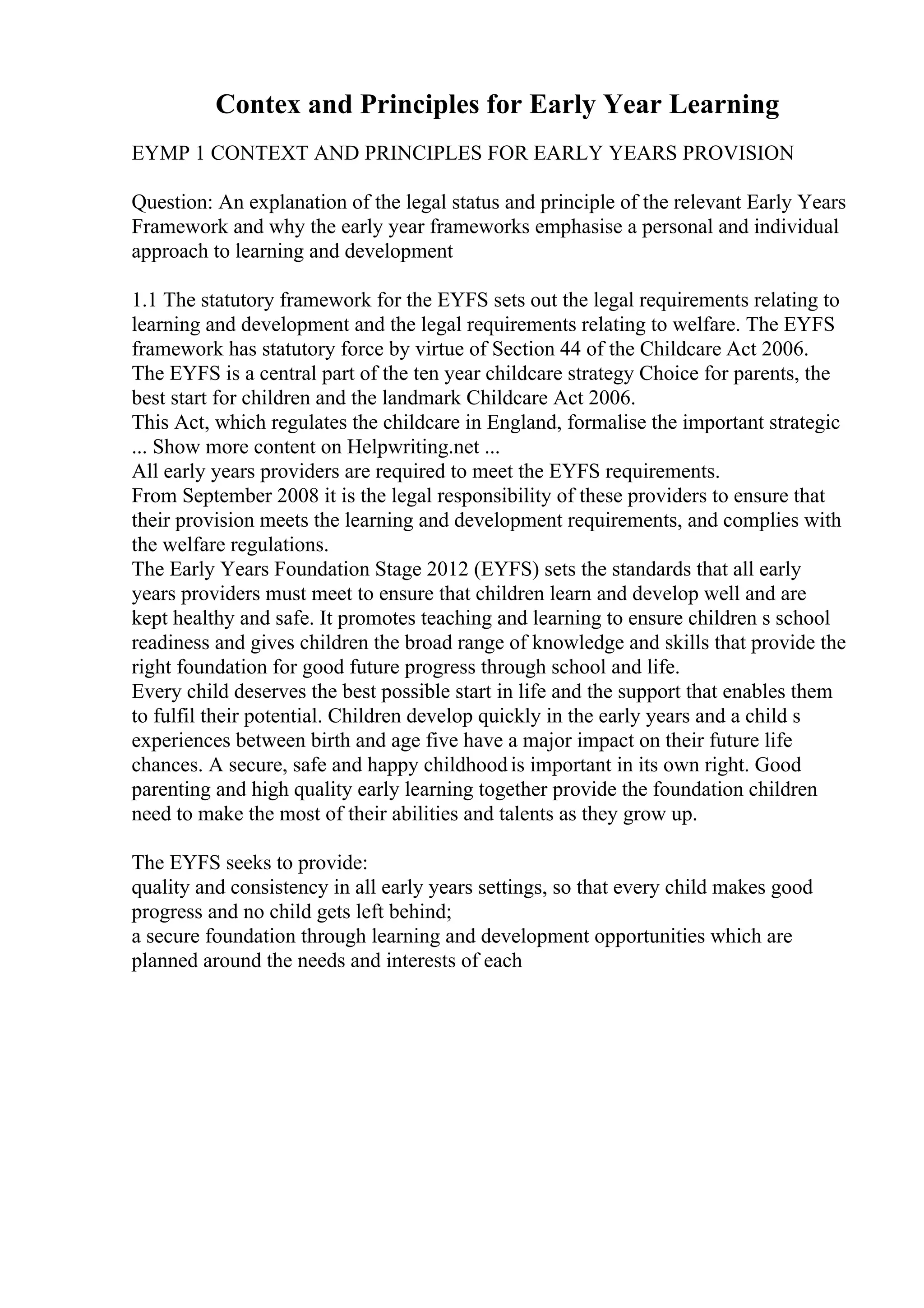 Contex and Principles for Early Year Learning
EYMP 1 CONTEXT AND PRINCIPLES FOR EARLY YEARS PROVISION
Question: An explanation of the legal status and principle of the relevant Early Years
Framework and why the early year frameworks emphasise a personal and individual
approach to learning and development
1.1 The statutory framework for the EYFS sets out the legal requirements relating to
learning and development and the legal requirements relating to welfare. The EYFS
framework has statutory force by virtue of Section 44 of the Childcare Act 2006.
The EYFS is a central part of the ten year childcare strategy Choice for parents, the
best start for children and the landmark Childcare Act 2006.
This Act, which regulates the childcare in England, formalise the important strategic
... Show more content on Helpwriting.net ...
All early years providers are required to meet the EYFS requirements.
From September 2008 it is the legal responsibility of these providers to ensure that
their provision meets the learning and development requirements, and complies with
the welfare regulations.
The Early Years Foundation Stage 2012 (EYFS) sets the standards that all early
years providers must meet to ensure that children learn and develop well and are
kept healthy and safe. It promotes teaching and learning to ensure children s school
readiness and gives children the broad range of knowledge and skills that provide the
right foundation for good future progress through school and life.
Every child deserves the best possible start in life and the support that enables them
to fulfil their potential. Children develop quickly in the early years and a child s
experiences between birth and age five have a major impact on their future life
chances. A secure, safe and happy childhoodis important in its own right. Good
parenting and high quality early learning together provide the foundation children
need to make the most of their abilities and talents as they grow up.
The EYFS seeks to provide:
quality and consistency in all early years settings, so that every child makes good
progress and no child gets left behind;
a secure foundation through learning and development opportunities which are
planned around the needs and interests of each
 