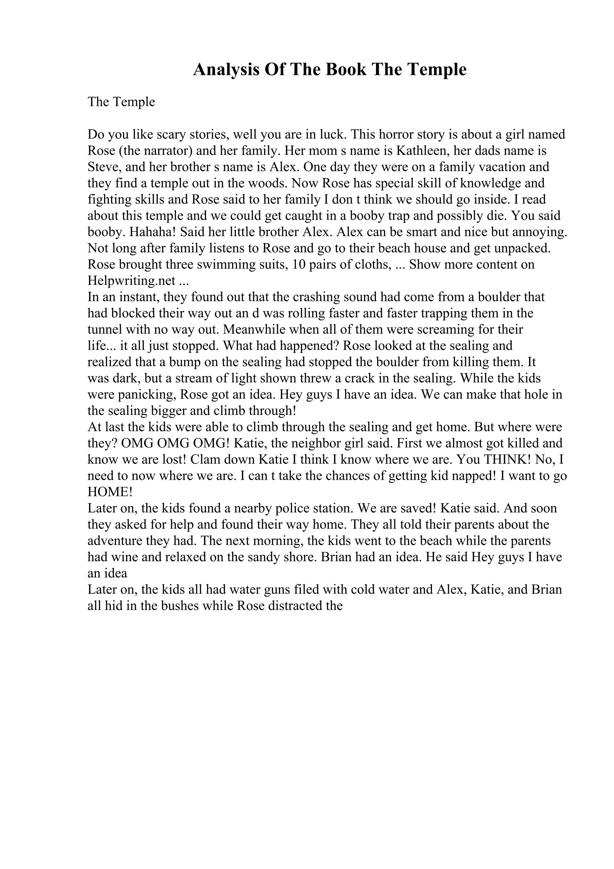 Analysis Of The Book The Temple
The Temple
Do you like scary stories, well you are in luck. This horror story is about a girl named
Rose (the narrator) and her family. Her mom s name is Kathleen, her dads name is
Steve, and her brother s name is Alex. One day they were on a family vacation and
they find a temple out in the woods. Now Rose has special skill of knowledge and
fighting skills and Rose said to her family I don t think we should go inside. I read
about this temple and we could get caught in a booby trap and possibly die. You said
booby. Hahaha! Said her little brother Alex. Alex can be smart and nice but annoying.
Not long after family listens to Rose and go to their beach house and get unpacked.
Rose brought three swimming suits, 10 pairs of cloths, ... Show more content on
Helpwriting.net ...
In an instant, they found out that the crashing sound had come from a boulder that
had blocked their way out an d was rolling faster and faster trapping them in the
tunnel with no way out. Meanwhile when all of them were screaming for their
life... it all just stopped. What had happened? Rose looked at the sealing and
realized that a bump on the sealing had stopped the boulder from killing them. It
was dark, but a stream of light shown threw a crack in the sealing. While the kids
were panicking, Rose got an idea. Hey guys I have an idea. We can make that hole in
the sealing bigger and climb through!
At last the kids were able to climb through the sealing and get home. But where were
they? OMG OMG OMG! Katie, the neighbor girl said. First we almost got killed and
know we are lost! Clam down Katie I think I know where we are. You THINK! No, I
need to now where we are. I can t take the chances of getting kid napped! I want to go
HOME!
Later on, the kids found a nearby police station. We are saved! Katie said. And soon
they asked for help and found their way home. They all told their parents about the
adventure they had. The next morning, the kids went to the beach while the parents
had wine and relaxed on the sandy shore. Brian had an idea. He said Hey guys I have
an idea
Later on, the kids all had water guns filed with cold water and Alex, Katie, and Brian
all hid in the bushes while Rose distracted the
 