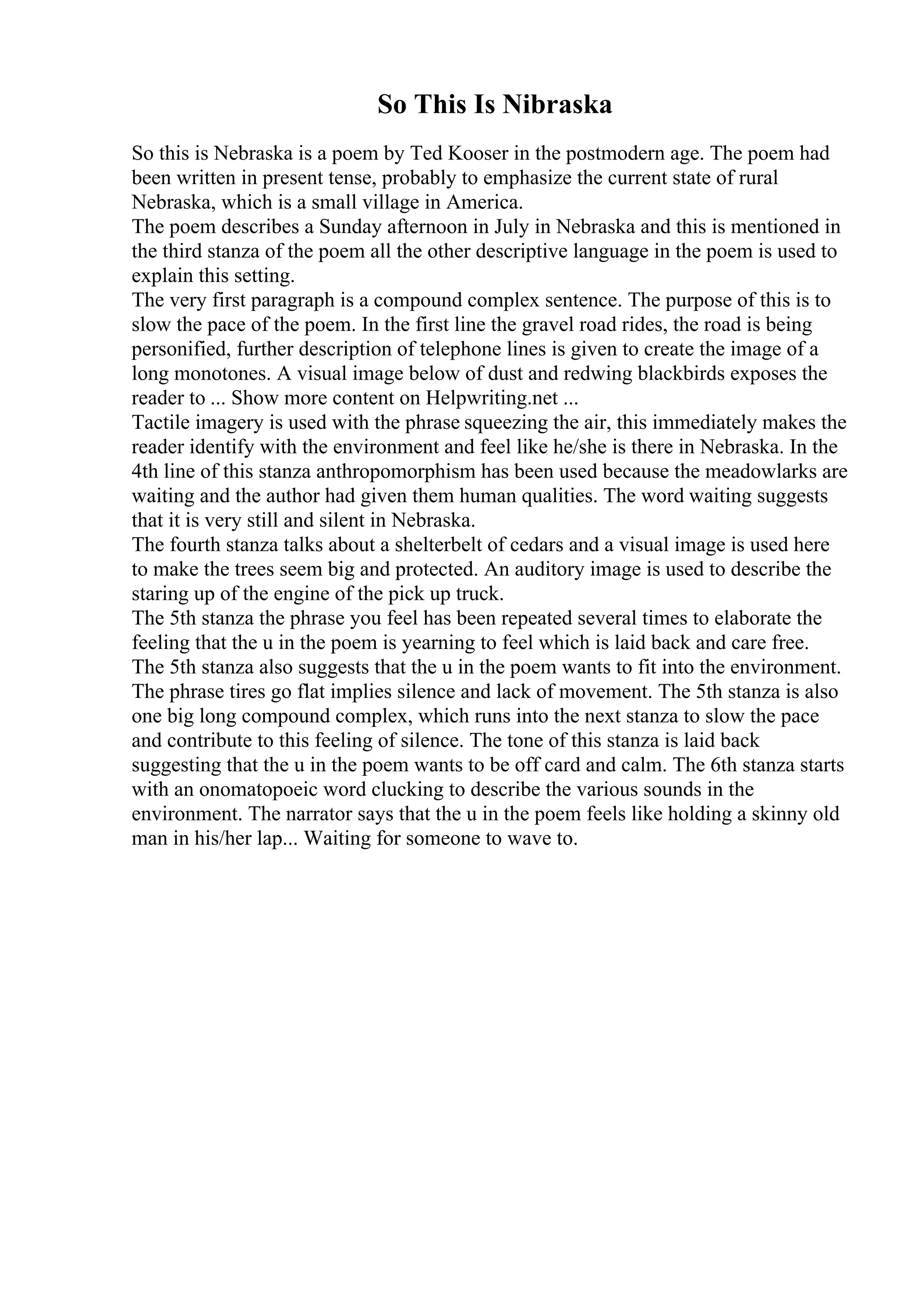 So This Is Nibraska
So this is Nebraska is a poem by Ted Kooser in the postmodern age. The poem had
been written in present tense, probably to emphasize the current state of rural
Nebraska, which is a small village in America.
The poem describes a Sunday afternoon in July in Nebraska and this is mentioned in
the third stanza of the poem all the other descriptive language in the poem is used to
explain this setting.
The very first paragraph is a compound complex sentence. The purpose of this is to
slow the pace of the poem. In the first line the gravel road rides, the road is being
personified, further description of telephone lines is given to create the image of a
long monotones. A visual image below of dust and redwing blackbirds exposes the
reader to ... Show more content on Helpwriting.net ...
Tactile imagery is used with the phrase squeezing the air, this immediately makes the
reader identify with the environment and feel like he/she is there in Nebraska. In the
4th line of this stanza anthropomorphism has been used because the meadowlarks are
waiting and the author had given them human qualities. The word waiting suggests
that it is very still and silent in Nebraska.
The fourth stanza talks about a shelterbelt of cedars and a visual image is used here
to make the trees seem big and protected. An auditory image is used to describe the
staring up of the engine of the pick up truck.
The 5th stanza the phrase you feel has been repeated several times to elaborate the
feeling that the u in the poem is yearning to feel which is laid back and care free.
The 5th stanza also suggests that the u in the poem wants to fit into the environment.
The phrase tires go flat implies silence and lack of movement. The 5th stanza is also
one big long compound complex, which runs into the next stanza to slow the pace
and contribute to this feeling of silence. The tone of this stanza is laid back
suggesting that the u in the poem wants to be off card and calm. The 6th stanza starts
with an onomatopoeic word clucking to describe the various sounds in the
environment. The narrator says that the u in the poem feels like holding a skinny old
man in his/her lap... Waiting for someone to wave to.
 