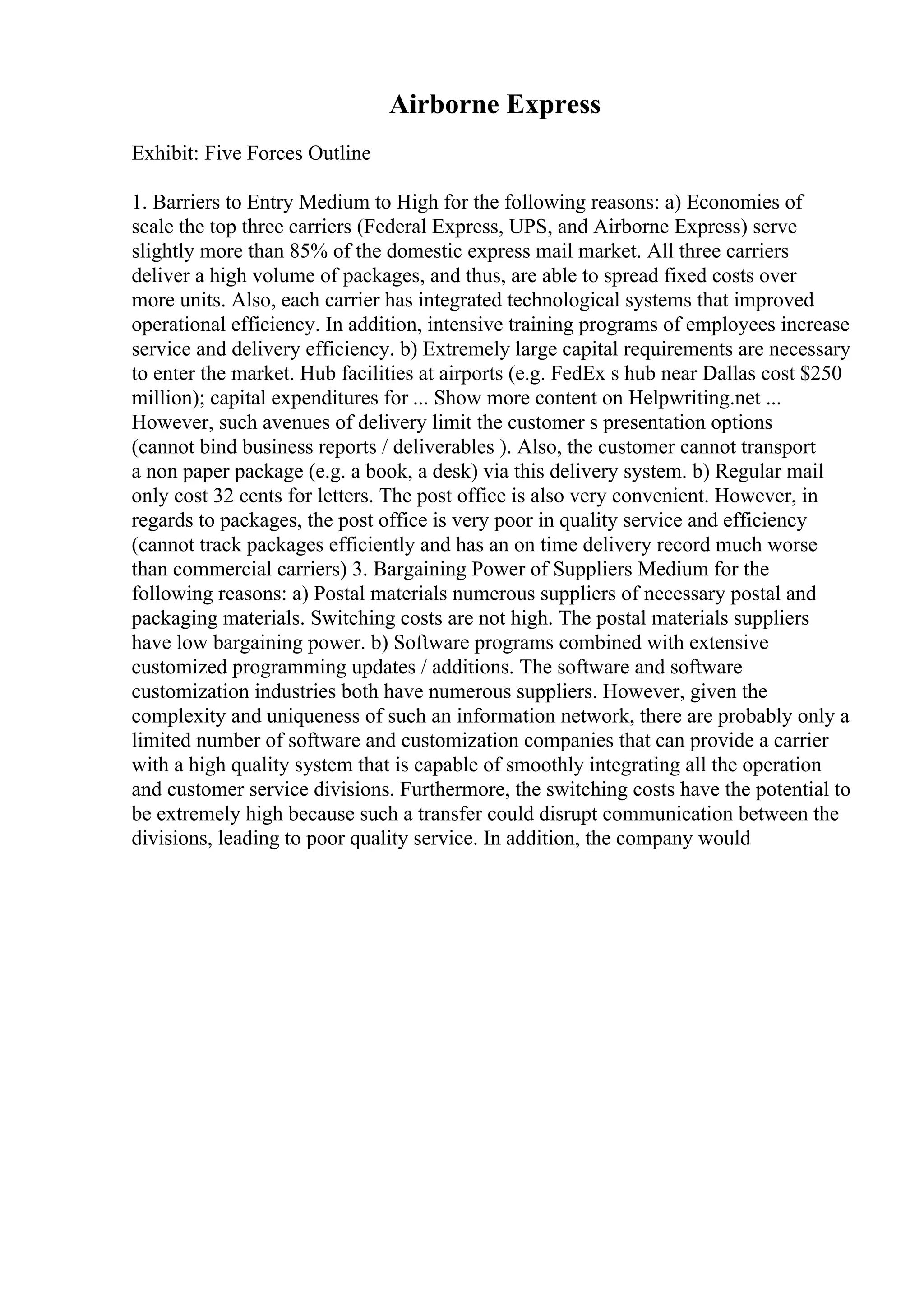 Airborne Express
Exhibit: Five Forces Outline
1. Barriers to Entry Medium to High for the following reasons: a) Economies of
scale the top three carriers (Federal Express, UPS, and Airborne Express) serve
slightly more than 85% of the domestic express mail market. All three carriers
deliver a high volume of packages, and thus, are able to spread fixed costs over
more units. Also, each carrier has integrated technological systems that improved
operational efficiency. In addition, intensive training programs of employees increase
service and delivery efficiency. b) Extremely large capital requirements are necessary
to enter the market. Hub facilities at airports (e.g. FedEx s hub near Dallas cost $250
million); capital expenditures for ... Show more content on Helpwriting.net ...
However, such avenues of delivery limit the customer s presentation options
(cannot bind business reports / deliverables ). Also, the customer cannot transport
a non paper package (e.g. a book, a desk) via this delivery system. b) Regular mail
only cost 32 cents for letters. The post office is also very convenient. However, in
regards to packages, the post office is very poor in quality service and efficiency
(cannot track packages efficiently and has an on time delivery record much worse
than commercial carriers) 3. Bargaining Power of Suppliers Medium for the
following reasons: a) Postal materials numerous suppliers of necessary postal and
packaging materials. Switching costs are not high. The postal materials suppliers
have low bargaining power. b) Software programs combined with extensive
customized programming updates / additions. The software and software
customization industries both have numerous suppliers. However, given the
complexity and uniqueness of such an information network, there are probably only a
limited number of software and customization companies that can provide a carrier
with a high quality system that is capable of smoothly integrating all the operation
and customer service divisions. Furthermore, the switching costs have the potential to
be extremely high because such a transfer could disrupt communication between the
divisions, leading to poor quality service. In addition, the company would
 