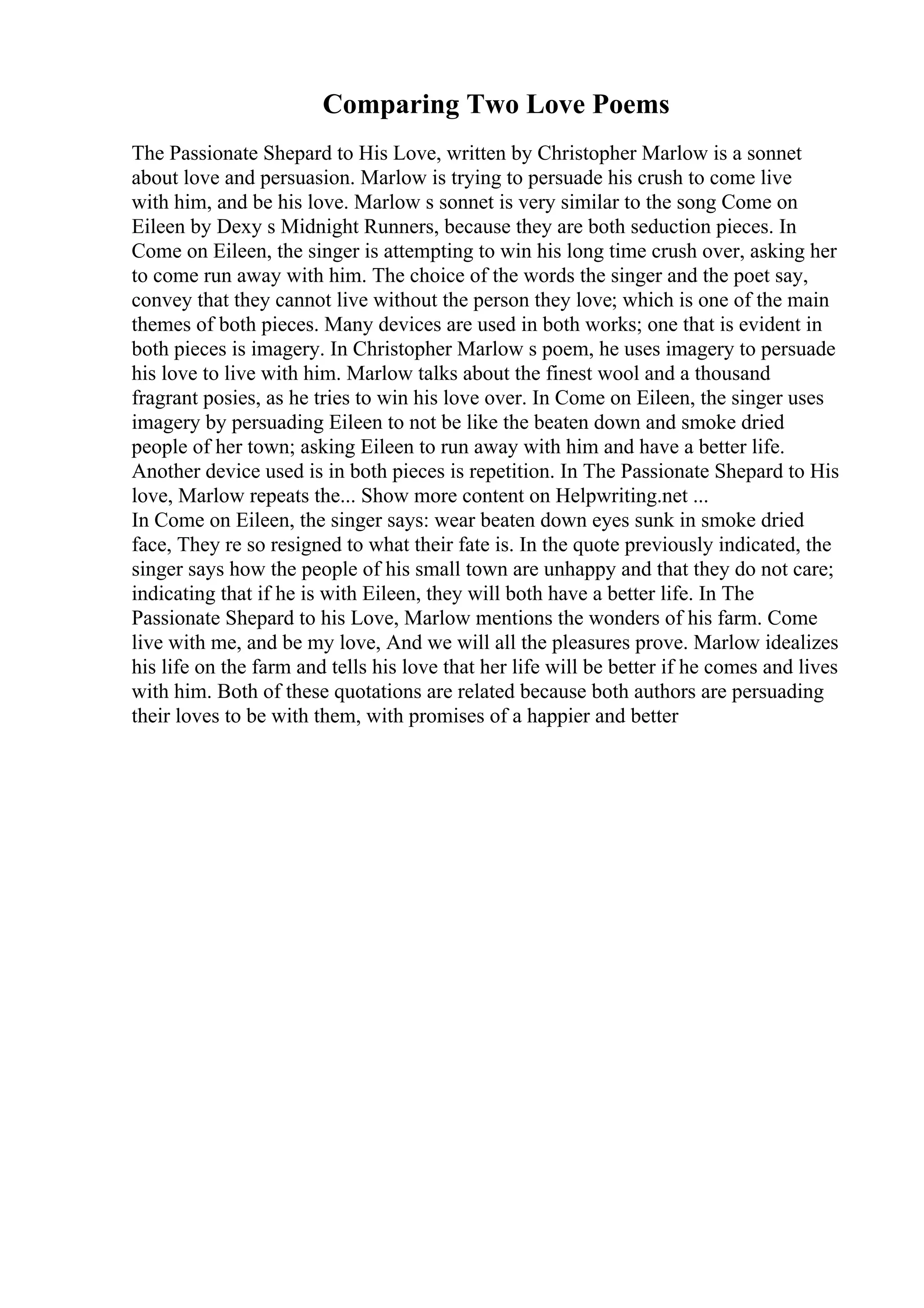 Comparing Two Love Poems
The Passionate Shepard to His Love, written by Christopher Marlow is a sonnet
about love and persuasion. Marlow is trying to persuade his crush to come live
with him, and be his love. Marlow s sonnet is very similar to the song Come on
Eileen by Dexy s Midnight Runners, because they are both seduction pieces. In
Come on Eileen, the singer is attempting to win his long time crush over, asking her
to come run away with him. The choice of the words the singer and the poet say,
convey that they cannot live without the person they love; which is one of the main
themes of both pieces. Many devices are used in both works; one that is evident in
both pieces is imagery. In Christopher Marlow s poem, he uses imagery to persuade
his love to live with him. Marlow talks about the finest wool and a thousand
fragrant posies, as he tries to win his love over. In Come on Eileen, the singer uses
imagery by persuading Eileen to not be like the beaten down and smoke dried
people of her town; asking Eileen to run away with him and have a better life.
Another device used is in both pieces is repetition. In The Passionate Shepard to His
love, Marlow repeats the... Show more content on Helpwriting.net ...
In Come on Eileen, the singer says: wear beaten down eyes sunk in smoke dried
face, They re so resigned to what their fate is. In the quote previously indicated, the
singer says how the people of his small town are unhappy and that they do not care;
indicating that if he is with Eileen, they will both have a better life. In The
Passionate Shepard to his Love, Marlow mentions the wonders of his farm. Come
live with me, and be my love, And we will all the pleasures prove. Marlow idealizes
his life on the farm and tells his love that her life will be better if he comes and lives
with him. Both of these quotations are related because both authors are persuading
their loves to be with them, with promises of a happier and better
 