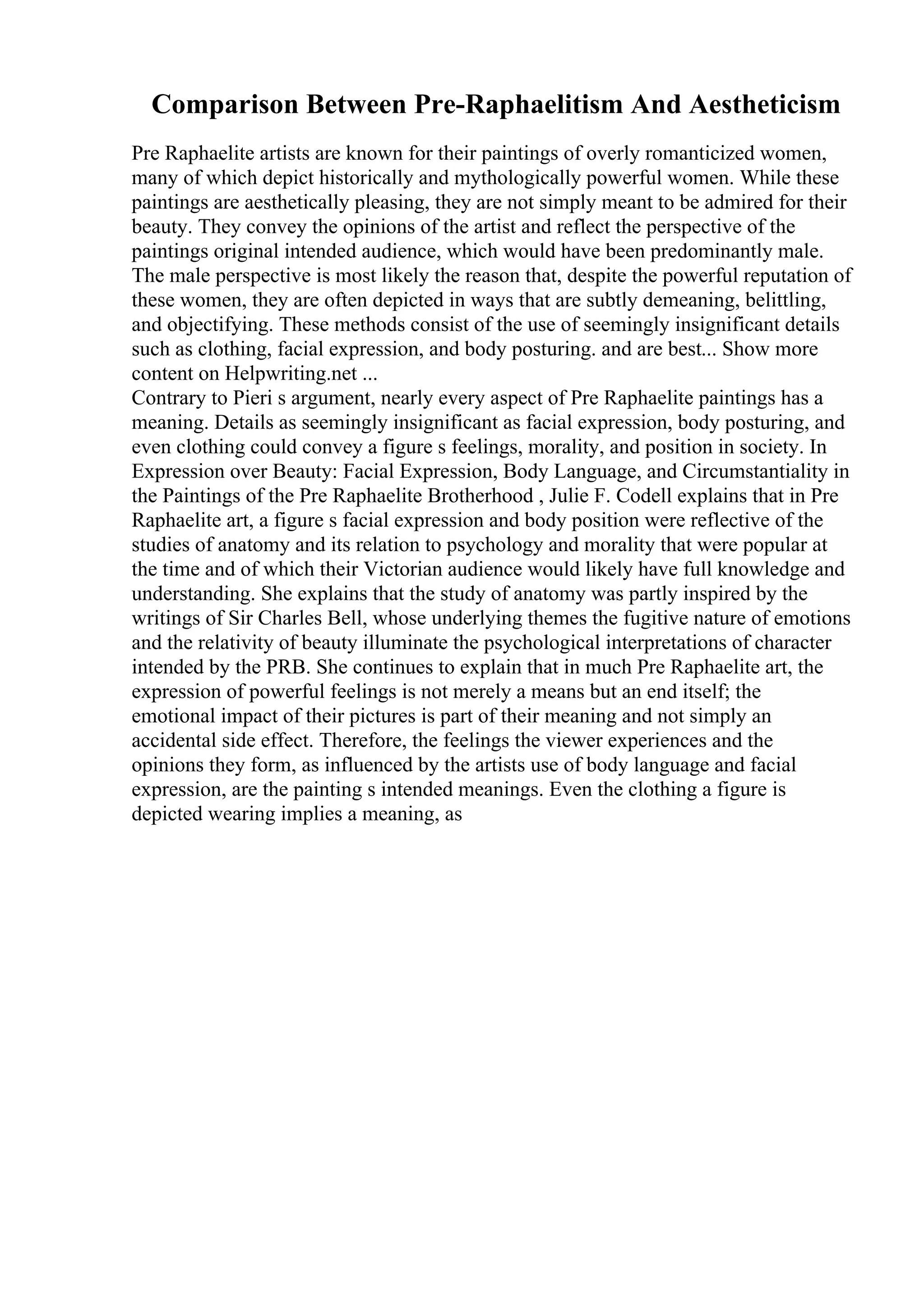 Comparison Between Pre-Raphaelitism And Aestheticism
Pre Raphaelite artists are known for their paintings of overly romanticized women,
many of which depict historically and mythologically powerful women. While these
paintings are aesthetically pleasing, they are not simply meant to be admired for their
beauty. They convey the opinions of the artist and reflect the perspective of the
paintings original intended audience, which would have been predominantly male.
The male perspective is most likely the reason that, despite the powerful reputation of
these women, they are often depicted in ways that are subtly demeaning, belittling,
and objectifying. These methods consist of the use of seemingly insignificant details
such as clothing, facial expression, and body posturing. and are best... Show more
content on Helpwriting.net ...
Contrary to Pieri s argument, nearly every aspect of Pre Raphaelite paintings has a
meaning. Details as seemingly insignificant as facial expression, body posturing, and
even clothing could convey a figure s feelings, morality, and position in society. In
Expression over Beauty: Facial Expression, Body Language, and Circumstantiality in
the Paintings of the Pre Raphaelite Brotherhood , Julie F. Codell explains that in Pre
Raphaelite art, a figure s facial expression and body position were reflective of the
studies of anatomy and its relation to psychology and morality that were popular at
the time and of which their Victorian audience would likely have full knowledge and
understanding. She explains that the study of anatomy was partly inspired by the
writings of Sir Charles Bell, whose underlying themes the fugitive nature of emotions
and the relativity of beauty illuminate the psychological interpretations of character
intended by the PRB. She continues to explain that in much Pre Raphaelite art, the
expression of powerful feelings is not merely a means but an end itself; the
emotional impact of their pictures is part of their meaning and not simply an
accidental side effect. Therefore, the feelings the viewer experiences and the
opinions they form, as influenced by the artists use of body language and facial
expression, are the painting s intended meanings. Even the clothing a figure is
depicted wearing implies a meaning, as
 