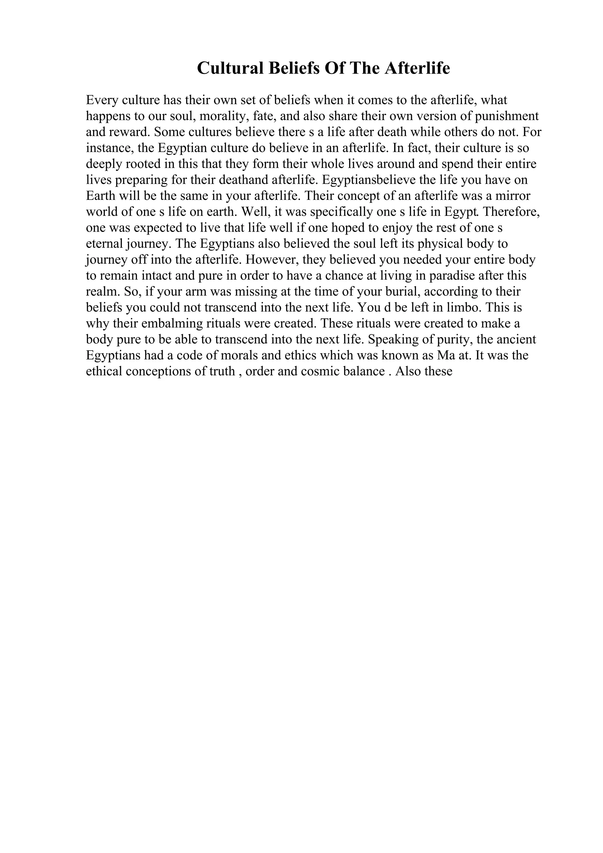 Cultural Beliefs Of The Afterlife
Every culture has their own set of beliefs when it comes to the afterlife, what
happens to our soul, morality, fate, and also share their own version of punishment
and reward. Some cultures believe there s a life after death while others do not. For
instance, the Egyptian culture do believe in an afterlife. In fact, their culture is so
deeply rooted in this that they form their whole lives around and spend their entire
lives preparing for their deathand afterlife. Egyptiansbelieve the life you have on
Earth will be the same in your afterlife. Their concept of an afterlife was a mirror
world of one s life on earth. Well, it was specifically one s life in Egypt. Therefore,
one was expected to live that life well if one hoped to enjoy the rest of one s
eternal journey. The Egyptians also believed the soul left its physical body to
journey off into the afterlife. However, they believed you needed your entire body
to remain intact and pure in order to have a chance at living in paradise after this
realm. So, if your arm was missing at the time of your burial, according to their
beliefs you could not transcend into the next life. You d be left in limbo. This is
why their embalming rituals were created. These rituals were created to make a
body pure to be able to transcend into the next life. Speaking of purity, the ancient
Egyptians had a code of morals and ethics which was known as Ma at. It was the
ethical conceptions of truth , order and cosmic balance . Also these
 