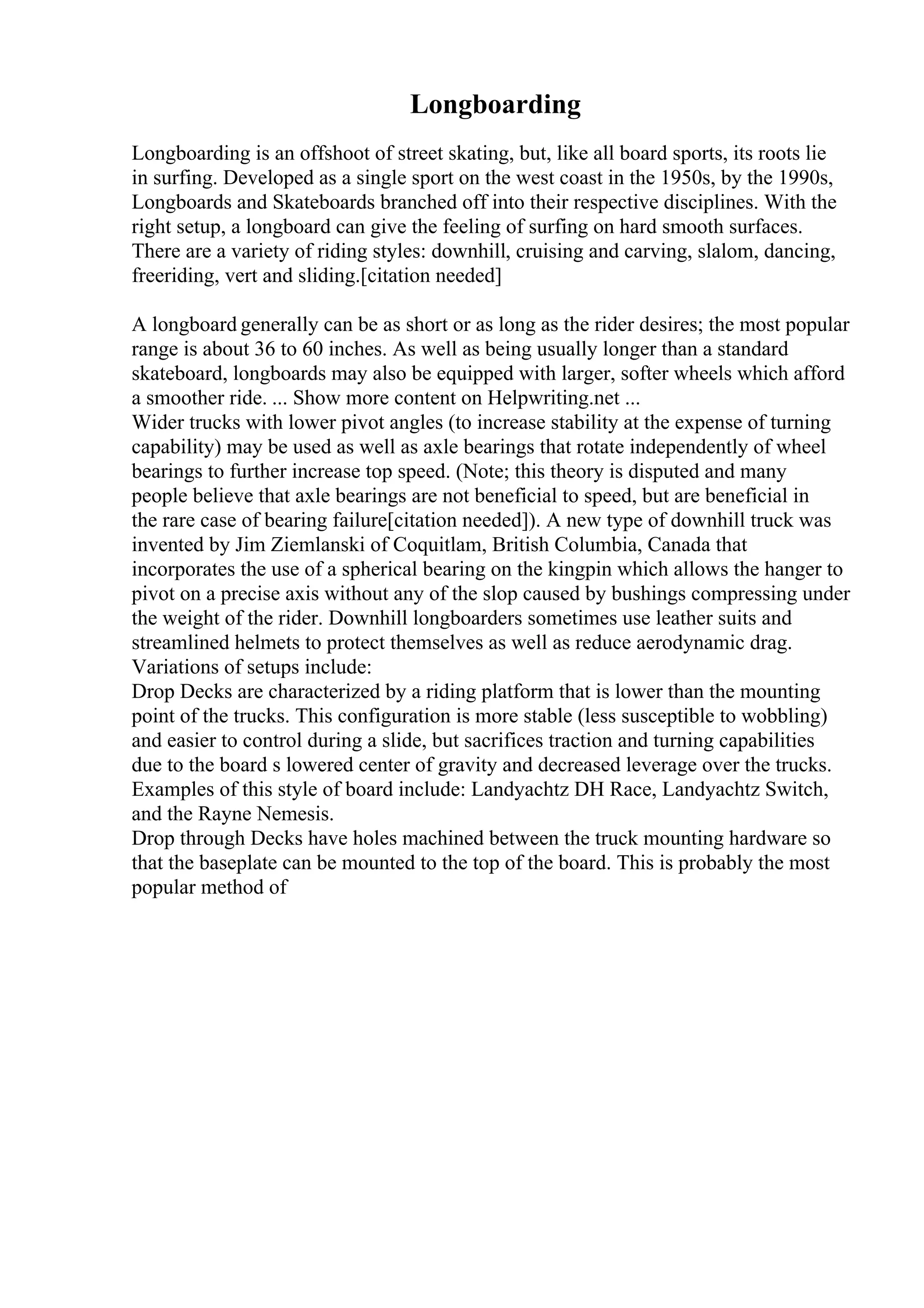 Longboarding
Longboarding is an offshoot of street skating, but, like all board sports, its roots lie
in surfing. Developed as a single sport on the west coast in the 1950s, by the 1990s,
Longboards and Skateboards branched off into their respective disciplines. With the
right setup, a longboard can give the feeling of surfing on hard smooth surfaces.
There are a variety of riding styles: downhill, cruising and carving, slalom, dancing,
freeriding, vert and sliding.[citation needed]
A longboard generally can be as short or as long as the rider desires; the most popular
range is about 36 to 60 inches. As well as being usually longer than a standard
skateboard, longboards may also be equipped with larger, softer wheels which afford
a smoother ride. ... Show more content on Helpwriting.net ...
Wider trucks with lower pivot angles (to increase stability at the expense of turning
capability) may be used as well as axle bearings that rotate independently of wheel
bearings to further increase top speed. (Note; this theory is disputed and many
people believe that axle bearings are not beneficial to speed, but are beneficial in
the rare case of bearing failure[citation needed]). A new type of downhill truck was
invented by Jim Ziemlanski of Coquitlam, British Columbia, Canada that
incorporates the use of a spherical bearing on the kingpin which allows the hanger to
pivot on a precise axis without any of the slop caused by bushings compressing under
the weight of the rider. Downhill longboarders sometimes use leather suits and
streamlined helmets to protect themselves as well as reduce aerodynamic drag.
Variations of setups include:
Drop Decks are characterized by a riding platform that is lower than the mounting
point of the trucks. This configuration is more stable (less susceptible to wobbling)
and easier to control during a slide, but sacrifices traction and turning capabilities
due to the board s lowered center of gravity and decreased leverage over the trucks.
Examples of this style of board include: Landyachtz DH Race, Landyachtz Switch,
and the Rayne Nemesis.
Drop through Decks have holes machined between the truck mounting hardware so
that the baseplate can be mounted to the top of the board. This is probably the most
popular method of
 