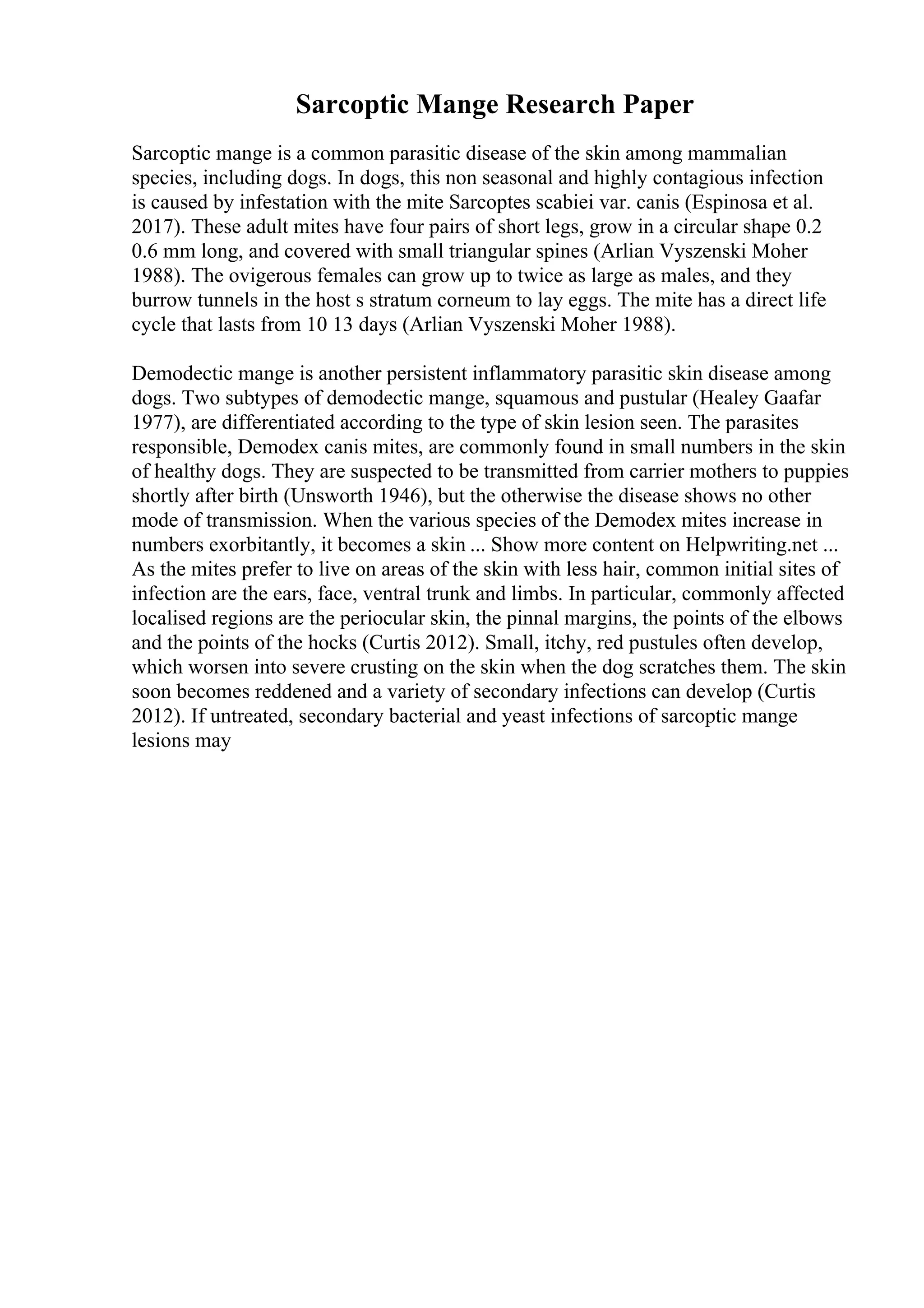 Sarcoptic Mange Research Paper
Sarcoptic mange is a common parasitic disease of the skin among mammalian
species, including dogs. In dogs, this non seasonal and highly contagious infection
is caused by infestation with the mite Sarcoptes scabiei var. canis (Espinosa et al.
2017). These adult mites have four pairs of short legs, grow in a circular shape 0.2
0.6 mm long, and covered with small triangular spines (Arlian Vyszenski Moher
1988). The ovigerous females can grow up to twice as large as males, and they
burrow tunnels in the host s stratum corneum to lay eggs. The mite has a direct life
cycle that lasts from 10 13 days (Arlian Vyszenski Moher 1988).
Demodectic mange is another persistent inflammatory parasitic skin disease among
dogs. Two subtypes of demodectic mange, squamous and pustular (Healey Gaafar
1977), are differentiated according to the type of skin lesion seen. The parasites
responsible, Demodex canis mites, are commonly found in small numbers in the skin
of healthy dogs. They are suspected to be transmitted from carrier mothers to puppies
shortly after birth (Unsworth 1946), but the otherwise the disease shows no other
mode of transmission. When the various species of the Demodex mites increase in
numbers exorbitantly, it becomes a skin ... Show more content on Helpwriting.net ...
As the mites prefer to live on areas of the skin with less hair, common initial sites of
infection are the ears, face, ventral trunk and limbs. In particular, commonly affected
localised regions are the periocular skin, the pinnal margins, the points of the elbows
and the points of the hocks (Curtis 2012). Small, itchy, red pustules often develop,
which worsen into severe crusting on the skin when the dog scratches them. The skin
soon becomes reddened and a variety of secondary infections can develop (Curtis
2012). If untreated, secondary bacterial and yeast infections of sarcoptic mange
lesions may
 