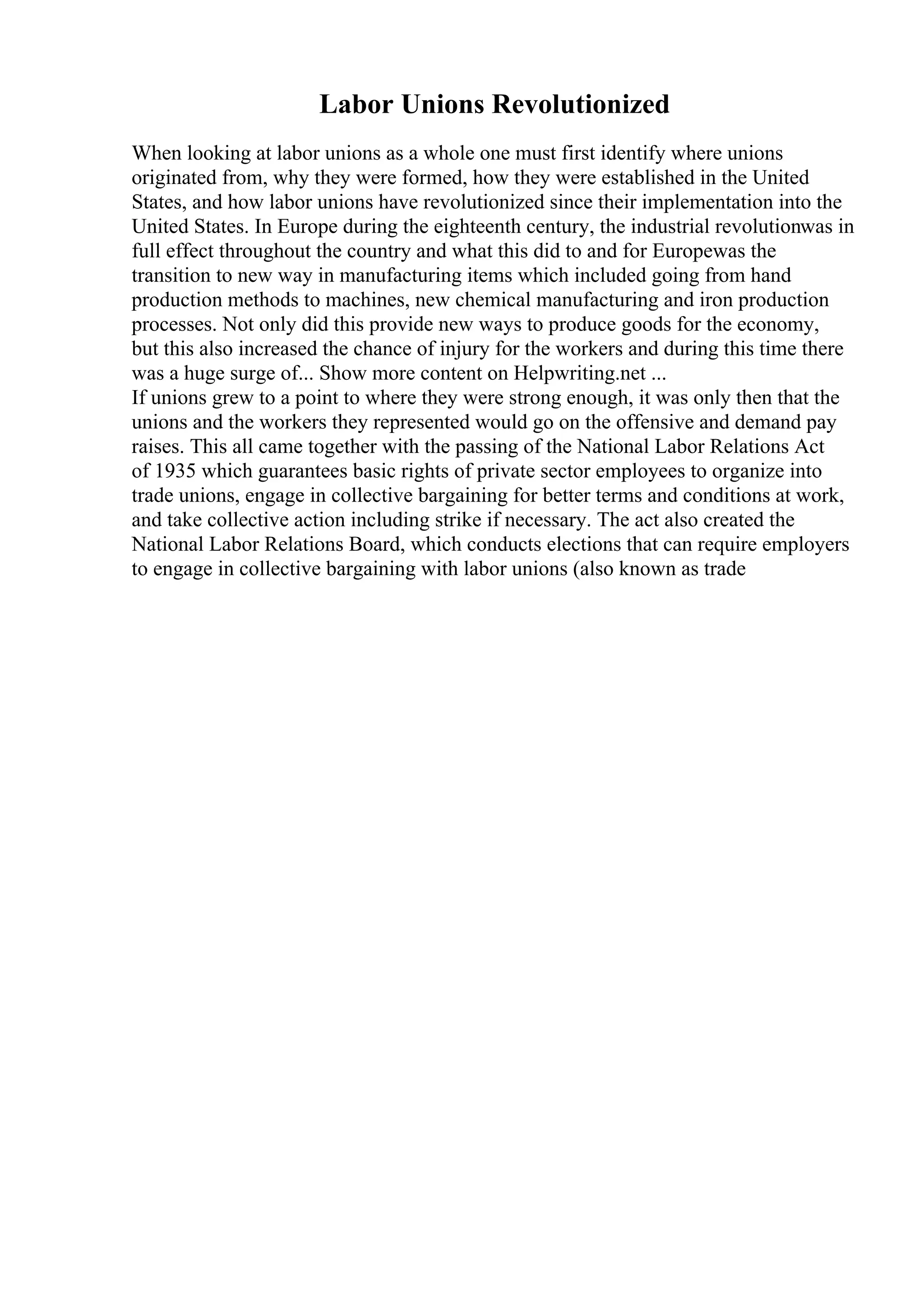 Labor Unions Revolutionized
When looking at labor unions as a whole one must first identify where unions
originated from, why they were formed, how they were established in the United
States, and how labor unions have revolutionized since their implementation into the
United States. In Europe during the eighteenth century, the industrial revolutionwas in
full effect throughout the country and what this did to and for Europewas the
transition to new way in manufacturing items which included going from hand
production methods to machines, new chemical manufacturing and iron production
processes. Not only did this provide new ways to produce goods for the economy,
but this also increased the chance of injury for the workers and during this time there
was a huge surge of... Show more content on Helpwriting.net ...
If unions grew to a point to where they were strong enough, it was only then that the
unions and the workers they represented would go on the offensive and demand pay
raises. This all came together with the passing of the National Labor Relations Act
of 1935 which guarantees basic rights of private sector employees to organize into
trade unions, engage in collective bargaining for better terms and conditions at work,
and take collective action including strike if necessary. The act also created the
National Labor Relations Board, which conducts elections that can require employers
to engage in collective bargaining with labor unions (also known as trade
 