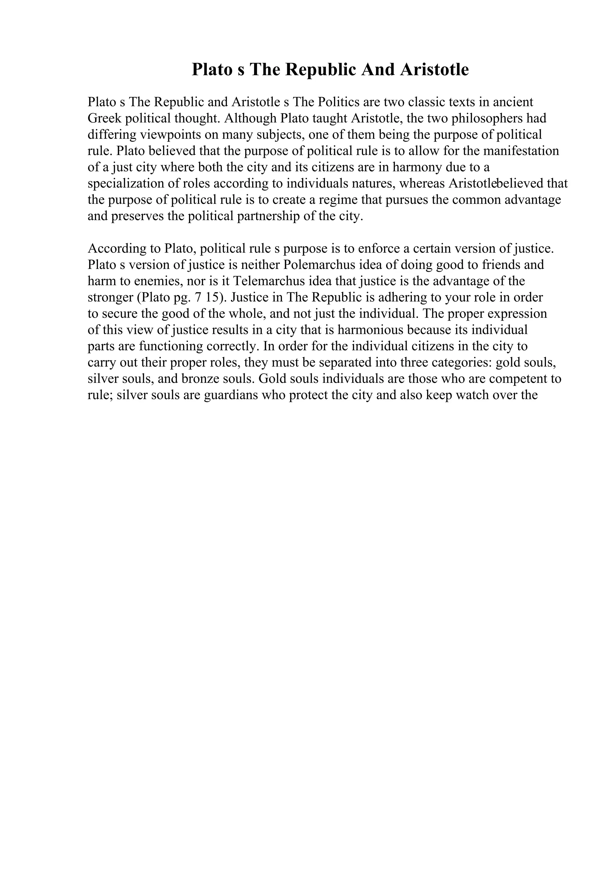 Plato s The Republic And Aristotle
Plato s The Republic and Aristotle s The Politics are two classic texts in ancient
Greek political thought. Although Plato taught Aristotle, the two philosophers had
differing viewpoints on many subjects, one of them being the purpose of political
rule. Plato believed that the purpose of political rule is to allow for the manifestation
of a just city where both the city and its citizens are in harmony due to a
specialization of roles according to individuals natures, whereas Aristotlebelieved that
the purpose of political rule is to create a regime that pursues the common advantage
and preserves the political partnership of the city.
According to Plato, political rule s purpose is to enforce a certain version of justice.
Plato s version of justice is neither Polemarchus idea of doing good to friends and
harm to enemies, nor is it Telemarchus idea that justice is the advantage of the
stronger (Plato pg. 7 15). Justice in The Republic is adhering to your role in order
to secure the good of the whole, and not just the individual. The proper expression
of this view of justice results in a city that is harmonious because its individual
parts are functioning correctly. In order for the individual citizens in the city to
carry out their proper roles, they must be separated into three categories: gold souls,
silver souls, and bronze souls. Gold souls individuals are those who are competent to
rule; silver souls are guardians who protect the city and also keep watch over the
 