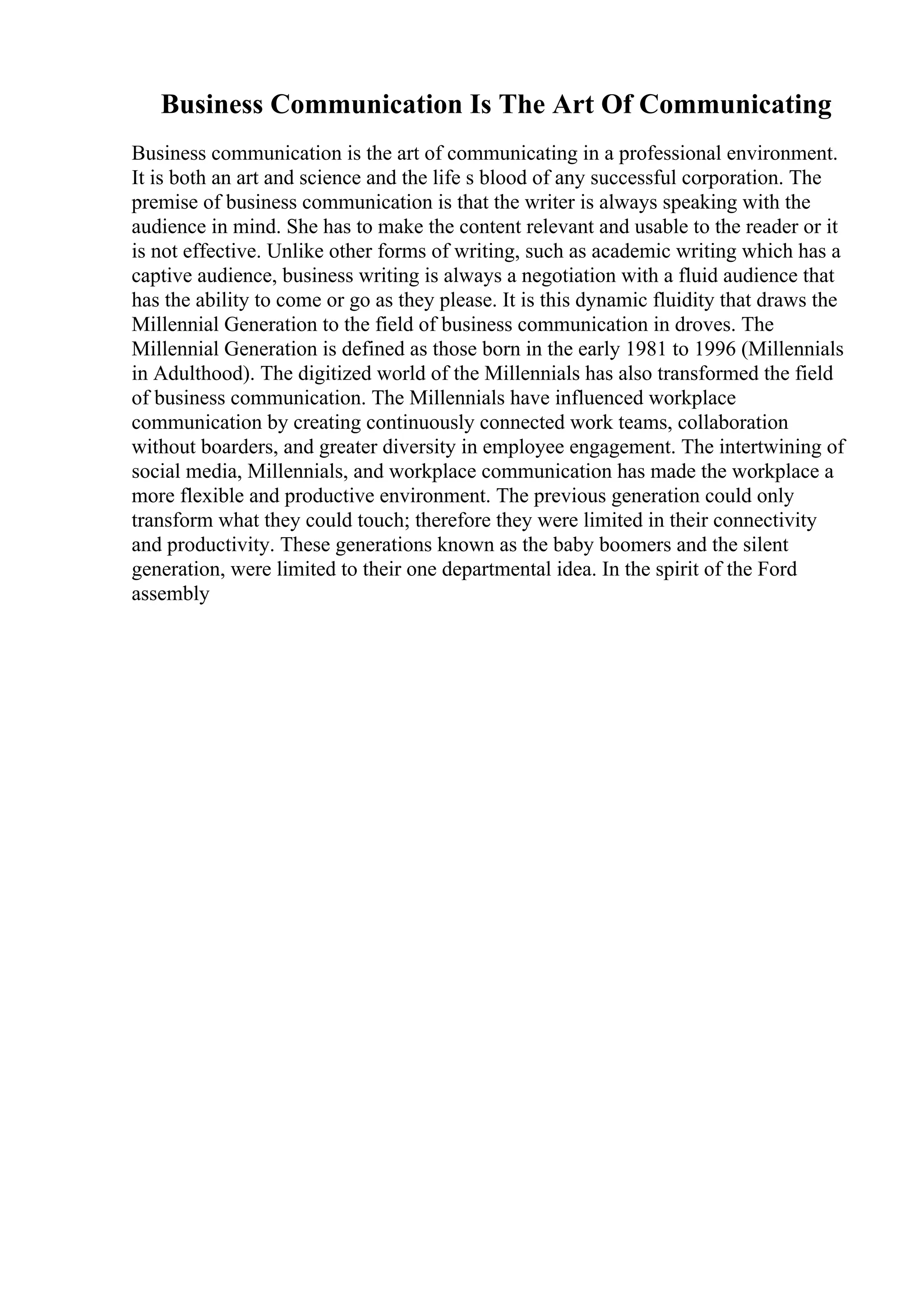Business Communication Is The Art Of Communicating
Business communication is the art of communicating in a professional environment.
It is both an art and science and the life s blood of any successful corporation. The
premise of business communication is that the writer is always speaking with the
audience in mind. She has to make the content relevant and usable to the reader or it
is not effective. Unlike other forms of writing, such as academic writing which has a
captive audience, business writing is always a negotiation with a fluid audience that
has the ability to come or go as they please. It is this dynamic fluidity that draws the
Millennial Generation to the field of business communication in droves. The
Millennial Generation is defined as those born in the early 1981 to 1996 (Millennials
in Adulthood). The digitized world of the Millennials has also transformed the field
of business communication. The Millennials have influenced workplace
communication by creating continuously connected work teams, collaboration
without boarders, and greater diversity in employee engagement. The intertwining of
social media, Millennials, and workplace communication has made the workplace a
more flexible and productive environment. The previous generation could only
transform what they could touch; therefore they were limited in their connectivity
and productivity. These generations known as the baby boomers and the silent
generation, were limited to their one departmental idea. In the spirit of the Ford
assembly
 