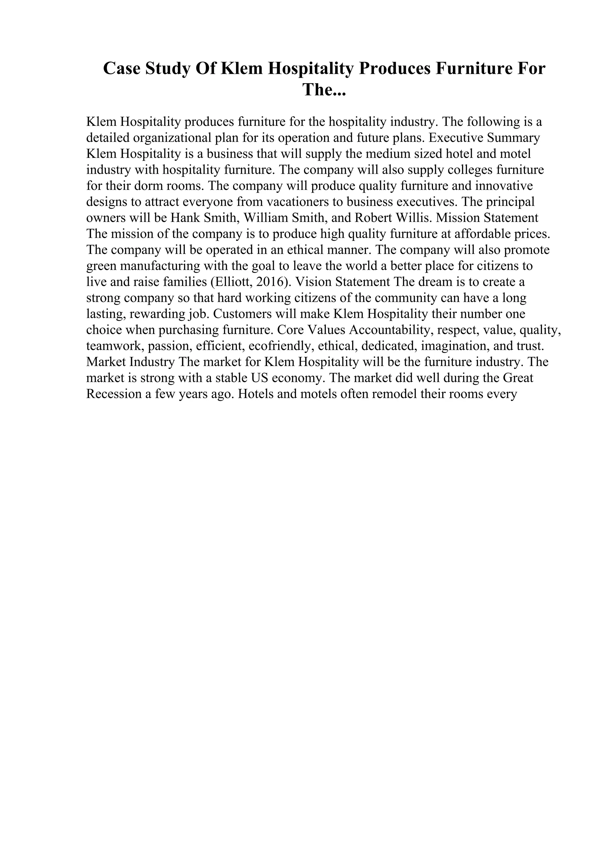 Case Study Of Klem Hospitality Produces Furniture For
The...
Klem Hospitality produces furniture for the hospitality industry. The following is a
detailed organizational plan for its operation and future plans. Executive Summary
Klem Hospitality is a business that will supply the medium sized hotel and motel
industry with hospitality furniture. The company will also supply colleges furniture
for their dorm rooms. The company will produce quality furniture and innovative
designs to attract everyone from vacationers to business executives. The principal
owners will be Hank Smith, William Smith, and Robert Willis. Mission Statement
The mission of the company is to produce high quality furniture at affordable prices.
The company will be operated in an ethical manner. The company will also promote
green manufacturing with the goal to leave the world a better place for citizens to
live and raise families (Elliott, 2016). Vision Statement The dream is to create a
strong company so that hard working citizens of the community can have a long
lasting, rewarding job. Customers will make Klem Hospitality their number one
choice when purchasing furniture. Core Values Accountability, respect, value, quality,
teamwork, passion, efficient, ecofriendly, ethical, dedicated, imagination, and trust.
Market Industry The market for Klem Hospitality will be the furniture industry. The
market is strong with a stable US economy. The market did well during the Great
Recession a few years ago. Hotels and motels often remodel their rooms every
 