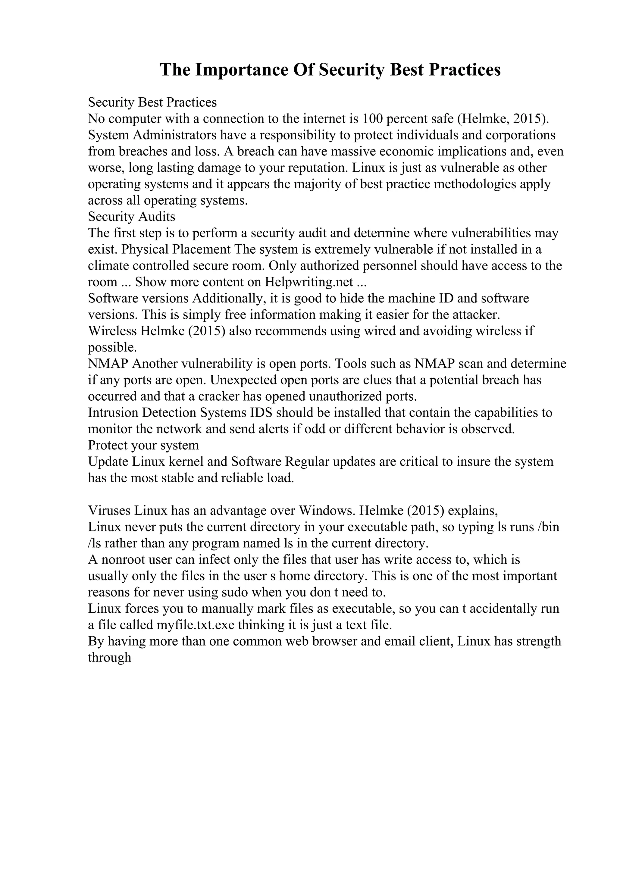 The Importance Of Security Best Practices
Security Best Practices
No computer with a connection to the internet is 100 percent safe (Helmke, 2015).
System Administrators have a responsibility to protect individuals and corporations
from breaches and loss. A breach can have massive economic implications and, even
worse, long lasting damage to your reputation. Linux is just as vulnerable as other
operating systems and it appears the majority of best practice methodologies apply
across all operating systems.
Security Audits
The first step is to perform a security audit and determine where vulnerabilities may
exist. Physical Placement The system is extremely vulnerable if not installed in a
climate controlled secure room. Only authorized personnel should have access to the
room ... Show more content on Helpwriting.net ...
Software versions Additionally, it is good to hide the machine ID and software
versions. This is simply free information making it easier for the attacker.
Wireless Helmke (2015) also recommends using wired and avoiding wireless if
possible.
NMAP Another vulnerability is open ports. Tools such as NMAP scan and determine
if any ports are open. Unexpected open ports are clues that a potential breach has
occurred and that a cracker has opened unauthorized ports.
Intrusion Detection Systems IDS should be installed that contain the capabilities to
monitor the network and send alerts if odd or different behavior is observed.
Protect your system
Update Linux kernel and Software Regular updates are critical to insure the system
has the most stable and reliable load.
Viruses Linux has an advantage over Windows. Helmke (2015) explains,
Linux never puts the current directory in your executable path, so typing ls runs /bin
/ls rather than any program named ls in the current directory.
A nonroot user can infect only the files that user has write access to, which is
usually only the files in the user s home directory. This is one of the most important
reasons for never using sudo when you don t need to.
Linux forces you to manually mark files as executable, so you can t accidentally run
a file called myfile.txt.exe thinking it is just a text file.
By having more than one common web browser and email client, Linux has strength
through
 