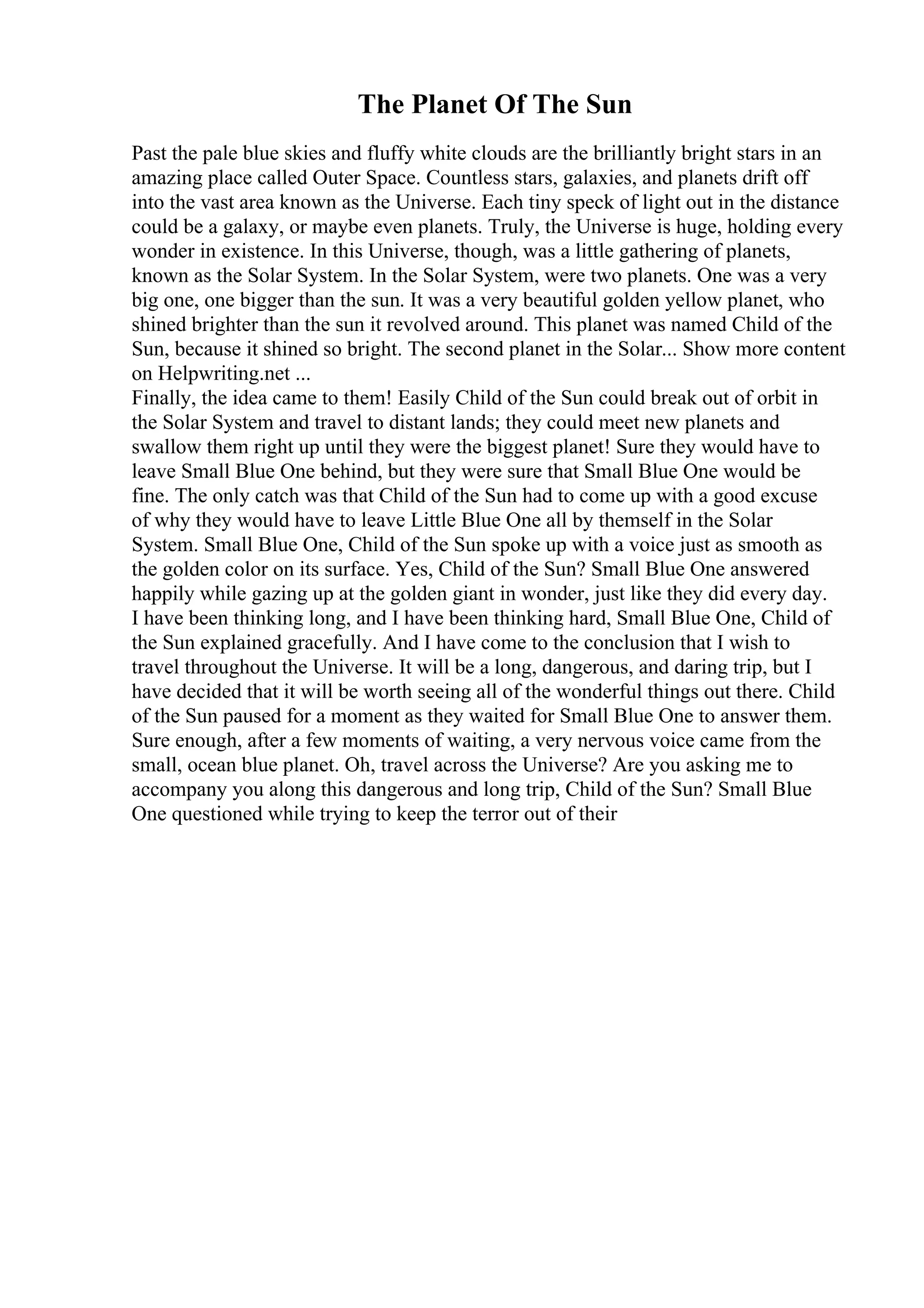 The Planet Of The Sun
Past the pale blue skies and fluffy white clouds are the brilliantly bright stars in an
amazing place called Outer Space. Countless stars, galaxies, and planets drift off
into the vast area known as the Universe. Each tiny speck of light out in the distance
could be a galaxy, or maybe even planets. Truly, the Universe is huge, holding every
wonder in existence. In this Universe, though, was a little gathering of planets,
known as the Solar System. In the Solar System, were two planets. One was a very
big one, one bigger than the sun. It was a very beautiful golden yellow planet, who
shined brighter than the sun it revolved around. This planet was named Child of the
Sun, because it shined so bright. The second planet in the Solar... Show more content
on Helpwriting.net ...
Finally, the idea came to them! Easily Child of the Sun could break out of orbit in
the Solar System and travel to distant lands; they could meet new planets and
swallow them right up until they were the biggest planet! Sure they would have to
leave Small Blue One behind, but they were sure that Small Blue One would be
fine. The only catch was that Child of the Sun had to come up with a good excuse
of why they would have to leave Little Blue One all by themself in the Solar
System. Small Blue One, Child of the Sun spoke up with a voice just as smooth as
the golden color on its surface. Yes, Child of the Sun? Small Blue One answered
happily while gazing up at the golden giant in wonder, just like they did every day.
I have been thinking long, and I have been thinking hard, Small Blue One, Child of
the Sun explained gracefully. And I have come to the conclusion that I wish to
travel throughout the Universe. It will be a long, dangerous, and daring trip, but I
have decided that it will be worth seeing all of the wonderful things out there. Child
of the Sun paused for a moment as they waited for Small Blue One to answer them.
Sure enough, after a few moments of waiting, a very nervous voice came from the
small, ocean blue planet. Oh, travel across the Universe? Are you asking me to
accompany you along this dangerous and long trip, Child of the Sun? Small Blue
One questioned while trying to keep the terror out of their
 