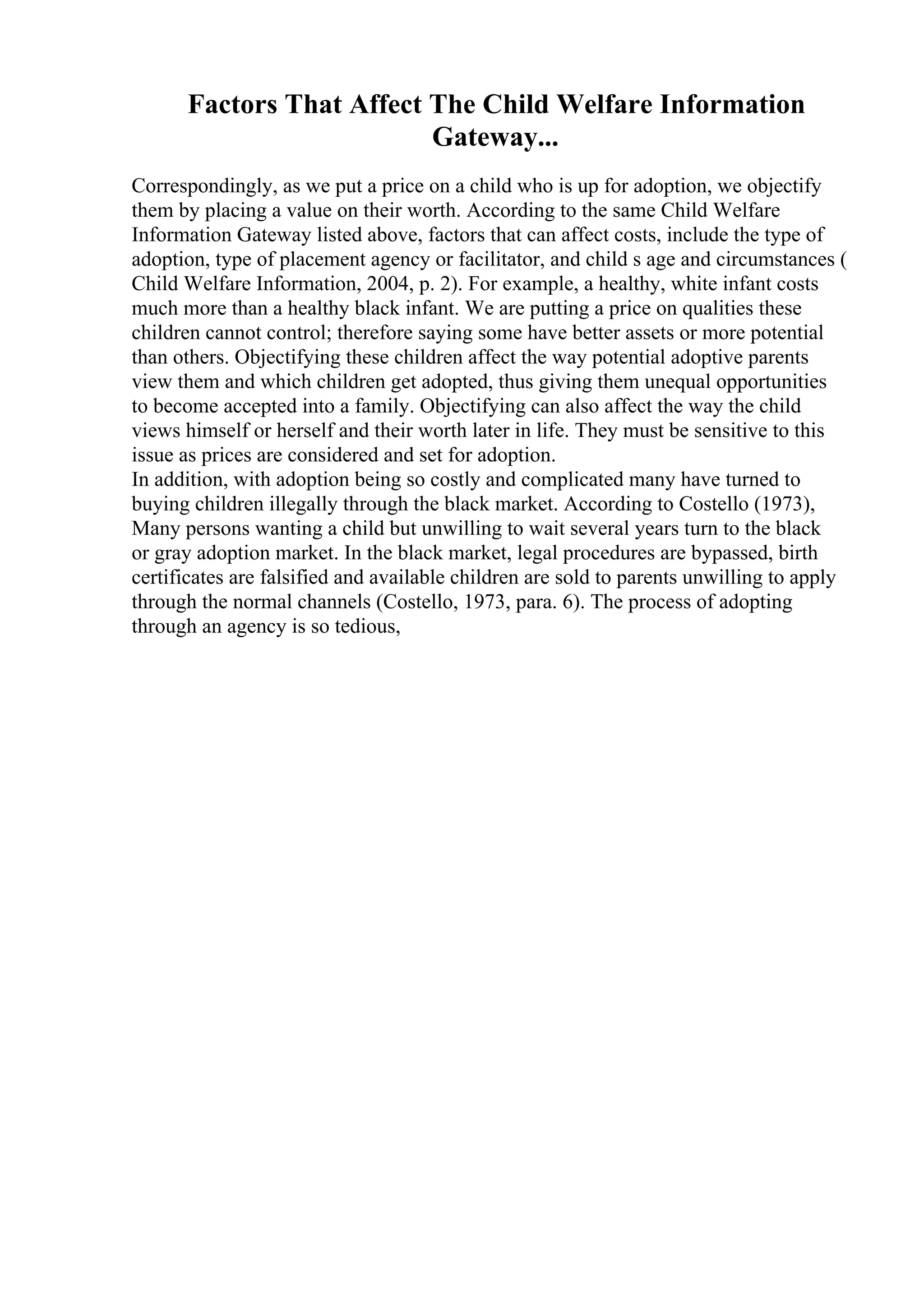 Factors That Affect The Child Welfare Information
Gateway...
Correspondingly, as we put a price on a child who is up for adoption, we objectify
them by placing a value on their worth. According to the same Child Welfare
Information Gateway listed above, factors that can affect costs, include the type of
adoption, type of placement agency or facilitator, and child s age and circumstances (
Child Welfare Information, 2004, p. 2). For example, a healthy, white infant costs
much more than a healthy black infant. We are putting a price on qualities these
children cannot control; therefore saying some have better assets or more potential
than others. Objectifying these children affect the way potential adoptive parents
view them and which children get adopted, thus giving them unequal opportunities
to become accepted into a family. Objectifying can also affect the way the child
views himself or herself and their worth later in life. They must be sensitive to this
issue as prices are considered and set for adoption.
In addition, with adoption being so costly and complicated many have turned to
buying children illegally through the black market. According to Costello (1973),
Many persons wanting a child but unwilling to wait several years turn to the black
or gray adoption market. In the black market, legal procedures are bypassed, birth
certificates are falsified and available children are sold to parents unwilling to apply
through the normal channels (Costello, 1973, para. 6). The process of adopting
through an agency is so tedious,
 